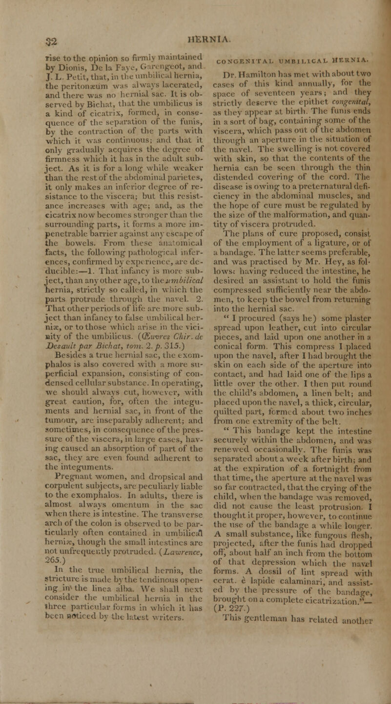 Tise to the opinion so firmly maintained by Dionis, De la Faye, Garengeot, and J. L. Petit, that, in the umbilical hernia, the peritonxum was always lacerated, and there was no hernial sac. It is ob- served by Bichat, that the umbilicus is a kind of cicatrix, formed, in conse- quence of the separation of the funis, by the contraction of the parts with ■which it was continuous; and that it only gradually acquires the degree of firmness which it has in the adult sub- ject. As it is for a long- while weaker than the restof the abdominal parietes, it only makes an inferior degree of re- sistance to the viscera; but tlus resist- ance increases with age; and, as the cicatrix now becomes stronger than the surrounding parts, it forms a more im- penetrable barrier against any escape of the bowels. From t! mical facts, the following pathological infer- ences, confirmed by exp< rience, are de- ducible:—1. That infancy is molt sub- ject, than an}'other age, to \\\c umbilical hernia, strictly so called, in which the parts protrude through the navel. 2. That other periods of life are moi e sub- ject than infancy to false umbilical her- nia;, or to those which arise in the vici- nity of the umbilicus. {(Kuiircs Chir. de Desault par Bichat, torn. 2. p. 315.) Besides a true hernial sac, the exom- phalos is also coveied with a more su- perficial expansion, consisting of con- densed cellular substance. In operating, we should always cut, however, with great caution, for, often the integu- ments and hernial sac, in front of the tumour, are inseparably adherent; and sometimes, in consequence of the pres- sure of the viscera, in large cases, hav- ing caused an absorption of part of the sac, they are even found adherent to the integuments. Pregnant women, and dropsical and corpulent subjects, are peculiarly liable to the exompiialos. In adults, there is almost always omentum in the sac when there is intestine. The transverse arch of the colon is observed to be par- ticularly often contained in umbilical hernix, though the small intestines are not unfrequer.tlv protruded. (Lawre/ice, 265.) In the true umbilical hernia, the stricture is made by the tendinous open- ing im the linea a'lba. We shall next consider the umbilical hernia in the three particular forms in which it has been noticed by the latest writers. CONGENITAL UMBILICAL HERNIA. Dr. Hamilton has met with about two of this kind annually, for the space of seventeen years; and they strictly deserve the epithet congenital, as they appear at birth. The funis ends in a sort of bag, containing some of the viscera, which pass out of the abdomen through an aperture in the situation of the navel. The swelling is not covered with skin, so that the contents of the hernia can be seen through the thin distended covering of the cord. The disease is owring to a preternatural defi- ciency in the abdominal muscles, and the hope of cure must be regulated by the size of the malformation, and quan- tity of viscera protruded. The plans of cure proposed, consist of the employment of a ligature, or of a bandage. The latter seems preferable, and was practised by Mr. Hey, as fol- lows; having reduced the intestine, he desired an assistant to hold the funis compressed sufficiently near the abdo- men, to keep the bowel from returning into the hernial sac.  I procured (says he) some plaster spread upon leather, cut into circular pieces, and laid upon one another m a conical form. This compress I placed upon the navel, after I had brought the skin on each side of the aperture into contact, and had laid one of the lips a little over the other. I then put round the child's abdomen, a linen belt; and placed upon the navel, a thick, circular, quilted part, formed about two inches from one extremity of the belt.  This bandage kept the intestine securely within the abdomen, and was renewed occasionally. The funis was separated about a week afterbirth; and at the expiration of a fortnight from that time, the aperture at the navel was so far contracted, that the crying of the child, when the bandage was removed, did not cause the least protrusion. I thought it proper, however, to continue the use of the bandage a while longer. A small substance, like fungous flesh, projected, after the funis had dropped oft, about half an inch from the bottom of that depression which the navel forms. A dossil of lint spread with cerat. e lapide calaminari, and assist- ed by the pressure of the- bandage, brought on a complete cicatrization >'— (P. 227.) This gentleman has related another