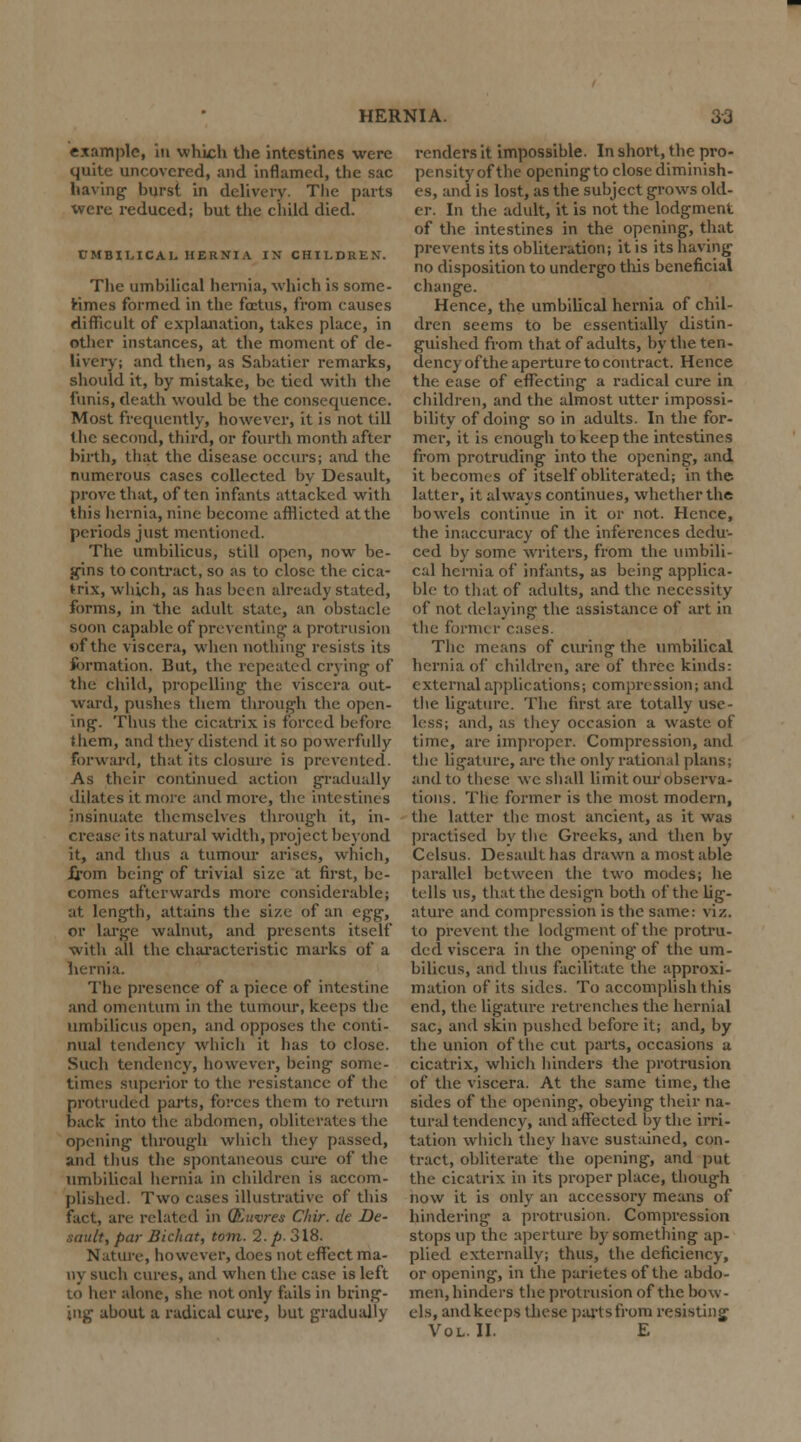 example, in which the intestines were quite uncovered, and inflamed, the sac having burst in delivery. The parts were reduced; but the child died. UMBILICAL HERNIA IN CHILDREN. The umbilical hernia, which is some- times formed in the foetus, from causes difficult of explanation, takes place, in other instances, at the moment of de- livery; and then, as Sabatier remarks, should it, by mistake, be tied with the funis, death would be the consequence. Most frequently, however, it is not till the second, third, or fourth month after birth, that the disease occurs; and the numerous cases collected by Desault, prove that, often infants attacked with this hernia, nine become afflicted at the periods just mentioned. The umbilicus, still open, now be- gins to contract, so as to close the cica- ^ix, which, as has been already stated, forms, in the adult state, an obstacle soon capable of preventing a protrusion of the viscera, when nothing resists its formation. But, the repeated crying of the child, propelling the viscera out- ward, pushes them through the open- ing. Thus the cicatrix is forced before them, and they distend it so powerfully forward, that its closure is prevented. As their continued action gradually dilates it more and more, the intestines insinuate themselves through it, in- crease its natural width, project beyond it, and thus a tumour arises, which, Xrom being of trivial size at first, be- comes afterwards more considerable; at length, attains the size of an egg, or large walnut, and presents itself with all the characteristic marks of a hernia. The presence of a piece of intestine and omentum in the tumour, keeps the umbilicus open, and opposes the conti- nual tendency which it has to close. Such tendency, however, being- some- times superior to the resistance of the protruded parts, forces them to return back into the abdomen, obliterates the opening through winch they passed, and thus the spontaneous cure of the umbilical hernia in children is accom- plished. Two cases illustrative of this fact, are related in (Euvres C/iir. de De- fault, par Bichat, torn. 2. p. 318. Nature, however, docs not effect ma- ny such cures, and when the case is left to her alone, she not only fails in bring- ing about a radical cure, but gradually renders it impossible. In short, the pro- pensity of the openingto close diminish- es, and is lost, as the subject grows old- er. In the adult, it is not the lodgment of the intestines in the opening, that prevents its obliteration; it is its having no disposition to undergo this beneficial change. Hence, the umbilical hernia of chil- dren seems to be essentially distin- guished from that of adults, by the ten- dency of the aperture to contract. Hence the ease of effecting a radical cure in children, and the almost utter impossi- bility of doing so in adults. In the for- mer, it is enough to keep the intestines from protruding into the opening, and it becomes of itself obliterated; in the latter, it always continues, whether the bowels continue in it or not. Hence, the inaccuracy of the inferences dedu- ced by some writers, from the umbili- cal hernia of infants, as being applica- ble to that of adults, and the necessity of not delaying the assistance of art in the former cases. The means of curing the umbilical hernia of children, are of three kinds: external applications; compression; and the ligature. The first are totally use- less; and, as they occasion a waste of time, are improper. Compression, and the ligature, are the only rational plans; and to these we shall limit our observa- tions. The former is the most modern, the latter the most ancient, as it was practised by the Greeks, and then by Cclsus. Desault has drawn a most able parallel between the two modes; he tells us, that the design both of the lig- ature and compression is the same: viz. to prevent the lodgment of the protru- ded viscera in the opening of the um- bilicus, and thus facilitate the approxi- mation of its sides. To accomplish this end, the ligature retrenches the hernial sac, and skin pushed before it; and, by the union of the cut parts, occasions a cicatrix, which hinders the protrusion of the viscera. At the same time, the sides of the opening, obeying their na- tural tendency, and affected by the irri- tation which they have sustained, con- tract, obliterate the opening, and put the cicatrix in its proper place, though now it is only an accessory means of hindering a protrusion. Compression stops up the aperture by something ap- plied externally; thus, the deficiency, or opening, in the parietes of the abdo- men, hinders the protrusion of the bow- els, and keeps these parts from resisting Vol. II. E