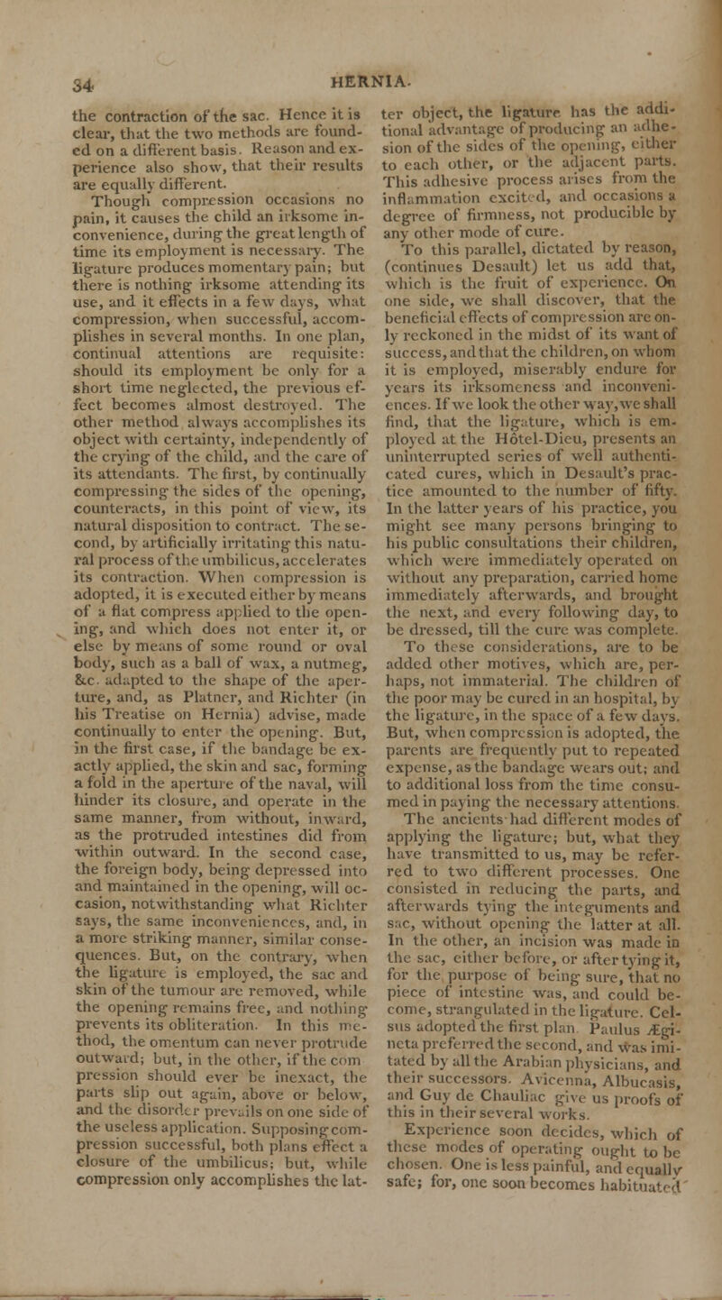 the contraction of the sac. Hence it is clear, that the two methods are found- ed on a different basis. Reason and ex- perience also show, that their results are equally different. Though compression occasions no pain, it causes the child an irksome in- convenience, during the great length of time its employment is necessary. The ligature produces momentary pain; but there is nothing irksome attending its use, and it effects in a few days, what compression, when successful, accom- plishes in several months. In one plan, continual attentions are requisite: should its employment be only for a short time neglected, the previous ef- fect becomes almost destroyed. The other method always accomplishes its object with certainty, independently of the crying of the child, and the care of its attendants. The first, by continually compressing the sides of the opening, counteracts, in this point of view, its natural disposition to contract. The se- cond, by artificially irritating this natu- ral process ofthe umbilicus, accelerates its contraction. When compression is adopted, it is executed either by means of a flat compress applied to the open- ing, and which does not enter it, or else by means of some round or oval body, such as a ball of wax, a nutmeg, &c adapted to the shape of the aper- ture, and, as Platncr, and Richter (in his Treatise on Hernia) advise, made continually to enter the opening. But, in the first case, if the bandage be ex- actly applied, the skin and sac, forming a fold in the aperture ofthe naval, will hinder its closure, and operate in the same manner, from without, inward, as the protruded intestines did from within outward. In the second case, the foreign body, being depressed into and maintained in the opening, will oc- casion, notwithstanding what Richter says, the same inconveniences, and, in a more striking manner, similar conse- quences. But, on the contrary, when the ligature is employed, the sac and skin ofthe tumour are removed, while the opening remains free, and nothing prevents its obliteration. In this me- thod, the omentum can never protrude outward; but, in the other, if the com pression should ever be inexact, the parts slip out again, above or below, and the disorder prevails on one side of the useless application. Supposingcom- pression successful, both plans effect a closure of the umbilicus; but, while- compression only accomplishes the lat- ter object, the ligature has the addi- tional advantage of producing an adhe- sion ofthe sides of the opening, either to each other, or the adjacent parts. This adhesive process arises from the inflammation excited, and occasions a degree of firmness, not producible by any other mode of cure. To this parallel, dictated by reason, (continues Desault) let us add that, which is the fruit of experience. On one side, we shall discover, that the beneficial effects of compression are on- ly reckoned in the midst of its want of success, andthat the children, on whom it is employed, miserably endure for years its irksomtness and inconveni- ences. If we look the other way, we shall find, that the ligature, which is em- ployed at the Hotel-Dieu, presents an uninterrupted series of well authenti- cated cures, which in Desault's prac- tice amounted to the number of fifty. In the latter years of his practice, you might see many persons bringing to his public consultations their children, which were immediately operated on without any preparation, canned home immediately afterwards, and brought the next, and every following day, to be dressed, till the cure was complete. To these considerations, are to be added other motives, which are, per- haps, not immaterial. The children of the poor may be cured in an hospital, by the ligature, in the space of a few days. But, when compression is adopted, the parents are frequently put to repeated expense, as the bandage wears out; and to additional loss from the time consu- med in paying the necessary attentions. The ancients had different modes of applying the ligature; but, what they have transmitted to us, may be refer- red to two different processes. One consisted in reducing the parts, and afterwards tying the integuments and sac, without opening the latter at all. In the other, an incision was made in the sac, either before, or after tying it, for the purpose of being sure, that no piece of intestine was, and could be- come, strangulated in the ligature. Cel- sus adopted the first plan Paulus /Egi- ncta preferred the second, and was imi- tated by all the Arabian physicians, and their successors. Avicenna, Albucasis, and Guy de Chauliac give us proofs of' this in their several works. Experience soon decides, which of these modes of operating ought to be chosen. One is less painful, and equally safe; for, one soon becomes habituated