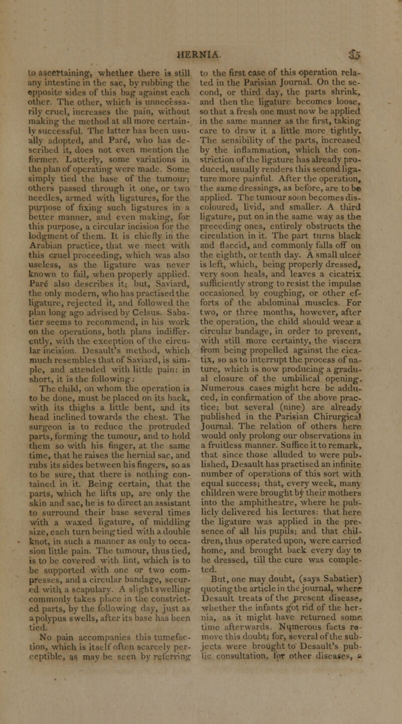 HERNIA & to ascertaining, whether there is still any intestine in the sac, by rubbing the opposite sides of this bug against each other. The other, which is unnecessa- rily cruel, increases the pain, without making the method at all more certain- ly successful. The latter has been usu- ally adopted, and Pare, who has de- scribed it, does not even mention the former. Latterly, some variations in the plan of operating were made. Some simply tied the base of the tumour; others passed through it one, or two needles, armed with ligatures, for the purpose of fixing such ligatures in a better manner, and even making, for this purpose, a circular incision for the lodgment of them. It is chiefly in the Arabian practice, that we meet with this cruel proceeding, which was also useless, as the ligature was never known to fail, when properly applied. Pare also describes it; but, Saviard, the only modern, who has practised the ligature, rejected it, and followed the plan long ago advised by Celsus. Saba- tier seems to recommend, in his work on the operations, both plans indiffer- ently, with the exception of the circu- lar incision. Desault's method, which much resembles that of Saviard, is sim- ple, and attended with little pain: in short, it is the following: The child, on whom the operation is to be done, must be placed on its back, with its thighs a little bent, and its head inclined towards the chest. The surgeon is to reduce the protruded parts, forming the tumour, and to hold them so with his finger, at the same time, that he raises the hernial sac, and rubs its sides between his fingers, so as to be sure, that thei-e is nothing con- tained in it. Being certain, that the parts, which he lifts up, are only the skin and sac, he is to direct an assistant to surround their base several times with a waxed ligature, of middling size, each turnbeingtied with a double knot, in such a manner as only to occa- sion little pain. The tumour, thus tied, is to be covered with lint, which is to be supported with one or two com- presses, and a circular bandage, secur- ed with a scapulary. A slight swelling commonly takes place in the constrict- ed parts, by the following day, just as a polypus swells, after its base has been tied. No pain accompanies this tumefac- tion, which is itself often scarcely per- ceptible, as may he seen by referring to the first case of this operation rela- ted in the Parisian Journal. On the se- cond, or third day, the parts shrink, and then the ligature becomes loose, so that a fresh one must now be applied in the same manner as the first, taking- care to draw it a little more tightly. The sensibility of the parts, increased by the inflammation, which the con- striction of the ligature has already pro- duced, usually renders this second liga- ture more painful. After the operation, the same dressings, as before, are to be applied. The tumour soon becomes dis- coloured, livid, and smaller. A third ligature, put on in the same way as the preceding ones, entirely obstructs the circulation in it. The part turns black and flaccid, and commonly falls off on the eighth, or tenth day. A small ulcer is left, which, being properly dressed, very soon heals, and leaves a cicatrix sufficiently strong to resist the impulse occasioned by coughing, or other ef- forts of the abdominal muscles. For two, or three months, however, after the operation, the child should wear a circular bandage, in order to prevent, with still more certainty, the viscera from being propelled against the cica- tix, so as to interrupt the process of na- ture, which is now producing a gradu- al closure of the umbilical opening. Numerous cases might here be addu- ced, in confirmation of the above prac- tice; but several (nine) are already published in the Parisian Chirurgica! Journal. The relation of others here would only prolong our observations in a fruitless manner. Suffice it to remark, that since those alluded to were pub- lished, Desaulthas practised an infinite number of operations of this sort with equal success; that, every week, many children were brought by their mothers into the amphitheatre, where he pub- licly delivered his lectures: that here the ligature was applied in the pre- sence of all his pupils; and that chil- dren, thus operated upon, were carried home, and brought back every day to be dressed, till the cure was comple- ted. But, one may doubt, (says Sabatier) quoting the article in the journal, where Desault treats of the ^present disease,- whether the infants got rid of the her- nia, as it might have returned some time afterwards. Numerous facts re move this doubt; for, several of the sub- jects were brought to'Desault's pub lie consultation, for other diseases, a