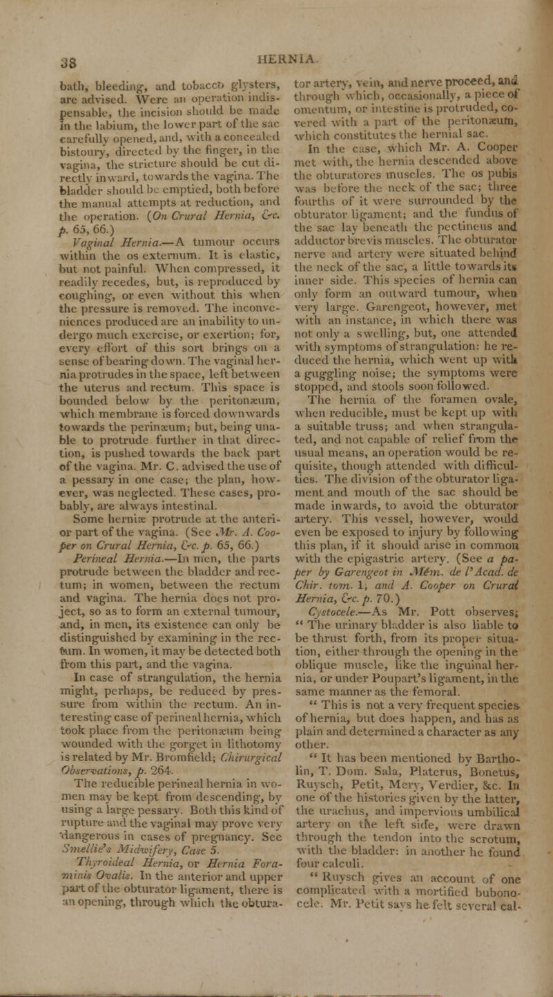 J8 bath, bleeding, and tobacco glysters, are advised. Were an operation indis- pensable, the incision should be made in the labium, the lower part of the sac carefully opened, and, with a concealed bistoury, directed by the finger, in the vagina, the stricture should be cut di- rectly inward, towards the vagina. The bladder should b( emptied, both before the manual attempts at reduction, and the operation. (On Crural Hernia, &c. p. 65, 66.) Vaginal Hernia.—A tumour occurs within the os externum. It is elastic, but not painful. When compressed, it readily recedes, but, is reproduced by coughing, or even without this when the pressure is removed. The inconve- niences produced are an inability to un- dergo much exercise, or exertion; for, every effort of this sort brings on a sense of bearing down. The vaginal her- nia protrudes in the space, left between the uterus and rectum. This space is bounded below by the peritonaeum, which membrane is forced downwards towards the perinxuni; but, being una- ble to protrude further in that direc- tion, is pushed towards the hack part of the vagina. Mr. C. advised the use of a pessary in one case; the plan, how- ever, was neglected. These cases, pro- bably, are always intestinal. Some hernia: protrude at the anteri- or part of the vagina. (See Mr. A. Coo- per on Crural Hernia, &v.p. 65, 66.) Perineal Hernia.—In men, the parts protrude between the bladder and rec- tum; in women, between the rectum and vagina. The hernia does not pro- ject, so as to form an external tumour, and, in men, its existence can only be distinguished by examining in the rec- Kim. In women, it may be detected both from this part, and the vagina. In case of strangulation, the hernia might, perhaps, be reduced by pres- sure from within the rectum. An in- teresting case of perineal hernia, which took place from the peritonaeum being wounded with the gorget in lithotomy is related by Mr. Bromfield; Chirurgical Observations, p. 264. The reducible perineal hernia in wo- men may be kept from descending, by using a large pessary. Both this kind of rupture and the vaginal may prove very 'dangerous in cases of pregnancy. See Smellie's Midwifery, Cane 5. Thyroideal Hernia, or Hernia Fora- minis Ovalis. In the anterior and upper part of the obturator ligament, there is •in opening, through which the obtura- tor artery, vein, and nerve proceed, and through which, occasionally, a piece of omentum, or intestine is protruded, co- vered with a part of the peritoneum, which constitutes the hernial sac. In the case, which Mr. A. Cooper met with, the hernia descended above the obturatores muscles. The os pubis was before the neck of the sac; three fourths of it were surrounded by tbfl obturator ligament; and the fundus of the sac lay beneath the pectineus and adductor brevis muscles. The obturator nerve and artery were situated behind the neck of the sac, a little towards its inner side. This species of hernia can only form an outward tumour, when very large. Garengeot, however, met with an instance, in which there was not only a swelling, but, one attended with symptoms of strangulation: he re- duced the hernia, which went up with a guggling noise; the symptoms were stopped, and stools soon followed. The hernia of the foramen ovale, when reducible, must be kept up with a suitable truss; and when strangula- ted, and not capable of relief from the usual means, an operation would be re- quisite, though attended with difficul- ties. The division of the obturator liga- ment and mouth of the sac shovdd be made inwards, to avoid the obturator artery. This vessel, however, would even be exposed to injury by following this plan, if it should arise in common with the epigastric artery. (See a pa- per by Garengeot in Mem. de I'Acad, de Chir. torn. 1, and A. Cooper on Crural Hernia, &c.p. 70.) Cystocele.—As Mr. Pott observes;  The urinary bladder is also liable to be thrust forth, from its proper situa- tion, either through the opening in the oblique muscle, like the inguinal her- nia, or under Poupart's ligament, in the same manner as the femoral.  This is not a very frequent specie* of hernia, but does happen, and has as plain and determined a character as any other.  It has been mentioned by Bartho- lin, T. Dom. Sala, Platerus, Bonetus, Ruysch, Petit, Men, Verdier, &c. In one of the histories given by the latter, the urachus, and impervious umbilical artery on the left side, were drawn through the tendon into the scrotum, with the bladder: in another he found four calculi.  Ruysch gives an account of one complicated with a mortified bubono- cele. Mr. Petit savs he felt several cal-