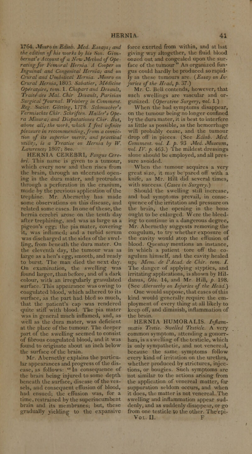 1764. Monro in Edinb. Med. Essays; and the edition of his works by his Son. Gim- bernat's Account of a New Method of Ope • rating for Fem'jral Hernia. A Cooper on Inguinal and Congenital Hernia; and on Crural and Umbilical Hernia. Monro on Crural Hernia, 180 3. Sabatier, Medicine Operatoirt, torn. 1. Chopart and Dcsault, Traite des Mai. Chir Dcsault, Parisian Surgical Journal. Wrisberg in Comment. Reg. Societ. Gotting, 1778. Schmucker's Vermischte Chir. Schriften. Hailer's Ope- ra Minora; and Disputationes Chir. But, above all,' the work, which I feel infinite pleasure in recommending, from a convic- tion of its superior merit, and practical utility, is a Treatise on Hernia by W. Lawrence; 1807; Svo. HERNIA CEREBRI, Fungus Cere- bri. This name is given to a tumour, which every now and then rises from the brain, through an ulcerated open- ing in the dura mater, and protrudes through a perforation in the cranium, made hy the previous application of the trephine. Mr. Abernethy has made some observations on this disease, and related some cases. In one of these, the hernia cerebri arose on the tenth day after trephining, and was as large as a pigeon's egg; the pia mater, covering it, was inflamed) and a turbid serum was discharged at the sides of the swel- ling, from beneath the dura mater. On the eleventh day, the tumour was as large as a hen's egg, smooth, and ready to burst. The man died the next day. On examination, the swelling was found larger, than before, and of a dark colour, with an irregularly granulated .surface. This appearance was owing to coagulated blood, which adhered to its surface, as the part had bled so much, that the patient's cap was rendered quite still' with blood. The pia mater was in general much inflamed, and, as well as the dura mater, was deficient at the place of the tumour. The deeper part of the swelling seemed to consist of fibrous coagulated blood, and it was found to originate about an inch below the surface of the brain. Mr. Abernethy explains the particu- lar appearances and progress of the dis- ease, as follows: In consequence of the brain being injured to some depth ih the surface, disease of the ves- sels, and consequent effusion of blood, had ensued; the effusion was, for a time, restrained by the superincumbent brain and its membranes; but, these gradually yielding to the expansive force exerted from within, and at last giving- way altogether, the fluid blood oozed out and congealed upon the sur- face of the tumour  An organized fun- gus could hardly be produced so rapid- ly as these tumours are. {Essay on In- juries of the Head, p. 37) Mr. C. Bell contends, however, that such swellings are vascular and or- ganized. (Operative Surgery, vol. 1.) When the bad symptoms disappear, on the tumour being- no longer confined by the dura mater, it is best to interfere as little as possible, as the hemorrhage will probably cease, and the tumour drop off' in pieces. (See Edinb. Med. Comment, vol. I. p. 93 Med. Museum, vol. IF. p. 463.) The mildest dressings alone should be employed, and all pres- sure avoided. When the tumour acquires a very great size, it may be pared oft' with a knife, as Mr. Hill did several times, with success. (Cases in Surgery.) Should the swelling still increase, and bad symptoms prevail, in conse- quence of the irritation and pressure on the brain, the opening in the bone ought to be enlarged. Were the bleed- ing to continue in a dangerous degree, Mr. Abernethy suggests removing the coagulum, to try whether exposure of the cavity would stop the effusion of blood. Quesnay mentions an instance, in which a patient tore off the co- agulum himself, and the cavity healed up; Mem. de PAcad, de Chir. torn. I. The danger of applying styptics, and irritating applications, is shown by Hil- danus, Obs. 14, and Mr. Hill, p. 198. (See Abernethy on Injuries of the Head.) One would suppose, that cases of this kind would generally require the em- ployment of every thing at all likely to keep oft, and diminish, inflammation of the brain. HERNIA HUMORALIS. Infiam- matio Testis. Swelled Testicle. A very common symptom, attending a gonorr- hoea, is a swelling of the testicle, which is only sympathetic, and not venereal, because the same symptoms follow every kind, of irritation on the urethra, whether produced by strictures, injec- tions, or bougies. Such symptoms are not similar to the actions arising from the application of venereal matter, for suppuration seldom occurs, and when it does, the matter is not venereal. The swelling and inflammation appear sud- denly, and as suddenly disappear, or go from one testicle to the other. ThVepi- Vol. II. F