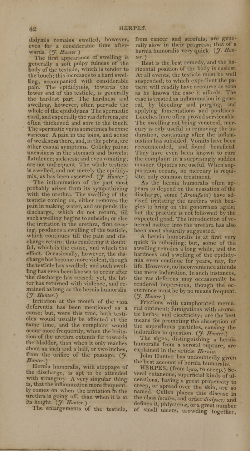 didymis remains swelled, however, even for a considerable time after- wards. (J. Hunter.) The first appearance of swelling is generally a soft pulpy fulness of the body of the testicle, which is tender to the touch; this increases to a hard swel- ling, accompanied with considerable pain. The epididymis, towards the lower end of the testicle, is generally the hardest part. The hardness and swelling, however, often pervade the whole of the epididymis. The spermatic cord, and especially the vas deferens,are often thickened and sore to the touch. The spermatic veins sometimes become varicose. A pain in the loins, and sense of weakness there, and, in the pelvis, are other casual symptoms. Colicky pains; uneasiness in the stomach and bowels; flatulence; sickness; and even vomiting; are not unfrequent. The whole testicle is swelled, and not merely the epididy- mis, as has been asserted. (J. Hunter.) The inflammation of the part most probably arises from its sympathizing with the urethra. The swelling of tile testicle coming on, either removes the pain in making water, and suspends the discharge, which do not return, till such swelling begins to subside; or else the irritation in the urethra, first ceas- ing, produces a swelling of the testicle, which continues till the pain and dis- charge return; thus rendering it doubt- ful, which is the cause, and which the effect. Occasionally, however, the dis- charge has become more violent, though the testicle has swelled; and such swel- ling has even been known to occur after the discharge has ceased; yet, the lat- ter has returned with violence, and re- mained as long as the hernia humoralis. (y. Hunter.) Irritation at the mouth of the vasa deferentia has been mentioned as a cause; but, were this true, both testi- cles would usually be affected at the same time, and the complaint would occur more frequently, when the irrita- tion of the urethra extends far towards the bladder, than when it only reaches about an inch and a half, or two inches, from the orifice of the passage. (J. Hunter.) Hernia humoralis, with stoppage of the discharge, is apt to be attended with strangury. A very singular thing is, that the inflammation more frequent- ly comes on when the irritation m the urethra is going off, than vrhen it is at its height. {J. Hunter.) The enlargements of the testicle, from cancer and scrofula, are gene- rally slow in their progress; that of a hernia humoralis very quick, (y. Hun- ter. ) Rest is the best remedy, and the ho- rizontal position of the body is ei At all events, the testicle must be well suspended; to which expedient the pa- tient will readily have recourse as soon as he knows the case it affords. The case is treated as inflammation in gene- ral, by bleeding ar.d purging, and applying fomentations and poultices. Leeches have often proved serviceable. The swelling not being venereal, mer- cury is only useful in removing the in- duration, continuing after the inflam- ma1 ion has subsided. Vomits have been recommended, and found beneficial. They have even been known to cure the complaint in a surprisingly sudden manner. Opiates are useful. When sup- puration occurs, no mercury is requi- site, only common treatment. As the hernia humoralis often ap- pears to depend on the cessation of the discharge, some (Bromfield) have ad- vised irritating the urethra with bou- gies to bring on the gonorrhoea again; but the practice is not followed by the expected good. The introduction of ve- nereal matter into the urethra has also been most absurdly suggested. A hernia humoralis is at first very quick in subsiding; but, some of the swelling remains a long while, and the hardness and swelling of the epididy- mis even continue for years, nay, for life. However, no inconvenience attends the mere induration. In such instances, the vas deferens may occasionally he rendered impervious, though the oc- currence must be by no means frequent. (y. Hunter.) Frictions with camphorated mercu- rial ointment; fumigations with aroma- tic herbs; and electricity; are the best means for promoting the absorption of the superfluous particles, causing the induration in question, (y. Hunter.) The signs, distinguishing a hernia humoralis from a scrotal rupture, are explained in the article Hernia. John Hunter has undoubtedly given the best account of hernia humoralis. HERPES, (from E'?ra, to creep.) Se- veral cutaneous, superficial kinds of id- cerations, having a great propensity to creep, or spread over the skin, are so named. Cullen places this disease in the class locates, and order dialyses; and defines it, phlyctcna:, or a great number ol small ulcers, crowding together.