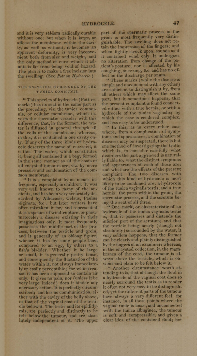 and it is very seldom radically curable without one: but when it is large, or affects the membrane within the cavi- ty, as well as without, it becomes an apparent deformity, is very inconve- nient both from size and weight, and the only method of cure which it ad- mits is far from being- void of hazard. The plan is to make a f;ee incision into the swelling. (See Pott on Hydrocele.) THE ENCYSTED HYDROCELE OF THE TUNICA COMMUNIS.  This species of hydrocele (Pott re- marks) has its scat in the same part as the preceding-, viz. the tunica commu- nis, or cellular membrane, which in- vests the spermatic vessels; with this difference, that, in the former, the wa- ter is diffused in g-eneral through all the cells of the membrane; whereas, in this, it is contained in one cavity on- ly. If any of the three kinds of hydro- cele deserves the name of encysted, it is this. The water, which constitutes it, being all contained in a bag, formed in the same manner as all the coats of all encysted tumours are, viz. by mere pressure and condensation of the com- mon membrane. '* It is a complaint by no means in- frequent, especially in children. It was very well known to many of the an- cients, and has been very accurately de- scribed by Albucasis, Celsus, Paulus jEgineta, &c.; but later writers have often mistaken it for, and represented it as a species of wind-rupture, or pneu- matocele; a disease existing in their imaginations only. It most frequently possesses the middle part of the pro- cess, between the testicle and groin, and is generally of an oblong figure! whence it has by some people been compared to an egg, by others to a fish's bladder. Whether it be large or small, it. is generally pretty tense, and consequently the fluctuation of the water within it, not always immediate- ly or easily perceptible; for which rea- son it has been supposeel to contain air only. It gives no pain, nor (unless it be very large indecel) does it hinder any necessary action. It is perfectly circum- scribed; and has no communication, ei- ther with the cavity of the belly above, or that of the vaginal coat of the testi- cle below it. The testis and its epididy- mis, are perfectly and distinctly to be felt below the tumour, and are abso- lutely independent of it. The upper part of the spermatic process in the groin is most frequently very dist'n. guishable. The swelling does not re- tain the impression of the fingers; and when lightly struck upon, sounds as if it contained wind only. It undergoes no alteration from change of the pa- tient's posture; nor is affected by his coughing, sneezing, &.c. and has no ef- fect on the discharge per anum.  These marks (while the disease is simple and uncombined with any other) are sufficient to distinguish it by, from all others which may aflect the same part; but it sometimes happens, that the present complaint is found connect- ed either with a true hernia, or with a hydrocele of the tunica vaginalis; by which the case is rendered complex, anel less easy to be understood.  In this', as in every other where, from a complication of symp- toms anel appearances, a combination of diseases may be suspected, there is but one method of investigating the truth; which is, to consider carefully what disorders the part aggrieved is natural- ly liable to; what the distinct symptoms and appearances of each of those are; and what are the effects of the present complaint. The two diseases with which this kind of hydrocele is most likely to be combined are, a hydrocele of the tunica vaginalis testis, and a true hernia; the parts within the groin, the, spermatic process, and the scrotum be- ing the seat of all three.  One mark, or characteristic of an hydrocele of the tunica vaginalis testi9 is, that it possesses and distends the inferior part of the scrotum; and that the testicle being nearly (though not absolutely) surrounded by the water, it very seldom happens, that the former can be clear 1J and plainly distinguished by the fingers of an examiner; whereas, in the encysteel collection, in the mem- branes of the cord, the tumour is al- ways above the testicle, which is ob- vious and plain to be felt below it.  Another circumstance worth at- tending to is, that although the fluid in a hydrocele of the vaginal coat eloes so nearly surround the testis as to render it often not very easy to be distinguish- ed, yet the different parts of the tumour have always a very different feel: for instance, in all those points where the vaginal tunic is loose, and unconnected with the tunica albuginea, the tumour is soft and compressible, and gives a clear idea of the contained fluid; but