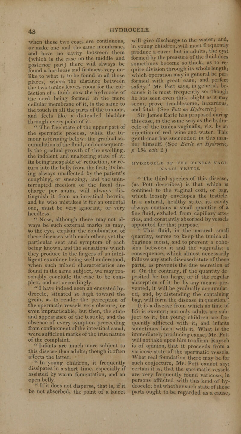 when these two coats are continuous, or make one and the same membrane, and have no cavity between them (which is the case on the middle and posterior part) there will always be found a hardness and firmness very un- like to what is to be found in all those places, where the distance between the two tunics leaves room for the col- lection of a fluid: now the hydrocele of the cord being1 formed in the mere cellular membrane of it, is the same to the touch in all the parts of the tumour, and feels like a distended bladder through every point of it. The free state of the upper part of the spermatic process, while the tu- mour is forming below; the gradual ac- cumulation of the fluid, and consequent- ly the gradual growth of the swelling; the indolent and unaltering state of it; its being incapable of reduction, or re- turn into the belly from the first; its be- ing always unaffected by the patient's coughing, or sneezing; and the unin- terrupted freedom of the fecal dis- charge per anum, will always dis- tinguish it from an intestinal hernia; and he who mistakes it for an omental one, must be very ignorant, or very heedless. Now, although there may not al- ways be such external marks as may, to the eye, explain the combination of these diseases with each other; yet the particular seat and symptom of each being known, and the sensations which they produce to the fingers of an intel- ligent examiner being well understood, when such mixed characteristics are found in the same subject, we may rea- sonably conclude the case to be com- plex, and act accordingly. I have indeed seen an encysted hy- drocele, situated so high toward the groin, as to render the perception of the spermatic vessels very obscure, or even impracticable; but then, the state and appearance of the testicle, and the absence of every symptom proceeding from confinement of the intestinal canal, were sufficient marks of the true nature of the complaint. Infants are much more subject to this disease than adults; though it often affects the latter. In young children, it frequently dissipates in a short time, especially if assisted by warm fomentation, and an open belly. If it does not disperse, that is, if it be not absorbed, the point of a lancet will give discharge to the water; and, in young children, will most frequently produce a cure: but in adults, the cyst formed by the pressure of the fluid does sometimes become so thick, as to re- quire division through its whole length; which operation may in general h formed with great case, and perfect safety. Mr. Pott says, in general, be- cause it is most frequently so: though he lias seen even this, slight as it may seem, prove troublesome, hazardous, and fatal. (See Pott on Hydrocele.) Sir James Earle has proposed curing this case, in the same way as the hydro- cele of the tunica vaginalis, viz. by an injection of red wine and water. This gentleman has succeeded in this man- ner himself. (See Earle on Hydrocele, p. 154. edit. 2.) HYDROCELE OF THE TUNICA VAGI- NALIS TESTIS. The third species of this disease, (as Pott describes) is that which is confined to the vaginal coat, or bag, which loosely envelopes the testicle. In a natural, healthy state, its cavity always contains a small quantity of a fine fluid, exhaled from capillary arte- ries, and constantly absorbed by vessels appointed for that purpose. This fluid, in the natural small quantity, serves to keep the tunica al- buginea moist, and to prevent a cohe- sion between it and the vaginalis; a consequence, which almost necessarily follows any such diseased state of these parts, as prevents the due secretion of it. On the contrary, if the quantity de- posited be too large, or if the regular absorption of it be by any means pre- vented, it will be gradually accumulat- ed, and, by distending the containing bag, will form the disease in question. It is a disease from which no time of life is exempt; not only- adults are sub- ject to it, but young children are fre- quently afflicted with it; and infants sometimes born with it. What is the immediately producing cause, Mr. Pott, will not take upon him to affirm. Ruysch is of opinion, that it proceeds from a varicose state of the spermatic vessels. What real foundation there may be for such conjecture, Mr. Pott cannot say; certain it is, that the spermatic vessels are very frequently found varicose, in persons afflicted with this kind of hy- drocele; but whether such state of these parts ought to be regarded as a cause,