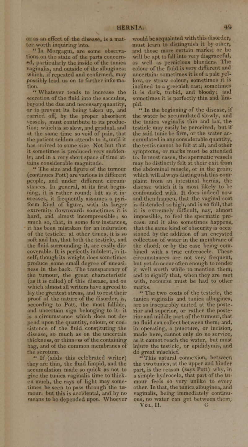or as an effect of the disease, is a mat- ter worth inquiring into.  In Morgagni, are some observa- tions on the state of the parts concern- ed, particularly the inside of the tunica vaginalis, and outside of the albuginea; which, if repeated and confirmed, may possibly lead us on to farther informa- tion.  Whatever tends to increase the secretion of the fluid into the sacculus, '1 the due and necessary quantity, or to prevent its being taken up, and carried off, by the proper absorbent vessels, must contribute to its produc- lion; which is so slow, and gradual, and at the same time so void of pain, that the patient seldom attends to it, until it has irrived to some size. Not but that it sometimes is produced very sudden- ly; and in a very short space of time at- tains considerable magnitude.  The size and figure of the tumour (continues Pott) are various in different people, and under different circum- es. In general, at its first begin- ning, it is rather round; but as it in- creases, it frequently assumes a pyri- form kind of figure, with its larger extremity downward: sometimes it is hard, ami almost incompressible; so much so, that, in some few instances, it. has been mistaken for an induration of the testicle; at other times, it is so soft and lax, that both the testicle, and the fluid surrounding it, are easily dis- coverable. It is perfectly indolent, in it- selfj though its weight does sometimes produce some small degree of uneasi- ness in the back. The transparency of the tumour, the great characteristic (as it is called) of tins disease, and on which almost all writers have agreed to lay the greatest stress, and to rest their proof of the nature of the disorder, is, according to Pott, the most fallible, and uncertain sign belonging to it: it circumstance which does not de- pend upon the quantity, colour, or con- sistence of the fluid constituting the disease, so much as on the uncertain thickness, or thinness of the containing bag, and of the common membranes of otum.  If (adds this celebrated writer) they air: thin, the fluid limpid, and the accumulation made so quick as not to give the tunica vaginalis time to thick- n much, the rays of light may some- times be seen to pass through the tu- mour: hut this is accidental, and by no means to be depended upon. Whoever would be acquainted with this disorder, must learn to distinguish it by other, and those more certain marks; or he will be apt to fall into very disgraceful, as well as pernicious blunders. The colour of the fluid is very different and uncertain: sometimes it is of a pale yel- low, or straw colour; sometimes it is inclined to a greenish cast; sometimes it is dark, turbid, and bloody; and sometimes it is perfectly thin and lim- pid.  In the beginning of the disease, if the water be accumulated slowly, and the tunica vaginalis thin and lax, the testicle may easily be perceived; but if the said tunic be firm, or the water ac- cumulated in any considerable quantity, the testis cannot be felt at all; and other symptoms, or marks must be attended to. In most cases, the spermatic vessels may Ik- distinctly felt at their exit from the abdominal muscle, or in the groin; which will always distinguish this com- plaint from an intestinal hernia, the disease which it is most likely to be confounded with. It does indeed now and then happen, that the vaginal coat is distended so high, and is so full, that it is extremely difficult, nay, almost impossible, to feel the spermatic pro- cess: and it also sometimes happens, that the same kind of obscurity is occa- sioned by the addition of an ency sted collection of water in the membrane of the chord; or by the case being com- bined with a true enterocele. These circumstances are not very frequent, but yet do occur often enough to render it well worth while to mention them; and to signify that, when they are met with, recourse must be had to other marks.  The two coats of the testicle, the tunica vaginalis and tunica albuginea, are so inseparably united at the poste- rior and superior, or rather the poste- rior and middle part of the tumour, that no fluid can collect between them; and, in operating, a puncture, or incision, made here, cannot only do no service, as it cannot reach the water, but must injure the testicle, or epididymis, and do great mischief. This natural connexion, between the two tunics, at the upper and hinder part, is the reason (says Pott) why, in a simple hydrocele, that part of the tu- mour feels so very unlike to every other. In that, the tunica albuginea, and vaginalis, being immediately continu- ous, no water can get between them Vol. II. G