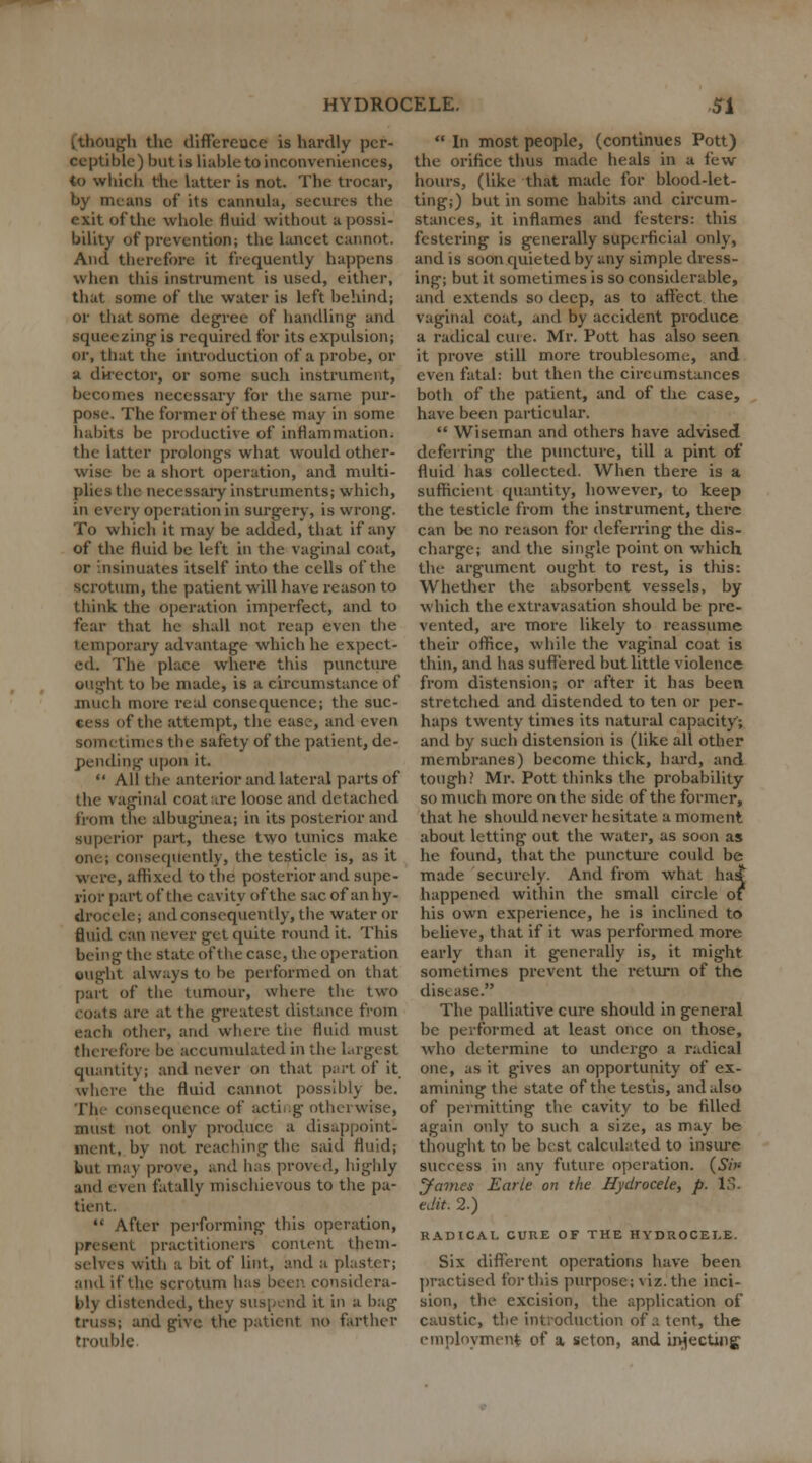 i though the differeuce is hardly per- ceptible) but is liable to inconveniences, to which the latter is not. The trocar, by means of* its cannula, secures the exit of the whole fluid without a possi- bility of prevention; the lancet cannot. And therefore it frequently happens when this instrument is used, either, that some of the water is left behind; or that some degree of handling and squeezing is required for its expulsion; or, that the introduction of a probe, or a director, or some such instrument, becomes necessary for the same pur- pose. The former of these may in some habits be productive of inflammation, the latter prolongs what would other- wise be a short operation, and multi- plies the necessary instruments; which, in every operation in surgery, is wrong. To which it may be added, that if any of the fluid be left in the vaginal coat, or insinuates itself into the cells of the scrotum, the patient will have reason to think the operation imperfect, and to fear that he shall not reap even the temporary advantage which he expect- ed. The place where this puncture ought to be made, is a circumstance of much more real consequence; the suc- cess of the attempt, the ease, and even sometimes the safety of the patient, de- pending upon it.  All the anterior and lateral parts of the vaginal coat are loose and detached from the albuginea; in its posterior and superior part, these two tunics make one; consequently, the testicle is, as it were, affixed to the posterior and supe- rior part of the cavity of the sac of an hy- drocele; and consequently, the water or fluid can never get quite round it. This being the state of the case, the operation ought always to be performed on that part of* the tumour, where the two coats are at the greatest distance from eacli other, and where the fluid must therefore be accumulated in the largest quantity; and never on that part of it where the fluid cannot possibly be. I'll consequence of acting otherwise, must not only produce a disappoint- ment, by not reaching the said fluid; but may prove, and has proved, highly and even fatally mischievous to the pa- tient.  After performing this operation, present practitioners content them- selves with a bit of lint, and a plaster; and if the scrotum has been considera- bly distended, they suspend it in a bag truss; and give the patient no farther trouble  In most people, (continues Pott) the orifice thus made heals in a few hours, (like that made for blood-let- ting;) but in some habits and circum- stances, it inflames and festers: this festering is generally superficial only, and is soon quieted by any simple dress- ing; but it sometimes is so considerable, and extends so deep, as to affect the vaginal coat, and by accident produce a radical cure. Mr. Pott has also seen it prove still more troublesome, and even fatal: but then the circumstances both of the patient, and of the case, have been particular.  Wiseman and others have advised deferring the puncture, till a pint of fluid has collected. When there is a sufficient quantity, however, to keep the testicle from the instrument, there can be no reason for deferring the dis- charge; and the single point on which the argument ought to rest, is this: Whether the absorbent vessels, by which the extravasation should be pre- vented, are more likely to reassume their office, while the vaginal coat is thin, and has suffered but little violence from distension; or after it has been stretched and distended to ten or per- haps twenty times its natural capacity; and by such distension is (like all other membranes) become thick, hard, and tough? Mr. Pott thinks the probability so much more on the side of the former, that he should never hesitate a moment about letting out the water, as soon as he found, that the puncture could be made securely. And from what has* happened within the small circle of his own experience, he is inclined to believe, that if it was performed more early than it generally is, it might sometimes prevent the return of the disease. The palliative cure should in general be performed at least once on those, who determine to undergo a radical one, as it gives an opportunity of ex- amining the state of the testis, and also of permitting the cavity to be filled again only to such a size, as may be thought to be best calculated to insure success in any future operation. (Si* James Earle on the Hydrocele, p. IS. edit. 2.) RADICAL CURE OF THE HYDROCELE. Six different operations have been practised for this purpose; \iz.the inci- sion, the excision, the application of caustic, the introduction of a tent, the employment of a seton, and injecting