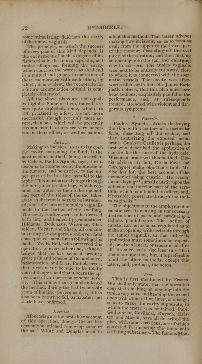 some stimulating fluid into the cavity of the tunica vaginalis. The principle, on which the success of every plan of this kind depends, is the excitement of such a degree of in- flammation in the tunica vaginalis, and tunica albuginea, forming the cavity which contains the water, as shall end in a mutual and general concretion of those membranes witli each other, by which, it is evident, the receptacle for a future accumulation of fluid is com- pletely obliterated. All the above plans are not equal- lyel igible. Some of them, indeed, are now quite exploded, some, which are still practised by a few, are not more successful, though certainly more se- vere, than one, which will be presently recommended; others are very uncer- tain in their effect, as well as painful. Incision. Making an incision, so as to lay open the cavity containing the fluid, is the most ancient method, being described by Celsus. Paulus .tgineta says, the in- cision is to commence at the middle of the tumour, and be carried to the up- per part of it, in a line parallel to the raphe. This incision is only to go through the integuments; the bag, which con- tains the water, is then to be opened, and part of the sides of the sac taken away. A director is next to be introduc- ed, and a division of the tunica vaginalis made to the bottom of the swelling. The cavity is afterwards to be dressed with lint, and healed by granulations. Hildanus, Dodonzeus, Wiseman, Che- selden, Heister, and Sharp, all coincide in stating the dangerous and even fatal consequences sometimes following this jhode. Mr. B. Bell, who preferred this operation to every other one, acknow- ledges that he has seen it produce great pain and tension of the abdomen, inflammation, and fever. Pott observes, that it can never he said to be totally void of danger, and that it bears the ap- pearance of an operation of some seve- rity. This eminent surgeon abandoned the method, during the last twenty-six years of his life. Severe as it is, it has also been known to fail, as Sabatier and Earle have confirmed. Excision. Albucasis gave the first clear account of this operation, though Celsus has certainly mentioned removing some of the sac. White and Douglas used to adopt this method. The latter advises making two incisions, so as to form an. oval, from the upper to the lower part of the tumour; dissecting oil' the oval piece of the scrotum, and then making an opening into the sac, and enlarging it with scissors. The tunica vaginalis was next to be entirely cut away, close to where it is connected with the sper- matic vessels. The cavity was after- wards filled with lint. Sir James Earlr? justly notices, that this plan must have been tedious, exquisitely painful in the performance, and, as subsequently treated, attended with violent and dan- gerous symptoms. Caustic. Paulus jEgineta advises destroying the skin with a cautery of a particular form, dissecting oflT the eschar, and then cauterizing the exposed mem- brane. Guido de Caulico is perhaps, the first who described the application of caustic for the cure of the hydrocele. Wiseman practised this method. Dio- nis advises it; but, De la Faye and Garengcot make objections to it. Mr. Else has left the best account of the manner of using caustic. He recom- mends laying a small caustic upon the anterior and inferior part of the scro- tum, which is intended to affect, and, if possible, penetrate through the tuni- ca vaginalis. The objections to the employment of caustic are, its causing an unnecessary destruction of parts, and producing a tedious painful sore. The action of caustic can never be so regulated as to make an opening with certainty through the tunica vaginalis, so that either its application must sometimes be repeat- ed, or else a lancet, or trocar used after all. Its success is also less sure than that of an injection; but, it is preferable to all the other methods, except thii* latter, and, perhaps, the seton. Tent. This is first mentioned by Franco. We shall only state, that the operation consists in making an opening into the tunica vaginalis, and keeping the wound open with atent oflint.lineii,or sponge, so as to make the cavity suppurate, in winch the water was contained. Pare, GuilLmeau, Covillard, Ruvsch, Heis- ter, and Marini, have all described the plan, with some variations, one of which consisted in smearing the tents with irritating substances. The famous Mon-
