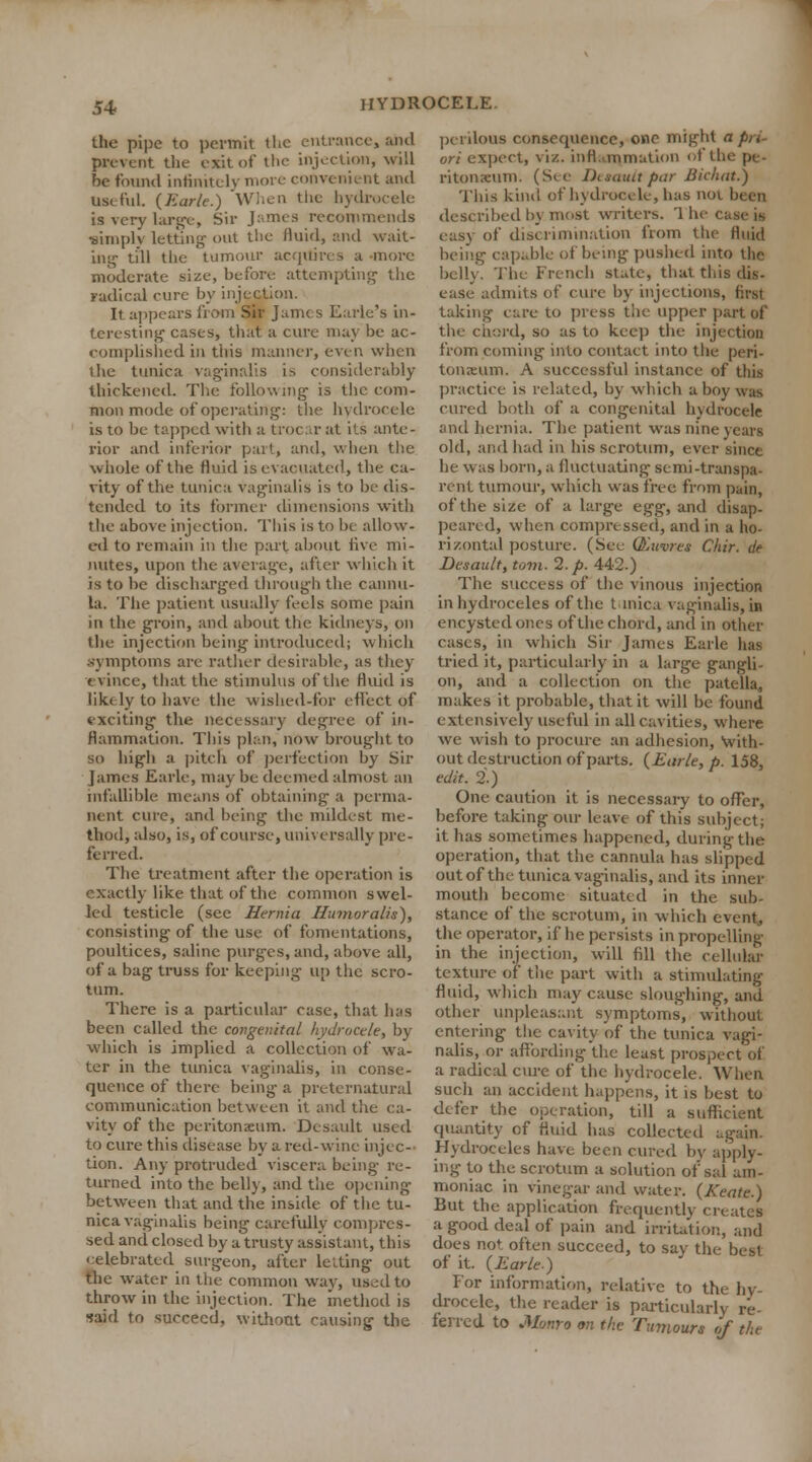 the pipe to permit the entrance, and prevent the exit of the injection, will he found infinitely more convenient and Useful. {Earlc.) Wi.cn the hydrocele is very large, Sir James recommends •simply letting- out the fluid, and wait- ing till the tumour acquires a more moderate size, before attempting the radical cure by injection. It appears from Sir James Earle's in- teresting cases, that a cure may be ac- complished in this manner, even when the tunica vaginalis i^. considerably thickened. The following- is the com- mon mode of operating: the hydrocele is to be tapped with a trocar at its ante- rior and inferior part, and, when the whole of the fluid is evacuated, the ca- vity of the tunica vaginalis is to be dis- tended to its former dimensions with the above injection. This is to be allow- ed to remain in the part about live mi- nutes, upon the average, after which it is to be discharged through the cannu- la. The patient usually feels some pain in the groin, and about the kidneys, on the injection being introduced; which symptoms are rather desirable, as they evince, that the stimulus of the fluid is likely to have the wished-for effect of exciting the necessary degree of in- flammation. This plan, now brought to so high a pitch of perfection by Sir James Earlc, may be deemed almost an infallible means of obtaining a perma- nent cure, and being the mildest me- thod, also, is, of course, universally pre- ferred. The treatment after the operation is exactly like that of the common swel- led testicle (see Hernia Humoralis), consisting of the use of fomentations, poultices, saline purges, and, above all, of a bag truss for keeping up the scro- tum. There is a particular case, that has been called the congenital hydrocele, by which is implied a collection of wa- ter in the tunica vaginalis, in conse- quence of there being a preternatural communication between it and the ca- vity of the peritonxum. Desault used to cure this disease by a red-wine injec- tion. Any protruded viscera being re- turned into the belly, and the opening between that and the inside of the tu- nica vaginalis being carefully compres- sed and closed by a trusty assistant, this celebrated surgeon, after letting out the water in the common way, used to throw in the injection. The method is said to succeed, without causing the perilous consequence, one might a pri- ori expect, viz. inflammation of the pe- ritonaeum. (See Disauu par Bichat.) This kind of hydrocele, has noi been described by most writers. '1 he case is easy of discrimination from the fluid being capable of being pushed into the belly. The French state, that this dis- ease admits of cure by injections, first taking care to press the upper part of the chord, so as to keep the injection from coming into contact into the peri- tonaeum. A successful instance of this practice is related, by which a boy was cured both of a congenital hydrocele and hernia. The patient was nine years old, and had in his scrotum, ever since he was born, a fluctuating semi-transpa- rent tumour, which was free from pain, of the size of a large egg, and disap- peared, when compressed, and in a ho- rizontal posture. (See Qjitvres Chir. de Desault, torn. 2. p. 442.) The success of the vinous injection in hydroceles of the tunica vaginalis, in encysted ones of the chord, and in other cases, in which Sir James Earle has tried it, particularly in a large gangli- on, and a collection on the patella, makes it probable, that it will be found extensively useful in all cavities, where we wish to procure an adhesion, With- out destruction of parts. {Earle, p. 158, edit. 2.) One caution it is necessary to offer, before taking our leave of this subject; it has sometimes happened, during the operation, that the cannula has slipped out of the tunica vaginalis, and its inner mouth become situated in the sub- stance of the scrotum, in which event, the operator, if he persists in propelling in the injection, will fill the cellular texture of the part with a stimulating fluid, which may cause sloughing, and other unpleasant symptoms, without entering the cavity of the tunica vagi- nalis, oi- affording the least prospect of a radical cure of the hydrocele. When such an accident happens, it is best to defer the operation, till a sufficient quantity of fluid has collected again. Hydroceles have been cured by apply- ing to the scrotum a solution of sal am- moniac in vinegar and water. (Keate.) But the application frequently creates a good deal of pain and irritation, and does not often succeed, to say the best of it. {Earle.) for information, relative to the hy- drocele, the reader is particularly re- ferred to Monro on the Tumours of the