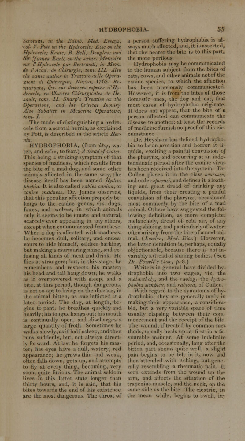 • m, in the Edinb. Med. Essays, rol- V. Pott on the Hydrocele; Else on the Hydrocele; Keate; B. Bell; Douglas; and Sir James Earle on the saint. Memoirs s-ur I'Hydrocele par Bertrandi, in Mem. de C Acad de Chirurgie, torn. III. Also the same author in Trattato dellt Opera- zioni dt Chirurgia, Nizza, 1763. Re- marques, &c. sur diverses especes d'Hy- drocele, en (Kuvres Chirurgicales de De- fault, torn. II. Sharp's Treatise on the Operations, and his Critical Inquiry. Also Sabatier in Medecine Operatoire, torn. I. The mode of distinguishing' a hydro- cele from a scrotal hernia, as explained by Pott, is described in the article Her- ■i/a. HYDROPHOBIA, (from u%, wa- ter, and foQia, to fear.) A dread of '•water. This being a striking symptom of that species of madness, which results from the bite of a mad dog, and some other animals affected in the same way, the disease itself has been named Hydro- phobia. It is also called rabies canina, or canine madness. Dr. James observes, that this peculiar affection properly be- longs to the canine genus, viz. dogs, foxes, and wolves, in which animals only it seems to be innate and natural, scarcely ever appearing in any others, except when communicated from these. When a dog is affected with madness, he becomes dull, solitary, and endea- vours to hide himself, seldom barking, but making a murmuring noise, and re- fusing all kinds of meat and drink. He Hies at strangers; but, in this stage, lie remembers and respects his master; his head and tail hang down; he walks as if overpowered with sleep; and a bite, at this period, though dangerous, is not so apt to bring on the disease, in the animal bitten, as one inflicted at a later period. The dog, at length, be- gins to pant; he breathes quickly and heavily; his tongue hangs out; his mouth is continually open, and discharges a large quantity of froth. Sometimes he walks slowly, as if half asleep, and then runs suddenly, but, not always direct- ly forward. At last he forgets his mas- ter; his eyes have a dull, watery, led appearance; he grows thin and weak, often falls down, gets up, and attempts to fly at every thing-, becoming, very soon, quite furious. The animal seldom lives in this latter state longer than thirty hours, and, it is said, that his bites towards the end of his existence are the most dangerous. The throat of a person suffering hydrophobia is al- ways much affected, and, it is asserted, that the nearer the bite is to this part, the more perilous. Hydrophobia may be communicated to the human subject from the bites of cats, cows, and other animals not of the canine species, to which the affection has been previously communicated. However, it is from the bites of those domestic ones, the dog and cat, that most cases of hydrophobia originate. It does not appear, that the bite of a person affected can communicate the disease to another; at least the records of medicine furnish no proof of this cir- cumstance. Dr. Heysham has defined hydropho- bia to be an aversion and horror at li- quids, exciting a painful convulsion of the pharynx, and occurring at an inde- terminate period after the canine virus has been received into the system. Dr Cullen places it in the class neuroses. and order spasmi, and defines it a loath- ing and great dread of drinking any liquids, from their creating a painful convulsion of the pharynx, occasioned most commonly by the bite of a mad animal. Others have suggested the fol- lowing definition, as more complete: melancholy, dread of cold air, of any thing shining, and particularly of water; often arising from the bite of a mad ani- mal. {London, Med. Diet.) However, the latter definition is, perhaps, equally objectionable, because there is not in- variably a dread of shining bodies. (See Dr. Powell's Case, p. 8.) Writers in general have divided hy- drophobia into two stages, viz. the melancholy, and the raving; the hydro- phobia simplex, and rabiosa, of Cullen. With regard to the symptoms of hy- drophobia, they are generally tardy in making their appearance, a considera- ble, but a very variable space of time usually elapsing between their com- mencement and the receipt of the bite The wound, if treated by common me- thods, usually heals up at first in a fa- vourable manner. At some indefinite period, and, occasionally, long after the bitten part seems quite well, a slight pain begins to be felt in it, now and then attended with itching, but gene rally resembling a rheumatic pain. h soon extends from the wound up the arm, and affects the situation oi* the trapezius muscle, and the neck, on the same side as the bite. The cicatrix, in the mean while, begins to swell, in-