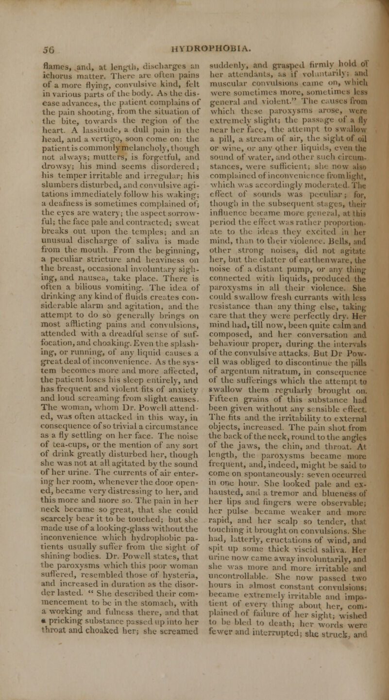 flames, and, at length, discharges an ichorus mutter. There are often pains of a more Hying-, convulsive kind, felt in various parts of the body. As the dis- ease advances, the patient complains of the pain shooting-, from the situation of the bite, towards the region of the heart. A lassitude, a dull pain in the head, and a vertigo, soon come on: the patient is commonly-melancholy, though not always; mutters, is forgetful, and drowsy; his mind seems disordered; his temper irritable and irregular; his slumbers disturbed, and convulsive agi- tations immediately follow his waking; a deafness is sometimes complained of; the eyes are watery; the aspect sorrow- ful; the face pale and contracted; sweat breaks out upon the temples; and an unusual discharge of saliva is made from the mouth. From the beginning, a peculiar stricture and heaviness on the breast, occasional involuntary sigh- ing, and nausea, take place. There is often a bilious vomiting. The idea of drinking any kind of fluids creates con- siderable alarm and agitation, and the attempt to do so generally brings on most afflicting pains and convulsions, attended with a dreadful sense of suf- focation, audi choaking. Even the splash- ing, or running', of any liquid causes a great ileal of inconvenience. As the SJ s- tem becomes more and more affected, the patient loses his sleep entirely, and has frequent and violent fits of anxiety and loud screaming from slight causes. The woman, whom Dr. Powell attend- ed, was often attacked in this way, in consequence of so trivial a circumstance as a fly settling on her face. The noise of tea-cups, or the mention of any sort of drink greatly disturbed her, though she was not at all agitated by the sound of her urine. The currents of air enter- ing- her room, whenever the door open- ed, became very distressing to her, and this more and more so. The pain in her neck became so great, that she could scarcely bear it to be touched; but she made use of a looking-glass without the inconvenience which hydrophobic pa- tients usually suffer from the sight of shining bodies. Dr. Powell slates, that ihe paroxysms which this poor woman suffered, resembled those of hysteria, and increased in duration as the disor- der lasted. She described their com- mencement to be in the stomach, with a working and fulness there, and that a pricking substance passed up into her throat and choaked her; she screamed suddenly, and grasped firmly hold oT her attendants, as if voluntarily; and muscular convulsions came on, which were sometimes more, sometinu general and violent. The causes from which these paroxysms arose, were extremely slight; the passage of a fly near her face, the attempt to swallow a pill, a stream of air, the sight of oil or wine, or any other liquids, even the sound of water, and other such < ii stances, were sufficient; slu !!• complainedof inconvenic nee from light, which was accordingly moderated. Tbt effect of sounds was peculiar; for, though in the subsequent si influence became more general, at this period the effect was rather proportion- ate to the ideas they excited in her mind, than to their violence. Belh other strong noises, did not agitate her, but the clatter of earthenware, the noise of a distant pump, or any thing connected witn liquids, produced the paroxysms in all their violence. She could swallow fresh currants with less resistance than any thing else, taking care that they were perfectly dry. Her mind had, till now, been quite calm and composed, and her conversation and behaviour proper, during the intervals of the convulsive attacks. But Dr Pow- ell was obliged to discontinue the pills of argentum nitratum, in consequence of the sufferings which the attempt to swallow them regularly brought on. Fifteen grains of this substance hail been given without any s: nsible effect. The fits and the irritability to external objects, increased. The pain shot from the back of the neck, round to the angles of the jaws, the chin, and throat. At length, the paroxysms became more frequent, and, indeed, might be said to come on spontaneously: seven occurred in OQe hour. She looked pale and ex- hausted, and a tremor and blueness of her lips and fingers were observable; her pulse became weaker and more rapid, and her scalp so tender, that touching it brought on convulsions. She had, latterly-, eructations of wind, and spit up some thick viscid saliva. Her urine now came away involuntarily, and she was more and more irritable and uncontrollable. She now passed two hours in almost constant convulsions; became extremely irritable and impa- tient of every thing about her, cod' plained of failure of her sight; wished to be bled to death; her words were, fewer and interrupted; site struck, and