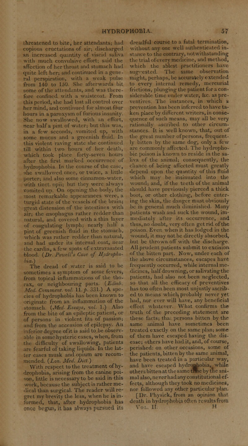 threatened to bite, her attendants; had copious eructations of air; discharged nn increased quantity of viscid saliva with much convulsive effort; said the affection of her throat and stomach had quite left her; and continued in a gene- ral perspiration, with a weak, pulse from 140 to 150. She afterwards bit some of the attendants, and was there- fore confined with a waistcoat. From this period, she had lost all control over her mind, and continued for almost four hours in a paroxysm of furious insanity. She now swallowed, with an effort, near half a pint of water; but this was, in a few seconds, vomited up, with some mucus and a greenish fluid. In this violent raving state she continued till within two hours of her death, which took place forty-seven hours after the first marked occurrence of hydrophobia. In the course of the case, she swallowed once, or twice, a little porter; and also some cinnamon-water, with tinct. opii; but they were always vomited up. On opening the body, the most remarkable appearances were, a turgid state of the vessels of the brain; distension of the intestines with air; the oesophagus rather redder than .natural, and covered with a thin layer of coagulating lymph; nearly half a pint of greenish fluid in the stomach, which was rather redder than natural, and had under its internal coat, near the cardia, a few spots of extravasated blood. {Dr. Powell's- Case (if Hydropho- bia.) The dread of water is said to be sometimes a symptom of some fevers, from topical inflammations of the tho- rax, or neighbouring parts. {Edinb. Med. Comment, vol. 11. p. 331.) A spe- cies of hydrophobia has been known to originate from an inflammation of the stomach. {Mid- Essays, vol. 1.) Also from the bite of an epileptic patient, or of persons in violent fits of passion; and from the accession of epilepsy. An inferior degree of it is said to be observ- able in some hysteric cases, when, from the difficulty of swallowing, patients are fearful of taking liquids. In the lat- ter cases musk and opium are recom- mended. {Lon. Med. Diet.) With respect to the treatment of hy- drophobia, arising from the canine poi- son, little is necessary to be said in this work, because the subject is rather me- dical than surgical. The reader will re- gret my brevity the less, when he is in- formed, that, after hydrophobia has once begun, it has always pursued its dreadful course to a fatai termination, without any one well authenticated in- stance to the contrary, notwithstanding the trial of every medicine, and method, which the ablest practitioners have suggested. The same observation might, perhaps, be accurately extended to every internal remedy, mercurial frictions, plunging the patient for a con- siderable time under water, &c. as pre- ventives. The instances, in which a prevention has been inferred to have ta- ken place by different writers, in conse- quence of such means, may all be very rationally ascribed to other circum- stances. It is well known, that, out of the great number of persons, frequent- ly bitten by the same dog, only a few are commonly affected. The hydropho- bic poison is known to reside in the sa- liva of the animal; consequently, the chance of being affected must greatly depend upon the quantity of this fluid which may be insinuated into the wound; and, if the teeth of the animal should have previously pierced a thick boot, or other clothing, before enter- ing the skin, the danger must obviously be in general much diminished. Many patients wash and suck the wound, im- mediately after its occurrence, and thus, no doubt, very often get rid of the poison. Ever, when it has lodged in the wound, it may not be directly absorbed, but be thrown off'with the discharge. All prudent patients submit to excision of the bitten part. Now, under each of the above circumstances, escapes have frequently occurred, while internal me- dicines, half drowning, or salivating the patients, had also not been neglected, so that all the efficacy of preventives has too often been most unjustly ascrib- ed to means which; probably never yet had, nor ever will have, any beneficial effect whatever. What confirms the truth of the preceding statement are these facts; thai persons bitten by the same animal have sometimes been treated exactly on the same plan; some of them have escaped having the dis- ease; others have had it, and, of course, perished: on other occasions, some of the patients, bitten by the same animal, have been treated in a particular way, and have escaped hydrojrfiobia, while others bitten at the same tmie by the ani- mal also, never had any constitutional ef- fects, although they took no medicines, nor followed any other particular plan. [Dr. Fhysick, from an opinion that death in hydrophobia often results from I! H