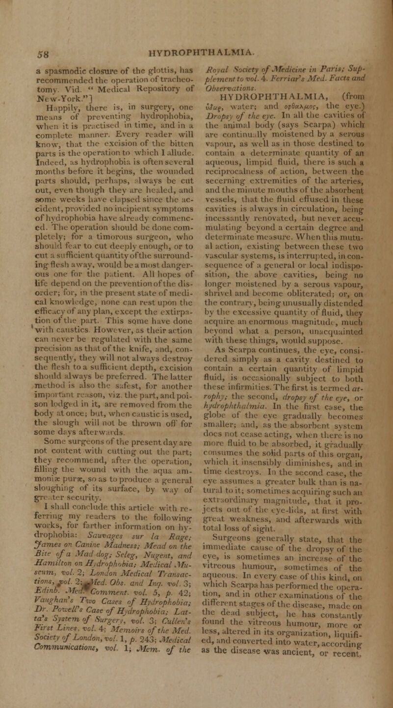 a spasmodic closure of the glottis, has recommended the operation of tracheo- tomy. Vid.  Medical Repository of New-York.] Happily, there is, in surgery, one me.ins of preventing- hydrophobia, when it is practised in time, and in a complete manner. Every reader will know, that the excision of the bitten parts is the operation to which I allude. Indeed, as hydrophobia is often several months before it begins, the wounded parts should, perhaps, lways be cut out, even though they are healed, and some weeks have elapsed since the ac- cident, provided no incipient symptoms of hydrophobia have already commenc- ed. The operation should be done com- pletely; for a timorous surgeon, who should fear to cut deeply enough, or to cut a sufficient quantity of the surround- ing flesh away, would be a most danger- ous one for the patient. All hopes of life depend on the prevention of the dis- order; for, in the present state of medi- cal knowledge, none can rest upon the efficacy of any plan, except the extirpa- tion of the part. This some have done 'with caustics. However, as their action can never be regulated with the same precision as that of the knife, and, con- sequently, they will not always destroy the flesh to a sufficient depth, excision should always be preferred. The latter method is also the safest, for another important reason, viz the part, and poi- son lodged in it, are removed from the body at once; but, when caustic is used, the slough will not be thrown off for some days afterwards. Some surgeons of the present day are not content with cutting out the part; they recommend, after the operation, filling the wound with the aqua am- monise purse, so as to produce a general sloughing of its surface, by way of grc iter security. I shall conclude this article with re- ferring my readers to the following works, for farther information on hy- drophobia: Sauvages sur la Rage,- James on Canine Madness; Mead on the Bite of a Mad dog; Seleg, Nugent, and Hamilton on Hydrophobia; Medical Mu- seam, vol. 2; London Medical Transac- tions,^. 2;^Hed. Obs. and Inq. vol. 3; Edinb. Med*Comment, vol. 5, p. 42; Vaughan's Two Cases of Hydrophobia; Dr. Powell's Case of Hydrophobia; Lat- ta's System of Surgery, vol. 3; Cullen's First Lines, vol. 4; Memoirs of the Med. Society of London, vol. 1, p. 243; Medical Communications, vol. 1; Mem. of the Royal Society of .Medicine in Paris; Sup- plement to vol. 4. Fcrriar's Med. Facts and Observations. HYDROPHTHALMIA, (from viug, water; and opQcc\ftoc, the Dropsy of the eye. In all the cavities of the animal body (says Scarpa) which are continually moistened by a serous vapour, as well as in those destined to contain a determinate quantity of an aqueous, limpid fluid, there is such a reciprocalness of action, between the secerning extremities of the arteries, and the minute mouths of the absorbent vessels, that the fluid effused in these cavities is always in circulation, being incessantly renovated, but never accu- mulating beyond a certain degree and determinate measure. When this mutu- al action, existing between these two vascular systems, is interrupted, in con- sequence of a general or local indispo- sition, the above cavities, being no longer moistened by a serous vapour, shrivel and become obliterated; or, on the contrary, being unusually distended by the excessive quantity of fluid, they acquire an enormous magnitude, much beyond what a person, unacquainted with these things, would suppose. As Scarpa continues, the eye, consi- dered simply as a cavity destined to contain a certain quantity of limpid fluid, is occasionally subject to both these infirmities. The first is termed at- rophy; the second, dropsy of the eye, or hydrophthalmia. In the first case, the globe of the eye gradually becomes smaller; and, as the absorbent system does not cease acting, when ther more fluid to be absorbed, it gradually consumes the solid parts of this organ, which it insensibly diminishes, and in time destroys. In the second case, the eye assumes a greater bulk than is na- tural to it; sometimes acquiring such an extraordinary magnitude, that it pro- jects out of the eye-lids, at first with great weakness, and afterwards with total loss of sight. Surgeons generally state, that the immediate cause of the dropsy of the eye, is sometimes an increase of the vitreous humour, sometimes of the aqueous. In every case of this kind, on which Scarpa has performed the opera- tion, and in other examinations of the different stages of the disease, made on the dead subject, he has constantly found the vitreous humour, more or less, altered in its organization, liquifi- ed, and converted into water, according as the disease was ancient, or recent.