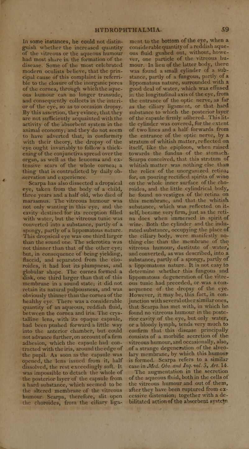 In some instances, he could not distin- guish whether the increased quantity of the \itreuus or the aqueous humour had most share in the formation of the disease. Some of the most celebrated modern oculists believe, that the prin- cipal cause of this complaint is referri- ble to the closure of the inorganic pores of the cornea, through which the aque- ous humour can no longer transude, and consequently collects in the interi- or of the eye, so as to occasion dropsy. By this assertion, they evince, that they are not sufficiently acquainted with the activity of the absorbent system in the animal economy; and they do not seem to have adverted that, in conformity with their theory, the dropsy of the eye ought invariably to follow a thick- ening of the conjunctiva spread over the organ, as well as the leucoma and ex- tensive scars of the whole cornea; a thing that is contradicted by daily ob- sservation and experience. Scarpa has also dissected a dropsical eye, taken from the body of a child, three years and a half old, who died of marasmus. The vitreous humour was not only wanting in this eye, and the cavity destined for its reception filled with water, but the vitreous tunic was converted into a substance, partly of a spongy, partly of a lippomatous nature. This dropsical eye was one third larger than the sound one. The sclerotica was not thinner than that of the other eye; but, in consequence of being yielding, flaccid, and separated from the cho- roides, it had lost its plumpness, and globular shape. The cornea formed a disk, one third larger than that of this membrane in a sound state; it did not retain its natural pulpousness, and was obviously thinner than the cornea of the healthy eye. There was a considerable quantity of an aqueous, reddish fluid, between the cornea and iris. The crys- talline lens, with its opaque capsule, had been pushed forward a little way into the anterior chamber, but could not advance further, on account of a firm adhesion, which the capsule had con- tracted with the iris, around the edge of the pupil. As soon as the capsule was opened, the lens issued from it, half dissolved, the rest exceedingly soft. It was impossible to detach the whole of the posterior layer of the capsule from a hard substance, which seemed to be the altered membrane of the vitreous humour. Scarpa, therefore, slit open horoides, from the ciliary liga- ment to the bottom of the eye, when a considerable quantity of a reddish aque- ous fluid gushed out, without, howe- ver, one particle of the vitreous hu- mour. In lieu of the latter body, there was found a small cylinder of a sub- stance, partly of a fungous, partly of a lippomatous nature, surrounded with a good deal of water, which was effused in the longitudinal axis of the eye, from the entrance of the optic nerve, as far as the ciliary ligament, or that hard substance to which the posterior layer of the capsule firmly adhered. This lit- tle cylinder was covered, for the extent of two lines and a half forwards from the entrance of the optic nerve, by a stratum of whitish matter, reflected on itself, like the epiploon, when raised towards the fundus of the stomach. Scarpa conceived, that this stratum of whitish matter was nothing else than the relics of the unorganized retina; for, on pouring rectified spirits of wine on the whole inner surface of the cho- roides, and the little cylindrical body, he found no vestiges of the retina on this membrane, and that the whitish substance, which was reflected on it- self, became very firm, just as the reti- na does when immersed in spirit of wine. Both the cylinder and the indu- rated substance, occupying the place of the ciliary body, were manifestly no- thing else than the membrane of the vitreous humour, destitute of water, and converted, as was described, into a substance, partly of a spongy, partly of a lippomatous nature. It is not easy to determine whether this fungous and lippomatous degeneration of the vitre- ous tunic had preceded, or was aeon- sequence of the dropsy of the eye. However, it may be, this fact, in con- junction with several other similar ones, that Scarpa has met with, in which he found no vitreous humour in the poste- rior cavity of the eye, but only water, or a bloody lymph, tends very much to confirm that this disease principally consists of a morbific secretion of the vitreous humour, and occasionally, also, of a strange degeneration of the alveo- larv membrane, by which this humour is formed. Scarpa refers to a similar case in Med. Obs- and Inq. vol. 3, Art. 14. The augmentation in the secretion of the aqueous fluid, both in the cells of the vitreous humour and out of them, after they have been ruptured from ex- cessive distension; together with a de- bilitated action of the absorbent Bysteln