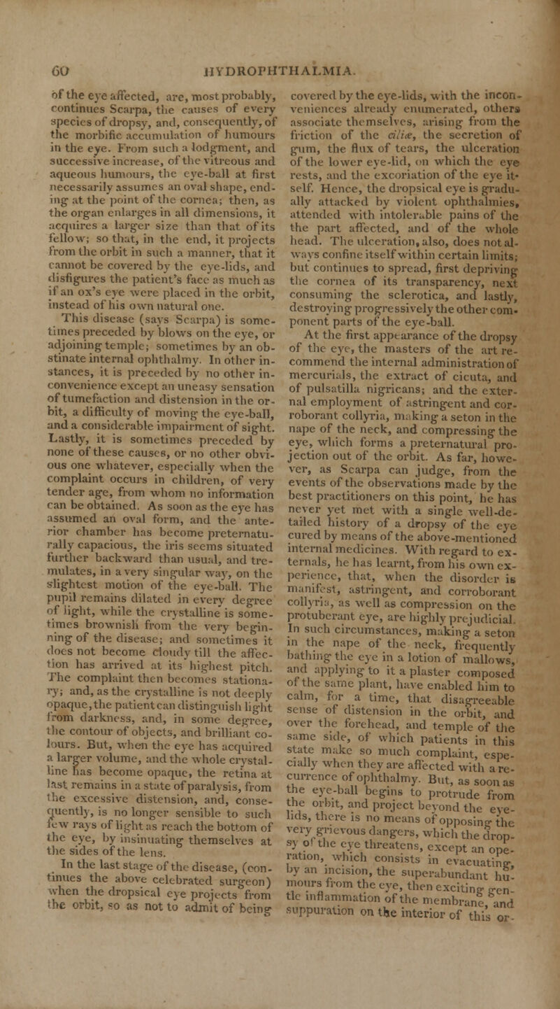 of the eye affected, arc, most probably, continues Scarpa, the causes of every species of dropsy, and, consequently, of the morbific accumulation of humours in the eye. from such a lodgment, and successive increase, of the vitreous and aqueous humours, the eye-ball at first necessarily assumes an oval shape, end- ing' at the point of the cornea; then, as the organ enlarges in all dimensions, it acquires a larger size than that of its fellow; so that, in the end, it projects from the orbit in such a manner, that it cannot be covered by the eye-lids, and disfigures the patient's face as much as if an ox's eye were placed in the orbit, instead of his own natural one. This disease (says Scarpa) is some times preceded by blows on the eye, or adjoining temple; sometimes by an ob- stinate internal ophthalmy. In other in- stances, it is preceded by no other in- convenience except an uneasy sensation of tumefaction and distension in the or- bit, a difficulty of moving the eye-ball, and a considerable impairment of sight. Lastly, it is sometimes preceded by none of these causes, or no other obvi- ous one whatever, especially when the complaint occurs in children, of very tender age, from whom no information can be obtained. As soon as the eye has assumed an oval form, and the ante- rior chamber has become preternatu- rally capacious, the iris seems situated further backward than usual, and tre- mulates, in a very singular way, on the slightest motion of the eye-ball. The pupil remains dilated in every degree of light, while the crystalline is some- times brownish from the very begin- ning of the disease; and sometimes it does not become cloudy till the affec- tion has arrived at itshighest pitch. The complaint then becomes stationa- ry; and, as the crystalline is not deeply opaque, the patient can distinguish light from darkness, and, in some degree, the contour of objects, and brilliant co- lours. But, when the eye has acquired a larger volume, and the whole crystal- line has become opaque, the retina at last remains in a state of paralysis, from the excessive distension, and, conse- quently, is no longer sensible to such lew rays of light as reach the bottom of the eye, by insinuating themselves at the sides of the lens. In the last stage of the disease, (con- tinues the above celebrated surgeon) when the dropsical eye projects from She orbit, so as not to adm'it of being covered by the eye-lids, with the incon- veniences already enumerated, others associate themselves, arising from the friction of the cilice, the secretion of gum, the flux of tears, the ulceration of the lower eye-lid, on which the eye rests, and the excoriation of the eye it- self. Hence, the dropsical eye is gradu- ally attacked by violent ophthalmies, attended with intolerable pains of the the part affected, and of the whole head. The ulceration, also, does not al- ways confine itself within certain limits; but continues to spread, first depriving the cornea of its transparency, next consuming the sclerotica, and lastly, destroying progressively the other com- ponent parts of the eye-ball. At the first appearance of the dropsy of the eye, the masters of the art re- commend the internal administration of mercurials, the extract of cicuta, and of Pulsatilla nigricans; and the exter- nal employment of astringent and cor- roborant collyria, making a seton in the nape of the neck, and compressing the eye, which forms a preternatural pro- jection out of the orbit. As far, howe- ver, as Scarpa can judge, from the events of the observations made by the best practitioners on this point, he has never yet met with a single well-de- tailed history of a dropsy of the eye cured by means of the above-mentioned internal medicines. With regard to ex- ternals, he has learnt, from his own ex- perience, that, when the disorder is manifest, astringent, and corroborant collyria, as well as compression on the protuberant eye, are highly prejudicial. In such circumstances, making a seton in the nape of the neck, frequently bathing the eye in a lotion of mallows, and applying to it a plaster composed of the same plant, have enabled him to calm, for a time, that disagreeable sense of distension in the orbit, and over the forehead, and temple of the same side, of which patients in this state make so much complaint, espe- cially when they are affected with a re- currence of ophthalmy. But, as soon as the eye-ball begins to protrude from the orbit, and project bevond the eye- lids, there is no means of opposing the very grievous dangers, which the drop- sy Ol the eye threatens, except an ope- ration, which consists in evacuating by an incision, the superabundant hu- mours from the eye, then exciting crcn- tie inflammation of the membrane and suppuration on the interior of this or