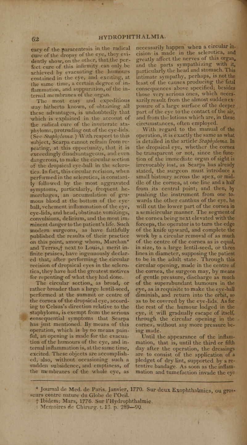 cacy of the paracentesis in the radical necessarily happen when a circular in- cure of the dropsy of the eye, they evi- cision is made ,n the sclerotica, and dentlv show, on the other, that the per- greatly affect the nerves of this Organ, feet cure of this infirmity can only he and the parts sympathizing with it, achieved hy evacuating the humours particularly the head and stomach. This contained in the eye, and exciting, at the same time, a certain degree of in- flammation, and suppuration, of the in- ternal membranes of the organ. The most easy and expeditious way hitherto known, of obtaining all these advantages, is undoubtedly that which is explained in the account of the radical cure of the inveterate sta- phyloma, protruding out of the eye-lids. (See Staphyloma) With respect to this subject, Scarpa cannot refrain from re- peating, at this opportunity, that it is exceedingly disadvantageous, and even dangerous, to make the circular section of the dropsical eye-hall in the sclero- tica. In fact, this circular recUion, wh< n performed in the sclerotica, is constant- ly followed by the most aggravated symptoms, particularly, frequent he- morrhages, an accumulation of gru- mous blood at the bottom of the eye- ball, vehement inflammation of the eye, eye-lids, and head, obstinate vomitings, convulsions, delirium, and the most im- minent danger to the patient's life. Such modern surgeons, as have faithfully published the results of their practice on this point, among whom, Marchan* and Terras,-)- next to Louis,* merit in- finite praises, have ingenuously declar- ed that, after performing the circular recision of dropsical eyes in the sclero- tica, they have had the greatest motives for repenting of what they had done. The circular section,, as broad, or rather broader than a large lentil-seed, performed at the summit or centre of the cornea of the dropsical eye, accord- ing to Celsus's direction relative to the staphyloma, is exempt from the serious intimate sympathy, perhaps, is not the least of the causes producing the fatal consequences above specified; besides those very serious ones, which neces- sarily result from the almost sudden ex- posure of a large surface of the deeper part of the eye to the contact of the air, and from the lotions which are, in these circumstances, often employed. With regard to the manual of the operation, it is exactly the same as what is detailed in the article Staphyloma. la the dropsical eye, whether the cornea be transparent or not, since the func- tion of the immediate organ of sight is irrevocably lost, as Scarpa lias already slated, the surgeon must introduce a small bistoury across the apex, or mid- dle of the cornea, at one line and a half from its central point; and then, by pushing the instrument from one to- wards the other canthus of the eye, he will cut the lower part of the cornea in a semicircular manner. The segmentof the cornea being next elevated with the forceps, the operator is to turn the edge of the knife upward, and complete the work by a circular removal of as much of the centre of the cornea as is equal, in size, to a large lentil-seed, or three lines in diameter, supposing the patient to be in the adult state. Through this circular opening, made in the centre of the cornea, the surgeon may, by means of gentle pressure, discharge as much of the superabundant humours in the eye, as is requisite to make the eye-ball diminish, and return into the orbit, so as to be covered by the eye-lids. As for the rest of the humour lodged in the eye, it will gradually escape of itself. consequential symptoms that Scarpa through the circular opening in the cornea, without any more pressure be- ing made. Until the appearance of the inflam- mation, that is, until the third or fifth day after the operation, the dressings are to consist of the application of a pledget of dry lint, supported by a re- tentive bandage. As soon as the inflam- mation and tumefaction invade the eye has just mentioned. By means of this operation, which is hy no means pain- ful, an opening is made for the evacua- tion of the humours of the eye, and in- ternal inflammation is, at the same time, excited. These objects are accomplish- ed, idso, without occasioning such a sudden subsidence, and emptiness, of the membranes of the whole eye, as * Journal de Med. de Paris. Janvier, 1770. Sur deux Exophthahnies, ou gro<« :urs contre nature du Globe de 1'Oeil. f Ibidem; Mars, 1776. Sur l'Hydrophthalraie. Memoires de Chirurg. 1.13. p. 289—90,