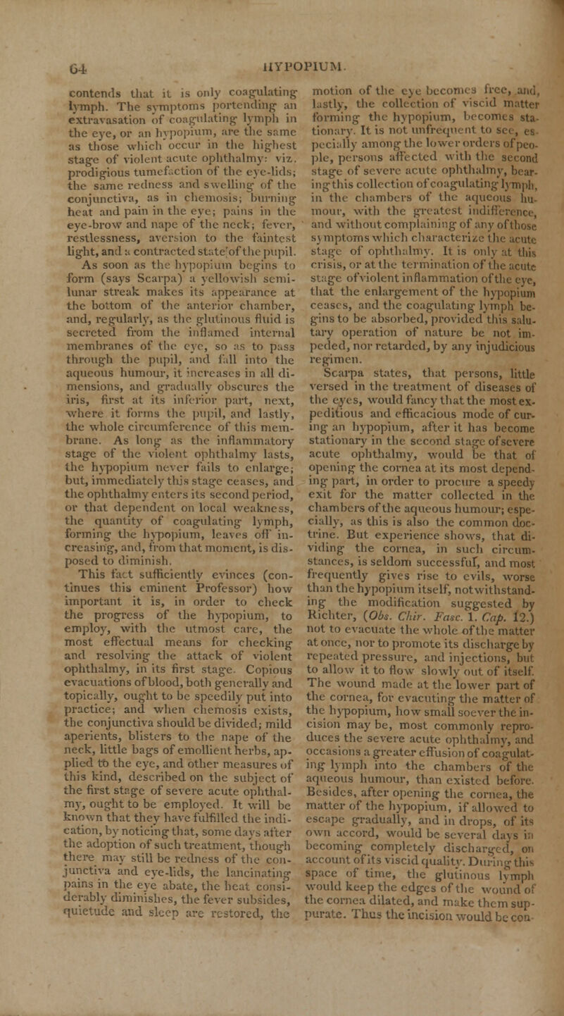 contends that it is only coagulating lymph. The symptoms portending an extravasation of coagulating lymph in the eye, or an hvpopium, are the same as those which occur in the highest stage of violent acute ophthalmy: viz. prodigious tumefaction of the eye-lids; the same redness and swelling of the conjunctiva, as in chemosis; burning heat and pain in the eye; pains in the eye-brow and nape of the neck; fever, restlessness, aversion to the faintest light, and a contracted state'of the pupil. As soon as the hvpopium begins to form (says Scarpa) a yellowish semi- lunar streak makes its appearance at the bottom of the anterior chamber, and, regularly, as the glutinous fluid is secreted from the inflamed internal membranes of the eye, so as to pas3 through the pupil, and fall into the aqueous humour, it increases in all di- mensions, and gradually obscures the iris, first at its inferior part, next, where it forms the pupil, and lastly, the whole circumference of this mem- brane. As long as the inflammatory stage of the violent ophthalmy lasts, the hvpopium never fails to enlarge; but, immediately this stage ceases, and the ophthalmy enters its second period, or that dependent on local weakness, the quantity of coagulating lymph, forming the hvpopium, leaves off in- creasing, and, from that moment, is dis- posed to diminish. This fact sufficiently evinces (con- tinues this eminent Professor) how important it is, in order to check the progress of the hvpopium, to employ, with the utmost care, the most effectual means for checking and resolving the attack of violent ophthalmy, in its first stage. Copious evacuations of blood, both generally and topically, ought to be speedily put into practice; and when chemosis exists, the conjunctiva should be divided; mild aperients, blisters to the nape of the neck, little bags of emollient herbs, ap- plied to the eye, and other measures of this kind, described on the subject of the first stage of severe acute ophthal- my, ought to be employed. It will be known that they have fulfilled the indi- cation, by noticing that, some days after the adoption of such treatment, though there may still be redness of the con- junctiva and eye-lids, the lancinating pains in the eye abate, the heat consi- derably diminishes, the fever subsides, quietude and sleep are restored, the motion of the eye becomes lice, and, lastly, the collection of viscid matter forming the hvpopium, becomes sta- tionary. It is not unfreqnent to si pecially among the lower orders of peo- ple, persons affected with the second stage of severe acute ophthalmy, bear- ing this collection of coagulating lymph, in the chambers of the aqueous hu- mour, with the greatest indiffi and without complaining of any of those symptoms which characterize the acute stage of ophthalmy. It is only at this crisis, or at the termination of the acute stage of violent inflammation ofthe eye, that the enlargement of the hypopium ceases, and the coagulating lymph be- gins to be absorbed, provided this salu- tary operation of nature be not im- peded, nor retarded, by any injudicious regimen. Scarpa states, that persons, little versed in the treatment of diseases of the eyes, would fancy that the most ex- peditious and efficacious mode of cur- ing an hypopium, after it lias become stationary in the second stage of severe acute ophthalmy, would be that of opening the cornea at its most depend- ing part, in order to procure a speedy exit for the matter collected in the chambers ofthe aqueous humour; espe- cially, as this is also the common doc- trine. But experience shows, that di- viding the cornea, in such circum- stances, is seldom successful-, and most frequently gives rise to evils, worse than the hypopium itself, notwithstand- ing the modification suggested by Richter, (Obs. Chir. Fasc. 1. Cap. 12.) not to evacuate the whole ofthe matter at once, nor to promote its discharge by repeated pressure, and injections, but to allow it to flow slowly out of itself. The wound made at the lower part of the cornea, for evacuting the matter of the hypopium, how small soever the in- cision may be, most commonly repro- duces the severe acute ophthalmy, and occasions a greater effusion of coagulat- ing lymph into the chambers of the aqueous humour, than existed before. Besides, after opening the cornea, the matter of the hypopium, if allowed to escape gradually, and in drops, of its own accord, would be several da becoming completely discharged, on account of its viscid quality. During this space of time, the glutinous lvmph would keep the edges ofthe wound of the cornea dilated, and make them sup- purate. Thus the incision would be con