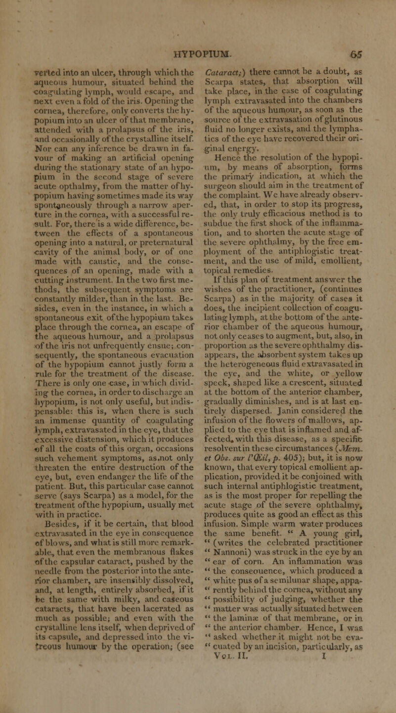 verted into an ulcer, through which the aqueous humour, situated behind the dating lymph, would escape, and next even a fold of the iris. Opening the cornea, therefore, only converts the hy- popium into an ulcer of that membrane, attended with a prolapsus of the iris, :tnd occasionally of the crystalline itself. Nor can any inference be drawn in fa- vour of making an artificial opening during the stationary state of an hypo- pium in the second stage of severe acute opthalmy, from the matter of hy- popium having sometimes made its way spontaneously through a narrow aper- ture in the cornea, with a successful re- sult. For, there is a wide difference, be- tween the effects of a spontaneous opening into a natural, or preternatural cavity of the animal body, or of one made with caustic, and the conse- quences of an opening, made witli a cutting instrument. In the two first me- thods, the subsequent symptoms are constantly milder, than in the last. Be- sides, even in the instance, in which a spontaneous exit ofthehypopiumtak.es place through the cornea, an escape of the aqueous humour, and a prolapsus of the iris not unfrequently ensue; con- sequently, the spontaneous evacuation of the hypopium cannot justly form a rule for the treatment of the disease. There is only one case, in which divid- ing the cornea, in order to discharge an hypopium, is not only useful, but indis- pensable: this is, when there is such an immense quantity of coagulating lymph, extravasated in the eye, that the excessive distension, which it produces ef all the coats of this organ, occasions such vehement symptoms, as.not only threaten the entire destruction of the eye, but, even endanger the life of the patient. But, this particular case cannot serve (says Scarpa) as a model, for the treatment ofthe hypopium, usually met with in practice. Besides, if it be certain, that blood i asated in the eye in consequence of blows, and what is still more remark- able, that even the membranous flakes ofthe capsular cataract, pushed by the needle from the posterior into the ante- rior chamber, are insensibly dissolved, and, at length, entirely absorbed, if it be the same with milky, and caseous cataracts, that have been lacerated as much as possible; and even with the crystalline lens itself, when deprived of its capsule, and depressed into the vi- treous humour by the operation; (see Cataract;) there cannot be a doubt, as Scarpa states, that absorption will take place, in the case of coagulating lymph extravasated into the chambers of the aqueous humour, as soon as the source ofthe extravasation of glutinous fluid no longer exists, and the lympha- tics ofthe eye have recovered their ori- ginal energy. Hence the resolution of the hypopi- um, by means of absorption, forms the primary indication, at which the surgeon should aim in the treatment of the complaint. We have already observ- ed, that, in order to stop its progress, the only truly efficacious method is to subdue the first shock ofthe inflamma- tion, and to shorten the acute stage of the severe ophthalmy, by the free em- ployment of the antiphlogistic treat- ment, and the use of mild, emollient, topical remedies. If this plan of treatment answer the wishes of the practitioner, (continues Scarpa) as in the majority of cases it does, the incipient collection of coagu- lating lymph, at the bottom ofthe ante- rior chamber of the aqueous humour, not only ceases to augment, but, also, in proportion as the severe ophthalmy dis- appears, the absorbent system takes up the heterogeneous fluid extravasated in the eye, and the white, or yellow speck, shaped like a crescent, situated at the bottom of the anterior chamber, gradually diminishes, and is at last en- tirely dispersed. Janin considered the infusion ofthe flowers of mallows, ap- plied to the eye that is inflamed and af- fected* with this disease, as a specific resolvent in these circumstances {.Mem. et Obs. sur I'QEil, p. 405); but, it is now known, that every topical emollient ap- plication, provided it be conjoined with such internal antiphlogistic treatment, as is the most proper for repelling the acute stage of the severe ophthalmy, produces quite as good an effect as this infusion. Simple warm water produces the same benefit.  A young girl,  (writes the celebrated practitioner  Nannoni) was struck in the eye by an  ear of corn. An inflammation was  the conseouence, which produced a  white pus of a semilunar shape, appa-  rently behind the cornea, without any possibility of judging, whether the  matter was actually situated between  the lamina: of that membrane, or in  the anterior chamber. Hence, I was  asked whether it might not be eva-  cuated by an incision, particularly, as Vojl.IL I