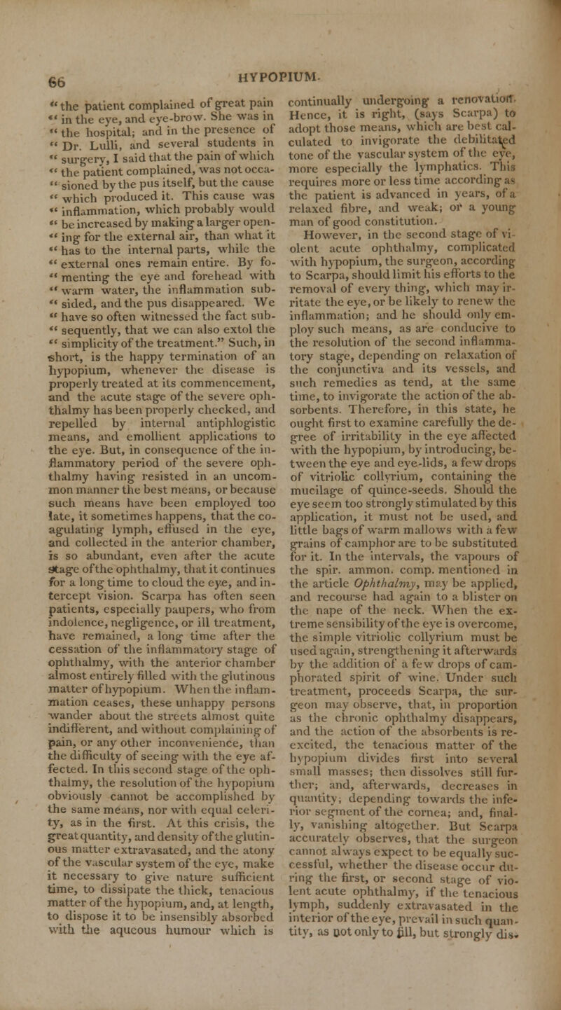 the patient complained of great pain *' in the eye, and eye-brow. She was in  the hospital; and in the presence of  Dr. Lulli, and several students in  surgery, I said that the pain of which  the patient complained, was not occa-  sioned by the pus itself, but the cause  which produced it. This cause was *' inflammation, which probably would  be increased by making a larger open-  ing for the external air, than what it  has to the internal parts, while the  external ones remain entire. By fo-  menting the eye and forehead with  warm water, the inflammation sub- '* sided, and the pus disappeared. We  have so often witnessed the fact sub-  sequently, that we can also extol the  simplicity of the treatment. Such, in short, is the happy termination of an hypopium, whenever the disease is properly treated at its commencement, and the acute stage of the severe oph- thalmy has been properly checked, and repelled by internal antiphlogistic means, and emollient applications to the eye. But, in consequence of the in- flammatory period of the severe oph- thalmy having resisted in an uncom- znon manner the best means, or because such means have been employed too late, it sometimes happens, that the co- agulating lymph, effused in the eye, and collected in the anterior chamber, is so abundant, even after the acute Stage ofthe ophthalmy, that it continues for a long time to cloud the eye, and in- tercept vision. Scarpa has often seen patients, especially paupers, who from indolence, negligence, or ill treatment, have remained, a long time after the cessation of the inflammatory stage of ophthalmy, with the anterior chamber almost entirely filled with the glutinous matter of hypopium. When the inflam- mation ceases, these unhappy persons -wander about the streets almost quite indifferent, and without complaining of pain, or any other inconvenience, khan the difficulty of seeing with the eye af- fected. In this second stage ofthe oph- thaimy, the resolution of the hypopium obviously cannot be accomplished by the same means, nor with equal celeri- ty, as in the first. At this crisis, the great quantity, and density ofthe glutin- ous matter extravasated, and the atony ofthe vascular system ofthe eye, make it necessary to give nature sufficient time, to dissipate the thick, tenacious matter ofthe hypopium, and, at length, to dispose it to be insensibly absorbed with the aqueous humour which is continually undergoing a renovation. Hence, it is right, (says Scarpa) to adopt those means, which arc best cal- culated to invigorate the debilitated tone of the vascular system of the eye, more especially the lymphatics. This requires more or less time according as the patient is advanced in years, of a relaxed fibre, and weak; or a young man of good constitution. However, in the second stage of vi olent acute ophthalmy, complicated with hypopium, the surgeon, according to Scarpa, should limit his efforts to the removal of every thing, which may ir- ritate the eye,or be likely to renew the inflammation; and he should only em- ploy sucli means, as are conducive to the resolution of the second inflamma- tory stage, depending on relaxation of the conjunctiva and its vessels, and such remedies as tend, at the same time, to invigorate the action ofthe ab- sorbents. Therefore, in this state, he ought first to examine carefully the de- gree of irritability in the eye affected with the hypopium, by introducing, be- tween the eye and eye-lids, a few drops of vitriolic collyrium, containing the mucilage of quince-seeds. Should the eye seem too strongly stimulated by this application, it must not be used, and little bags of warm mallows with a few grains of camphor are to be substituted for it. In the intervals, the vapours of the spir. ammon. comp. mentioned in the article Ophthalmy, may be applied, and recourse had again to a blister on the nape of the neck. When the ex- treme sensibility of the eye is overcome, the simple vitriolic collyrium must be used again, strengthening it afterwards by the addition of a few drops of cam- phorated spirit of wine. Under such treatment, proceeds Scarpa, the sur- geon may observe, that, in proportion as the chronic ophthalmy disappears, and the action of the absorbents is re- excited, the tenacious matter of the hypopium divides first into several small masses; then dissolves still fur- ther; and, afterwards, decreases in quantity; depending towards the infe- rior segment of the cornea; and, final- ly, vanishing altogether. But Scarpa accurately observes, that the surgeon cannot always expect to be equally suc- cessful, whether the disease occur du- ring the first, or second stage of vio- lent acute ophthalmy, if the tenacious lymph, suddenly extravasated in the interior ofthe eye, prevail in such quan- tity, as Dot only to fill, but strongly dis.