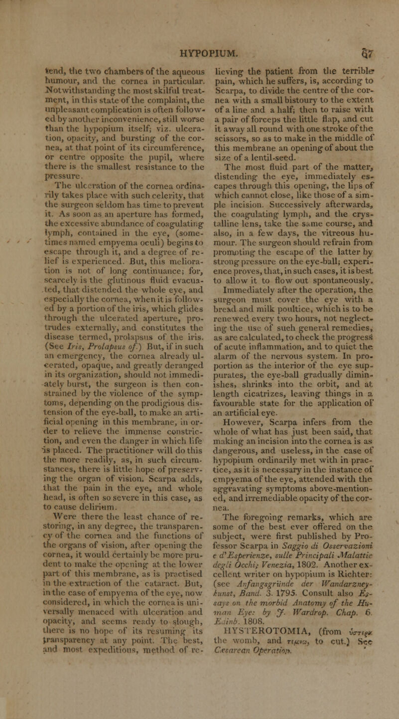 tend, the two chambers of the aqueous humour, and the cornea in particular. Notwithstanding' the most skilful treat- ment, in this state of the complaint, the unpleasant complication is often follow- ed by another inconvenience, still worse than the hypopium itself; viz. ulcera- tion, opacity, and bursting' of the cor- nea, at that point of its circumference, or centre opposite the pupil, where there is the smallest resistance to the pressure. The ulceration of the cornea ordina- rily takes place with such celerity, that the surgeon seldom has time to prevent it. As soon as an aperture has formed, the excessive abundance of coagulating lymph, contained in the eye, (some- times named empyema oculi) begins to escape through it, and a degree of re- lief is experienced. But, this meliora- tion is not of long continuance; for, scarcely is the glutinous fluid evacua- ted, that distended the whole eye, and especially the cornea, when it is follow- ed by a portion of the iris, which glides through the ulcerated aperture, pro- trudes externally, and constitutes the disease termed, prolapsus of the iris. (See Iris, Prolapsus of.) But, if in such an emergency, the cornea already ul- cerated, opaque, and greatly deranged in its organization, should not immedi- ately burst, the surgeon is then con- strained by the violence of the symp- toms, depending on the prodigious dis- tension of the eye-ball, to make an arti- ficial opening in this membrane, in or- der to relieve the immense constric- tion, and even the danger in which life is placed. The practitioner will do this the more readily, as, in such circum- stances, there is little hope of preserv- ing the organ of vision. Scarpa adds, that the pain in the eye, and whole bead, is often so severe in this case, as to cause delirium. Were there the least chance of re- storing, in any degree, the transparen- cy of the cornea and the functions of the organs of vision, after opening the cornea, it would certainly be more pru- dent to make the opening at the lower part of this membrane, as is practised in the extraction of the cataract. But, in the case of empyema of the eye, now considered, in which the corneals uni- versally menaced with ulceration and opacity, and seems ready to slough, is no hope of its resuming its transparency at any point. The best, sxpeditious, method of re- HYPOPIUM. 57 lieving the patient from the terrible pain, which he suffers, is, according to Scarpa, to divide the centre of the cor- nea with a small bistoury to the extent of a line and a half; then to raise with a pair of forceps the little flap, and cut it away all round with one stroke of the scissors, so as to make in the middle of this membrane an opening of about the size of a lentil-seed. The most fluid part of the matter* distending the eye, immediately es- capes through this opening, the lips of which cannot close, like those of a sim- ple incision. Successively afterwards, the coagulating lymph, and the crys- talline lens, take the same course, and also, in a few days, the vitreous hu- mour. The surgeon should refrain from promoting the escape of the latter by- strong pressure on the eye-ball; experi- ence proves, that, in such cases, it is best to allow it to flow out spontaneously. Immediately after the operation, the surgeon must cover the eye with a bread and milk poultice, which is to be renewed every two hours, not neglect- ing the use of such general remedies, as are calculated, to check the progress of acute inflammation, and to quiet the alarm of the nervous system. In pro- portion as the interior of the eye sup- purates, the eye-ball gradually dimin- ishes, shrinks into the orbit, and at length cicatrizes, leaving things in a favourable state for the application of an artificial eye. However, Scarpa infers from the whole of what has just been said, that making an incision into the cornea is as dangerous, and useless, in the case of hypopium ordinarily met with in prac- tice, as it is necessary in the instance of empyema of the eye, attended with the aggravating symptoms above-mention- ed, and irremediable opacity of the cor- nea. The foregoing remarks, which are some of the best ever offered on the subject, were first published by Pro- fessor Scarpa in Saggio di Osservazioni e d'Esperienze, sidle Principali JWalattie degli Occhi; Venezia, 1802. Another ex- cellent writer on hypopium is Richter: (see Anfangsgrunde der Wandarzney~ kunst, Band. 3. 1795. Consult also Es- says on the morbid Anatomy of the Hu- man Eye: by y. Wardrop. Chap. 6. Euinb. 1808. HYSTEROTOMIA, (from va-Ttp. the womb, and rt^vw, to cut.) See Cesarean Operating.