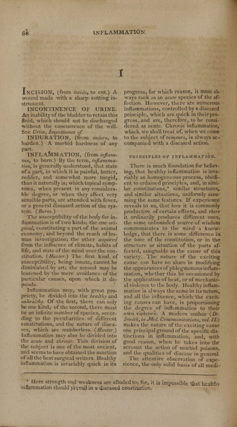 Incision, (from mcido, to cut.) a wound made with a sharp cutting in- strument. INCONTINENCE OF URINE. An inability of the bladder to retain this fluid, which should not be discharged without the concurrence of the will. See Urine, Incontinence of. INDURATION, (from induro, to harden.) A morbid hardness of any part. INFLAMMATION, (from inflam- mo, to burn.) By the term, inflamma- tion, is generally understood, that state of a part, in which it is painful, hotter, redder, and somewhat more turgid, than it naturally is; which topical symp- toms, when present in any considera- ble degree, or when they affect very sensible parts, arc attended with fever, or a general diseased action of the sys- tem. {Bums.) The susceptibility of the body for in- flammation is of two kinds; the one ori- ginal, constituting a part of the animal economy, and beyond the reach of hu- man investigation; the other acquired from the influence of climate, habits of life, and state of the mind over the con- stitution. {Hunter.) The first kind of susceptibility, being innate, cannot be diminished by art; the second may be lessened by the mere avoidance of the particular causes, upon which it de- pends. Inflammation may, with great pro- priety, be divided into the healthy and unhealtliy. Of the first, there can only be one kind; of the second, there must be an infinite number of species, accor- ding to the peculiarities of different constitutions, and the nature of disea- ses, which are numberless. {Hunter.) Inflammation may also be divided into the acute and chronic. This division of the subject is one of the most ancient, and seems to have obtained the sanction of all the best surgical writers. Healthy inflammation is invariably quick in its progress, for which reason, it imi ways rank .is an acute species of the af- fection. However, there are numerous inflammations, controlled by a diseased principle, which are quick in their pro- gress, and are, therefore, to be consi- dered as acute. Chronic inflammation, which we shall treat of, when we come to the subject of tumours, is always ac- companied with a diseased action. PRINCIPLES OF INFLAMMATION. There is much foundation for believ- ing, that healthy inflammation is inva- riably an homogeneous process, obedi- ent to ordained principles, and, in simi- lar constitutions,* similar structures, and similar situations, uniformly assu- ming the same features. If experience reveals to us, that here it is commonly productive of certain effects, and there it ordinarily produces different ones, the same unbounded source of wisdom communicates to the mind a know- ledge, that there is some difference in. the tone of the constitution, or in the structure or situation of the parts af- fected, assignable as the cause of this variety. The nature of the exciting cause can have no share in modifying the appearances of phlegmonous inflam- mation, whether this be occasioned by the application of heat, or of mechanic- al violence to the body. Healthy inflam- mation is always the same in its nature, and all the influence, which the excit- ing causes can have, is proportioning the degree of inflammation to their own violence. A modern author {Dr. Smith, in Med. Communications, vol. II) makes the nature of the exciting cause one principal ground of the specific dis- tinctions in inflammation, and, with good reason, when he takes into the account the action of morbid poisons, and the qualities of disease in general. The attentive observation of expe- rience, the only solid basis of all medi- * Here strength and weakness are alluded to; for, it is impossible that hcalthv 'nflammation should prevail in a diseased constitution.