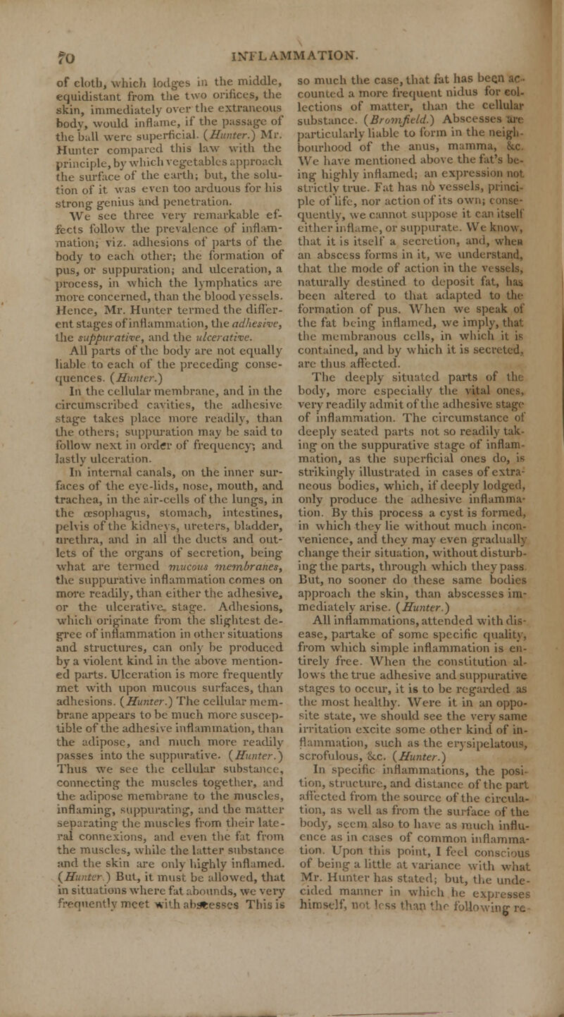of elotbj which lodges in the middle, equidistant from the two orifices, the skin, immediately over the extraneous body, would inflame, if the passage of the hall were superficial. {Hunter.) Mr. Hunter compared this law with the principle, by which vegetables approach the surface of the earth; but, the solu- tion of it was even too arduous for his strong genius aixl penetration. We see three very remarkable ef- fects follow the prevalence of inflam- mation; viz. adhesions of parts of the body to each other; the formation of pus, or suppuration; and ulceration, a process, in which the lymphatics are more concerned, than the blood vessels. Hence, Mr. Hunter termed the differ- ent stages of inflammation, the adhesive, the suppurative, and the ulcerative. All parts of the body are not equally liable to each of the preceding conse- quences. (Hunter.) In the cellular membrane, and in the circumscribed cavities, the adhesive stage takes place more readily, than the others; suppuration may be said to follow next in order of frequency; and lastly ulceration. In internal canals, on the inner sur- faces of the eye-lids, nose, mouth, and trachea, in the air-cells of the lungs, in the oesophagus, stomach, intestines, pelvis of the kidneys, ureters, bladder, urethra, and in all the ducts and out- lets of the organs of secretion, being what are termed mucous membranes, the suppurative inflammation comes on more readily, than either the adhesive, or the ulcerative, stage. Adhesions, which originate from the slightest de- gree of inflammation in other situations and structures, can only be produced by a violent kind in the above mention- ed parts. Ulceration is more frequently met with upon mucous surfaces, than adhesions. (Hunter.) The cellular mem- brane appears to be much more suscep- tible of the adhesive inflammation, than the adipose, and much more readily passes into the suppurative. (Hunter.) Thus we see the cellular substance, connecting the muscles together, and the adipose membrane to the muscles, inflaming, suppurating, and the matter separating the muscles from their late- ral connexions, and even the fat from the muscles, while the latter substance and the skin are only highly inflamed. (Hunter.) But, it must be allowed, that in situations where fat abounds, we very frequently meet with abbesses This is so much the case, that fat has been ac- counted a more frequent nidus for col- lections of matter, than the cellular substance. (Bromfield.) Abscesses an particularly liable to form in the neigh- bourhood of the anus, mamma, &c. We have mentioned above the fat's be- ing highly inflamed; an expression not strictly true. Fat has 116 vessels, princi- ple of life, nor action of its own; conse- quently, we cannot suppose it can itself either inflame, or suppurate. We know, that it is itself a secretion, and, whew an abscess forms in it, we understand, that the mode of action in the vessels, naturally destined to deposit fat, has been altered to that adapted to the formation of pus. When we speak of the fat being inflamed, we imply, that the membranous cells, in which it i« contained, and by which it is secreted, are thus affected. The deeply situated parts of the body, more especially the vital ones, very readily admit of the adhesive stage of inflammation. The circumstance of deeply seated parts not so readily tak- ing on the suppurative stage of inflam- mation, as the superficial ones do, is strikingly illustrated in cases of extra- neous bodies, which, if deeply lodged, only produce the adhesive inflamma- tion. By this process a cyst is formed, in which they lie without much incon- venience, and they may even gradually change their situation, without disturb- ing the parts, through which they pass But, no sooner do these same bodies approach the skin, than abscesses im- mediately arise. (Hunter.) All inflammations, attended with dis- ease, partake of some specific quality, from which simple inflammation is en- tirely free. When the constitution al- lows the true adhesive and suppurative stages to occur, it is to be regarded as the most healthy. Were it in an oppo- site state, we should see the very same irritation excite some other kind of in- flammation, such as the erysipelatous, scrofulous, Sec. (Hunter.) In specific inflammations, the posi- tion, structure, and distance of the part affected from the source of the circula- tion, as well as from the surface of the body, seem also to have as much influ- ence as in cases of common inflamma- tion. Upon this point, I feel conscious of being a little at variance with what Mr. Hunter has stated; but, the unde- cided manner in which he expresses himself, not less than the following re