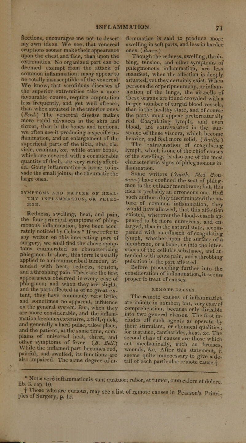 flections, encourages me not to desert my own ideas. We see, that venereal eruptions sooner make their appearance upon the chest and face, than upon the extremities. No organized part can be deemed exempt from the attack of common inflammation; many appear to be totally insusceptible of the venereal. We know, that scrofulous diseases of the superior extremities take a more favourable course, require amputation less frequently, and get well oftener, than when situated in the inferior ones. (Ford.) The venereal disease makes more rapid advances in the skin and throat, than in the bones and tendons; we often see it producing a specific in- flammation, and an enlargement of the superficial parts of the tibia, ulna, cla- vicle, cranium, &c. while other bones, which are covered with a considerable quantity of flesh, are very rarely affect- ed. Gouty inflammation is prone to in- vade the small joints; the rheumatic the large ones. SYMPTOMS AND NATURE OF HEAL- THY INFLAMMATION, OR PHLEG- MON. Redness, swelling, heat, and pain, the four principal symptoms of phleg- monous inflammation, have been accu- rately noticed by Celsus.* If we refer to any writer on this interesting part of surgery, we shall find the above symp- toms enumerated as characterizing phlegmon. In short, this term is usually applied to a circumscribed tumour, at- tended with heat, redness, tension, and a throbbing pain. These are the first appearances observed in every case of phlegmon; and when they are slight, and the part affected is of no great ex- tent, they have commonly very little, and sometimes no apparent, influence on the general system. But, when they are more considerable, and the inflam- mation becomes extensive, a full, quick, and generally a hard pulse, takes place, and the patient, at the same time, com- plains of universal heat, thirst, and other symptoms of fever. (B. Sell.) While the inflamed part becomes red, painful, and swelled, its functions are alsc impaired. The same degree of in- flammation is said to produce more swelling in soft parts, and less in harder ones. (Burm.) Though the redness, swelling, throb- bing, tension, and other symptoms of phlegmonous inflammation, are less manifest, when the affection is deeply situated, yet they certainly exist. When persons die of peripneumony, or inflam- mation of the lungs, the air-cells of these organs are found crowded with a larger number of turgid blood-vessels, than in the healthy state, and of course the parts must appear pre tern aturally red. Coagulating lymph, and even blood, are extravasated in the sub- stance of these viscera, which become heavier, and feel more solid. (Baillie.) The extravasation of coagulating lymph, which is one of the chief causes of the swelling, is also one of the most characteristic signs of phlegmonous in- flammation. Some writers (Smith, Med. Com- mun.) have confined the seat of phleg- mon to the cellular membrane; but, this idea is probably an erroneous one. Had such authors duly discriminated the na- ture of common inflammation, they would have allowed, that this affection existed, whereverthe blood-vessels ap- peared to be more numerous, and en- larged, than in the natural state, accom- panied with an effusion of coagulating lymph, whether upon the surface of a membrane, or a bone, or into the inter- stices of the cellular substance, and at- tended with acute pain, andathrobbing pulsation in the part affected. Before proceeding further into the consideration of inflammation, it seems proper to treat of causes. REMOTE CAUSES. The remote causes of inflammation are infinite in number; but, very easy of comprehension, because only divisible into two general classes. The first in- cludes all such agents as operate by thcir stimulant, or chemical qualities, for instance, cantharides, heat, Sec. The second class of causes are those which act mechanically, such as bruises, wounds, &c. After this statement, it seems quite unnecessary to give a de- tail of each particular remote causc.f * Notae vero inflammations sunt quatuor; rubor, ettumor, cum calore et doloie lib. 3. cap. 10. t Those who are curious, may see a list of remote causes in Pearson's Princi- ples of Surgery, p. 15.