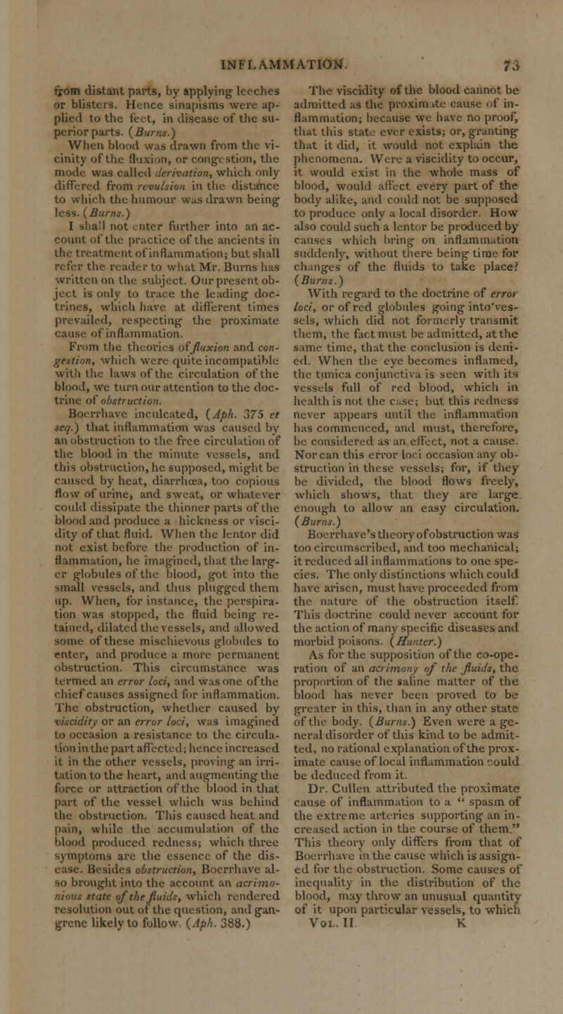 from distant parts, by applying leeches or blisters. Hence sinapisms were ap- plied to the feet, in disease of the su- perior parts. (Burns.) When blood was drawn from the vi- cinity of the fluxion, or conge stion, the mode was called derivation, which only differed from revulsion in the distance to which the humour wus drawn being less. (Burns.) I shall not enter further into an ac- count of the practice of the ancients in the treatment of inflammation; but shall refer the reader to what Mr. Burns has written on the subject. Our present ob- ject is only to trace the leading doc- trines, which have at different times prevailed, respecting the proximate cause of inflammation. From the theories of fluxion and con- gestion, which were quite incompatible with the laws of the circulation of the blood, wc turn our attention to the doc- trine of obstruction. Boerrhave inculcated, (Aph. 375 et seq.) that inflammation was caused by an obstruction to the free circulation of the blood in the minute vessels, and this obstruction, he supposed, might be caused by heat, diarrhoea, too copious flow of urine, and sweat, or whatever could dissipate the thinner parts of the blood and produce a hickness or visci- dity of that fluid. When the lentor did not exist before the production of in- flammation, he imagined, that the larg- er globules of the blood, got into the small vessels, and thus plugged them up. When, for instance, the perspira- tion was stopped, the fluid being re- tained, dilated the vessels, and allowed some of these mischievous globules to enter, and produce a more permanent obstruction. This circumstance was termed an error loci, and was one of the chief causes assigned for inflammation. The obstruction, whether caused by viscidity or an error loci, was imagined to occasion a resistance to the circula- t ion in the part affected; hence increased it in the other vessels, proving an irri- tation to the heart, and augmenting the force or attraction of the blood in that part of the vessel which was behind the obstruction. This caused heat and pain, while the accumulation of the blood produced redness; which three symptoms are the essence of the dis- ease. Besides obstruction, Boerrhave al- so brought into the account an acrimo- nious state of the fluids, which rendered resolution out of the question, and gan- grene likely to follow. (Aph. 388.) The viscidity of the blood cannot be admitted as the proximate cause of in- flammation; because we have no proof, that this state ever exists; or, granting that it did, it would not explain the phenomena. Were a viscidity to occur, it would exist in the whole mass of blood, would affect every part of the body alike, and could not be supposed to produce only a local disorder. How also could such a lentor be produced by causes which bring on inflammation suddenly, without there being time for changes of the fluids to take place? (Burns.) With regard to the doctrine of error loci, or of red globules going into'ves- sels, which did not formerly transmit them, the fact must be admitted, at the same time, that the conclusion is deni- ed. When the eye becomes inflamed, the tunica conjunctiva is seen with its vessels full of red blood, which in health is not the case; but this redness never appears until the inflammation has commenced, and must, therefore, be considered as an effect, not a cause. Nor can this error loci occasion any ob- struction in these vessels; for, if they be divided, the blood flows freely, which shows, that they are large, enough to allow an easy circulation. (Burns.) Boerrhave's theory of obstruction was too circumscribed, and too mechanical; it reduced all inflammations to one spe- cies. The only distinctions which could have arisen, must have proceeded from the nature of the obstruction itself. This doctrine could never account for the action of many specific diseases and morbid poisons. (Hunter.) As for the supposition of the co-ope- ration of an acrimony of the fluids, the proportion of the saline matter of the blood has never been proved to be greater in this, than in any other state of the body. (Burns.) Even were a ge- neral disorder of this kind to be admit- ted, no rational explanation of the prox- imate cause of local inflammation could be deduced from it. Dr. Cullen attributed the proximate cause of inflammation to a  spasm of the extreme arteries supporting an in- creased action in the course of them. This theory only differs from that of Boerrhave in the cause which is assign- ed for the obstruction. Some causes of inequality in the distribution of the blood, may throw an unusual quantity of it upon particular vessels, to which Vol. II K