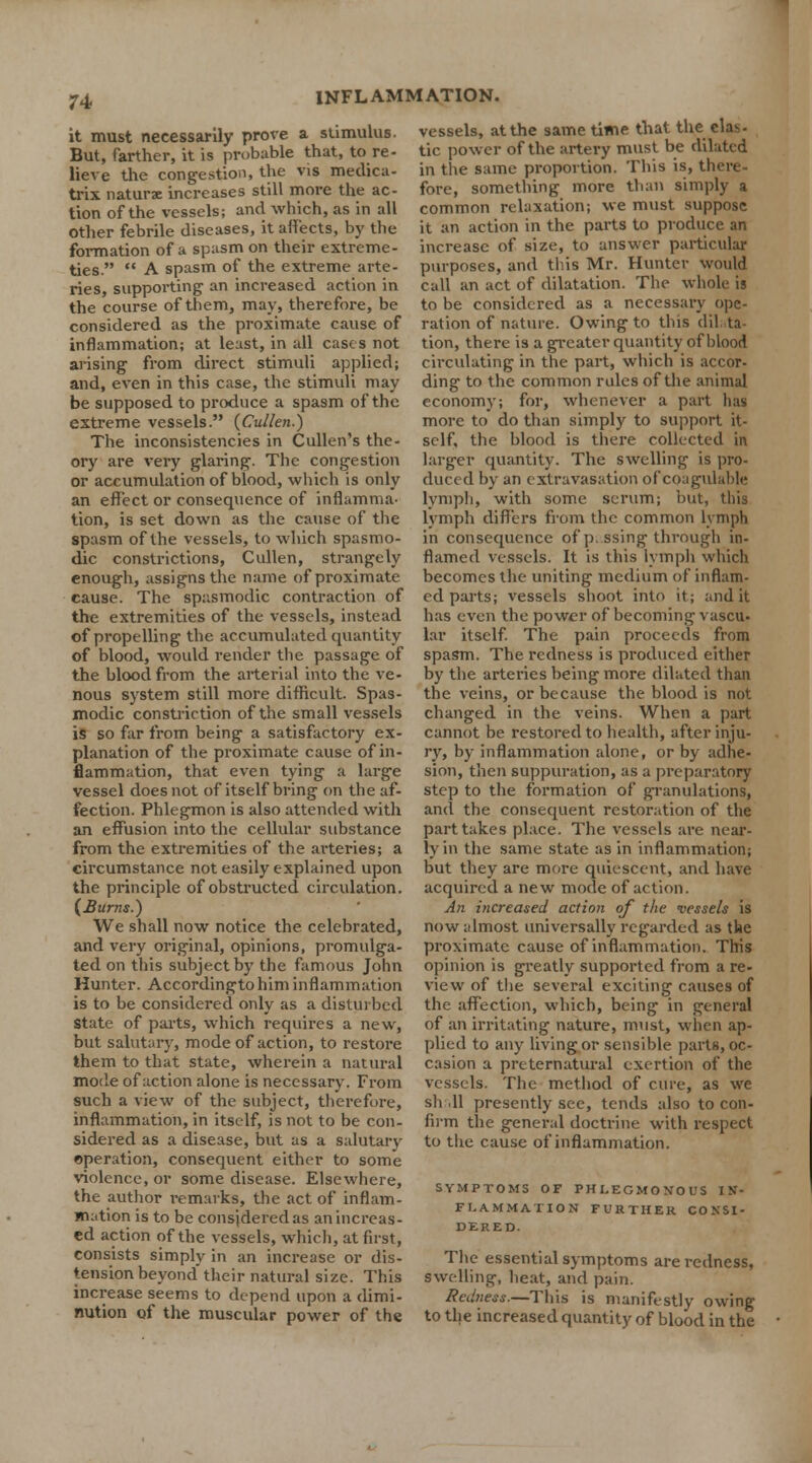 it must necessarily prove a stimulus. But, farther, it is probable that, to re- lieve the congestion, the vis medica- trix naturae increases still more the ac- tion of the vessels; and which, as in all other febrile diseases, it affects, by the formation of a spasm on their extreme- ties. A spasm of the extreme arte- ries, supporting an increased action in the course of them, may, therefore, be considered as the proximate cause of inflammation; at least, in all cases not arising from direct stimuli applied; and, even in this case, the stimuli may be supposed to produce a spasm of the extreme vessels. (Cullen.) The inconsistencies in Cullen's the- ory are very glaring. The congestion or accumulation of blood, which is only an effect or consequence of inflamma- tion, is set down as the cause of the spasm of the vessels, to which spasmo- dic constrictions, Cullen, strangely enough, assigns the name of proximate cause. The spasmodic contraction of the extremities of the vessels, instead of propelling the accumulated quantity of blood, would render the passage of the blood from the arterial into the ve- nous system still more difficult. Spas- modic constriction of the small vessels is so far from being a satisfactory ex- planation of the proximate cause of in- flammation, that even tying a large vessel does not of itself bring on the af- fection. Phlegmon is also attended with an effusion into the cellular substance from the extremities of the arteries; a circumstance not easily explained upon the principle of obstructed circulation. (Burns.) We shall now notice the celebrated, and very original, opinions, promulga- ted on this subject by the famous John Hunter. Accordingto him inflammation is to be considered only as a disturbed State of parts, which requires a new, but salutary, mode of action, to restore them to that state, wherein a natural mode of action alone is necessary. From such a view of the subject, therefore, inflammation, in itself, is not to be con- sidered as a disease, but as a salutary operation, consequent either to some violence, or some disease. Elsewhere, the author remarks, the act of inflam- mation is to be considered as an increas- ed action of the vessels, which, at first, consists simply in an increase or dis- tension beyond their natural size. This increase seems to depend upon a dimi- nution of the muscular power of the vessels, at the same time that the elas- tic power of the artery must be dilated in the same proportion. This is, there fore, something more than simply a common relaxation; we must suppose it an action in the parts to produce an increase of size, to answer particular purposes, and this Mr. Hunter would call an act of dilatation. The whole is to be considered as a necessary ope- ration of nature. Owing to this dilata- tion, there is a greater quantity of blood circulating in the part, which is accor- ding to the common rules of the animal economy; for, whenever a part lias more to do than simply to support it- self, the blood is there collected in larger quantity. The swelling is pro- duced by an extravasation of coagulable lymph, with some serum; but, this lymph differs from the common lymph in consequence of passing through in- flamed vessels. It is this lymph which becomes the uniting medium of inflam- ed parts; vessels shoot into it; audit has even the power of becoming vascu- lar itself. The pain proceeds from spasm. The redness is produced either by the arteries being more dilated than the veins, or because the blood is not changed in the veins. When a part cannot be restored to health, after inju- ry, by inflammation alone, or by adhe- sion, then suppuration, as a preparatory step to the formation of granulations, and the consequent restoration of the part takes place. The vessels are near- ly in the same state as in inflammation; but they are more quiescent, and have acquired a new mode of action. An increased action of the vessels is now almost universally regarded as tbe proximate cause of inflammation. This opinion is greatly supported from a re- view of the several exciting causes of the affection, which, being in general of an irritating nature, must, when ap- plied to any living or sensible parts, oc- casion a preternatural exertion of the vessels. The method of cure, as we sh 11 presently see, tends also to con- firm the general doctrine with respect to the cause of inflammation. SYMPTOMS OF PHLEGMONOUS IN- FLAMMATION FURTHER CONSI- DERED. The essential symptoms are redness, swelling, heat, and pain. Redness.—This is manifestly owing to the increased quantity of blood in the
