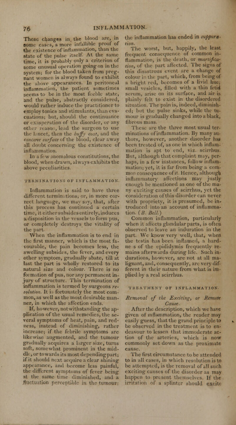 These change* in the blood are, in some cases, a more infallible proof of the existence of inflammation, than the State of the pulse itself. At the same time, it is probably only a criterion of some unusual operation going on in the system; for the blood taken from preg- nant women is always found to exhibit the above appearances. In peritoneal inflammation, the patient sometimes seems to be in the most feeble state, and the pulse, abstractly considered, would rather induce the practitioner to employ tonics and stimulants, than eva- cuations; but, should the continuance or exasperation of the disorder, or any other reason,lead the surgeon to use the lancet, then the buffy coat, and the eoncave surface of the blood, clear away all doubt concerning the existence of inflammation. In a few anomalous constitutions, the blood, when drawn, always exhibits the above peculiarities. TERMINATIONS OF INFLAMMATION. Inflammation is said to have three different terminations; or, in more cor- rect language, we may say, that, after this process has continued a certain time, it either subsides entirely, induces a disposition in the vessels to form pus, or completely destroys the vitality of the part. When the inflammation is to end in the first manner, which is the most fa- vourable, the pain becomes less, the swelling subsides, the fever, and every other symptom, gradually abate, till at last the part is wholly restored to its natural size and colour. There is no foi mation of pus, nor any permanent in- jury of structure. This termination of inflammation is termed by surgeons re- solution. It is fortunately the most com- mon, as well as the most desirable man- ner, in which the affection ends. If, however, notwithstanding the ap- plication of the usual remedies, the se- veral symptoms of heat, pain, and red- ness, instead of diminishing, rather increase; if the febrile symptoms are likewise augmented, and the tumour gradually acquires a larger size, turns soft, somewhat prominent in the mid- dle, or towards its most dependingpart; if it should next acquire a clear shining appearance, and become less painful, the different symptoms of fever being at the same time diminished, and a fluctuation perceptible in the tumour: the inflammation has ended in suppura- tion. The. worst, but, happily, the least frequent consequence of common in- flammation, is the death, or mortifica- tion, of the part affected. The signs of this disastrous event are a change of colour in the part, which, from being of a bright red, becomes of a livid hue; small vesicles, filled with a thin fetid serum, arise on its surface, and air is plainly felt to exist in the disordered situation. The pain is, indeed, diminish- ed; but the pulse sinks, while the tu- mour is gradually changed into a black, fibrous mass. These are the three most usual ter- minations of'inflammation. By many au- thors, however, another disorder has been treated of, as one in which inflam- mation is apt to end, viz. scirrhus, But, although that complaint may, per- haps, in a few instances, follow inflam- mation; yet, it is far from being a com- mon consequence of it. Hence, although inflammatory affections may justly enough be mentioned as one of the ma- ny exciting causes of scirrhus, yet the consideration of this disorder can never with propriety, it is presumed, be in. troduced into an account of inflamma- tion. (B. Bell.) Common inflammation, particularly when it affects glandular parts, is often observed to leave an induration in the part. We know very well, that, when the testis has been inflamed, a hard- ne s of the epididymis frequently re- mains afterwards during life. Such in- durations, however, are not at all ma- lignant, and, consequently, are very dif- ferent in their nature from what is im- plied by a real scirrhus. TREATMENT OF INFLAMMATION Removal of the Exciting, or Remote Cause. After the description, which we have given of inflammation, the reader may easily guess, that the grand principle to be observed in the treatment is to en- deavour to lessen that immoderate ac- tion of the arteries, which is now commonly set down as the proximate cause. The first circumstance to be attended to in all cases, in which resolution is to be attempted, is the removal of all such exciting causes of the disorder as may- happen to present themselves. If the irritation of a splinter should excite