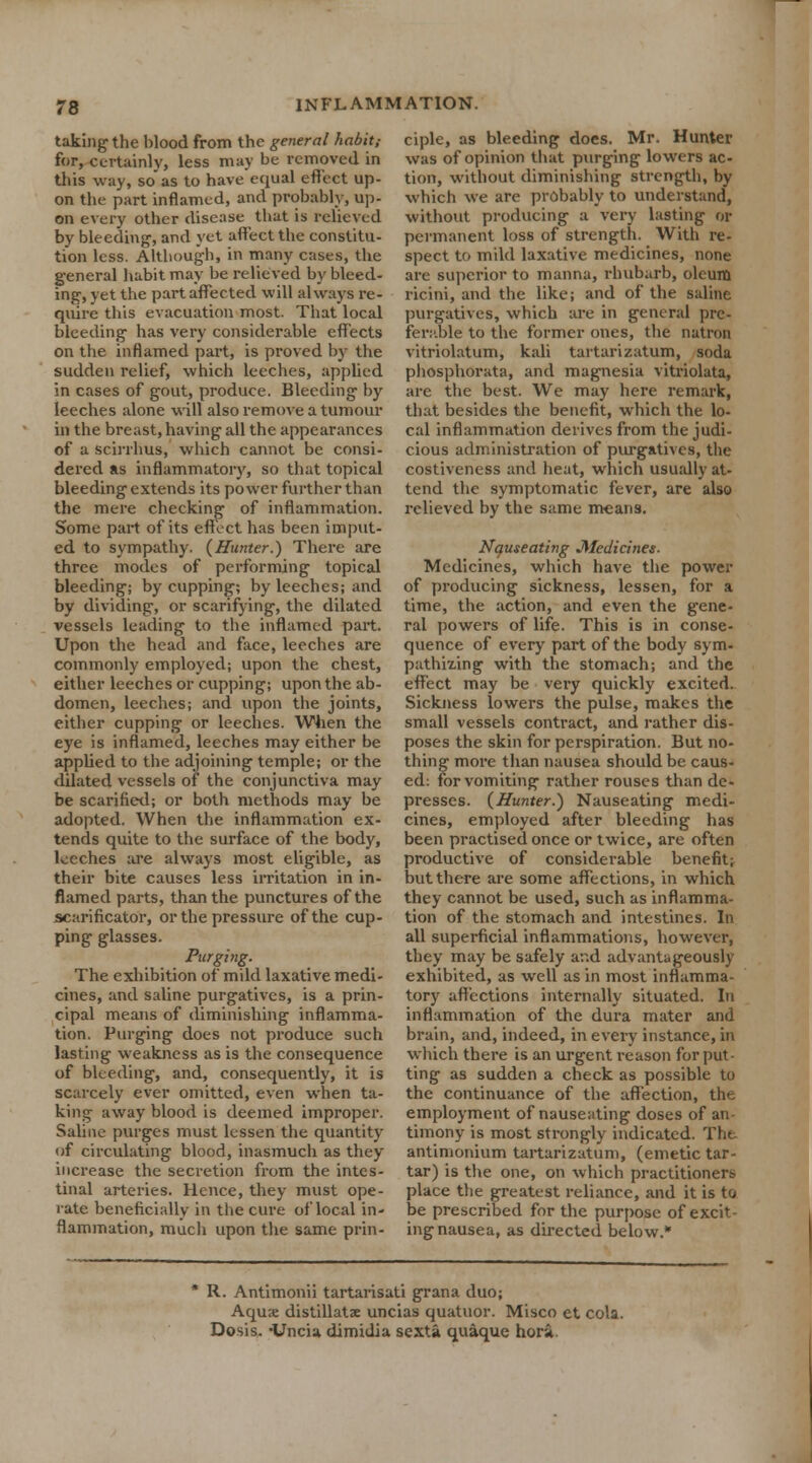 taking the blood from the general habit,- for, certainly, less may be removed in this way, so as to have equal effect up- on the part inflamed, and probably, up- on every other disease that is relieved by bleeding, and yet affect the constitu- tion less. Although, in many cases, the general habit may be relieved by bleed- ing, yet the part affected will always re- quire this evacuation most. That local bleeding has very considerable effects on the inflamed part, is proved by the sudden relief, which leeches, applied in cases of gout, produce. Bleeding by leeches alone will also remove a tumour in the breast, having all the appearances of a scirrhus, which cannot be consi- dered as inflammatory, so that topical bleeding extends its power further than the mere checking of inflammation. Some part of its effect has been imput- ed to sympathy. (Hunter.) There are three modes of performing topical bleeding; by cupping; by leeches; and by dividing, or scarifying, the dilated vessels leading to the inflamed part. Upon the head and face, leeches are commonly employed; upon the chest, either leeches or cupping; upon the ab- domen, leeches; and upon the joints, either cupping or leeches. When the eye is inflamed, leeches may either be appbed to the adjoining temple; or the dilated vessels of the conjunctiva may be scarified; or both methods may be adopted. When the inflammation ex- tends quite to the surface of the body, leeches are always most eligible, as their bite causes less irritation in in- flamed parts, than the punctures of the scarificator, or the pressure of the cup- ping glasses. Purging. The exhibition of mild laxative medi- cines, and saline purgatives, is a prin- cipal means of diminishing inflamma- tion. Purging does not produce such lasting weakness as is the consequence of bleeding, and, consequently, it is scarcely ever omitted, even when ta- king away blood is deemed improper. Saline purges must lessen the quantity of circulating blood, inasmuch as they increase the secretion from the intes- tinal arteries. Hence, they must ope- rate beneficially in the cure of local in- flammation, much upon the same prin- ciple, as bleeding does. Mr. Hunter was of opinion that purging lowers ac- tion, without diminishing strength, by which we are probably to understand, without producing a very lasting or permanent loss of strength. With re- spect to mild laxative medicines, none are superior to manna, rhubarb, oleum ricini, and the like; and of the saline purgatives, which are in general pre- ferable to the former ones, the natron vitriolatum, kali tartarizatum, soda phosphorata, and magnesia vitriolata, are the best. We may here remark, that besides the benefit, which the lo- cal inflammation derives from the judi- cious administration of purgatives, the costiveness and heat, which usually at- tend the symptomatic fever, are also relieved by the same means. Nauseating Medicines. Medicines, which have the power of producing sickness, lessen, for a time, the action, and even the gene- ral powers of life. This is in conse- quence of every part of the body sym- pathising with the stomach; and the effect may be very quickly excited. Sickness lowers the pulse, makes the small vessels contract, and rather dis- poses the skin for perspiration. But no- thing more than nausea should be caus- ed: for vomiting rather rouses than de- presses. (Hunter.) Nauseating medi- cines, employed after bleeding has been practised once or twice, are often productive of considerable benefit} but there are some affections, in which they cannot be used, such as inflamma- tion of the stomach and intestines. In all superficial inflammations, however, they may be safely and advantageously exhibited, as well as in most inflamma- tory affections internally situated. In inflammation of the dura mater and brain, and, indeed, in every instance, in which there is an urgent reason for put- ting as sudden a check as possible to the continuance of the affection, the employment of nauseating doses of an- timony is most strongly indicated. The antimonium tartarizatum, (emetic tar- tar) is the one, on which practitioners place the greatest reliance, and it is to be prescribed for the purpose of excit- ing nausea, as directed below.* R. Antimonii tartarisati grana duo; Aquae distillatx uncias quatuor. Misco et cola. Dosis. 'Unci* dimidia sexta quaque hora