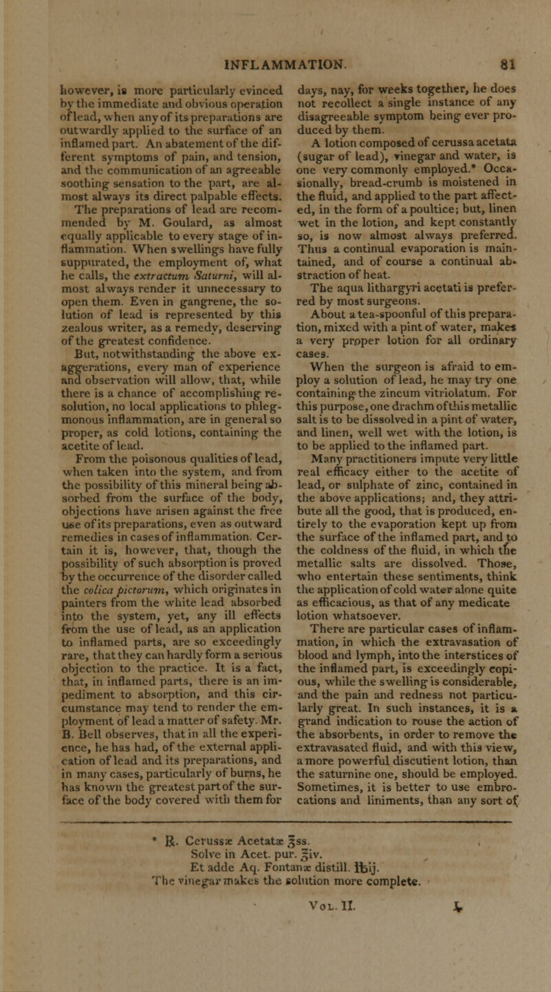 however, is more particularly evinced by the immediate and obvious o|>eration of lead, when any of its preparations are outwardly applied to the surface of an inflamed part. An abatement of the dif- ferent symptoms of pain, and tension, and the communication of an agreeable soothing1 sensation to the part, are al- most always its direct palpable effects. The preparations of lead arc recom- mended by M. Goulard, as almost equally applicable to every stage of in- flammation. When swellings have fully suppurated, the employment of, what he calls, the extractum Saturni, will al- most always render it unnecessary to open them. Even in gangrene, the so- lution of lead is represented by this zealous writer, as a remedy, deserving of the greatest confidence. But, notwithstanding the above ex- aggerations, every man of experience and observation will allow, that, while there is a chance of accomplishing re- solution, no local applications to phleg- monous inflammation, are in general so proper, as cold lotions, containing the acetite of lead. From the poisonous qualities of lead, when taken into the system, and from the possibility of this mineral being ab- sorbed from the surface of the body, objections have arisen against the free use of its preparations, even as outward remedies in cases of inflammation. Cer- tain it is, however, that, though the possibility of such absorption is proved by the occurrence of the disorder called the colica pktorum, which originates in painters from the white lead absorbed into the system, yet, any ill effects from the use of lead, as an application to inflamed parts, are so exceedingly rare, that they can hardly form a serious objection to the practice. It is a fact, that, in inflamed parts, there is an im- pediment to absorption, and this cir- cumstance may tend to render the em- ployment of lead a matter of safety. Mr. B. Bell observes, that in all the experi- ence, he has had, of the external appli- cation of lead and its preparations, and in many cases, particularly of burns, he has known the greatest part of the sur- face of the body covered with them for days, nay, for weeks together, he does not recollect a single instance of any- disagreeable symptom being ever pro- duced by them. A lotion composed of cerussa acetata (sugar of lead), vinegar and water, is one very commonly employed.* Occa- sionally, bread-crumb is moistened in the fluid, and applied to the part affect- ed, in the form of a poultice; but, linen wet in the lotion, and kept constantly so, is now almost always preferred. Thus a continual evaporation is main- tained, and of course a continual ab» straction of heat. The aqua lithargyri acetati is prefer- red by most surgeons. About a tea-spoonful of this prepara- tion, mixed with a pint of water, makes a very proper lotion for all ordinary cases. When the surgeon is afraid to em- ploy a solution of lead, he may try one containing the zincum vitriolatum. For this purpose, one drachm of this metallic salt is to be dissolved in a pint of water, and linen, well wet with the lotion, is to be applied to the inflamed part. Many practitioners impute very little real efficacy either to the acetite of lead, or sulphate of zinc, contained in the above applications; and, they attri- bute all the good, that is produced, en- tirely to the evaporation kept up from the surface of the inflamed part, and to the coldness of the fluid, in which the metallic salts are dissolved. Those, who entertain these sentiments, think the application of cold water alone quite as efficacious, as that of any medicate lotion whatsoever. There are particular cases of inflam- mation, in which the extravasation of blood and lymph, into the interstices of the inflamed part, is exceedingly copi- ous, while the swelling is considerable, and the pain and redness not particu- larly great. In such instances, it is a grand indication to rouse the action of the absorbents, in order to remove the extravasated fluid, and with this view, a more powerful diiscutient lotion, than the saturnine one, should be employed. Sometimes, it is better to use embro- cations and liniments, than any sort of * R. Cerussae Acetatx 3ss. Solve in Acet. pur. :jiv. Et adde Aq. Fontanae distill. Ifcij. The vinegar makes the solution more complete. Vol. II.