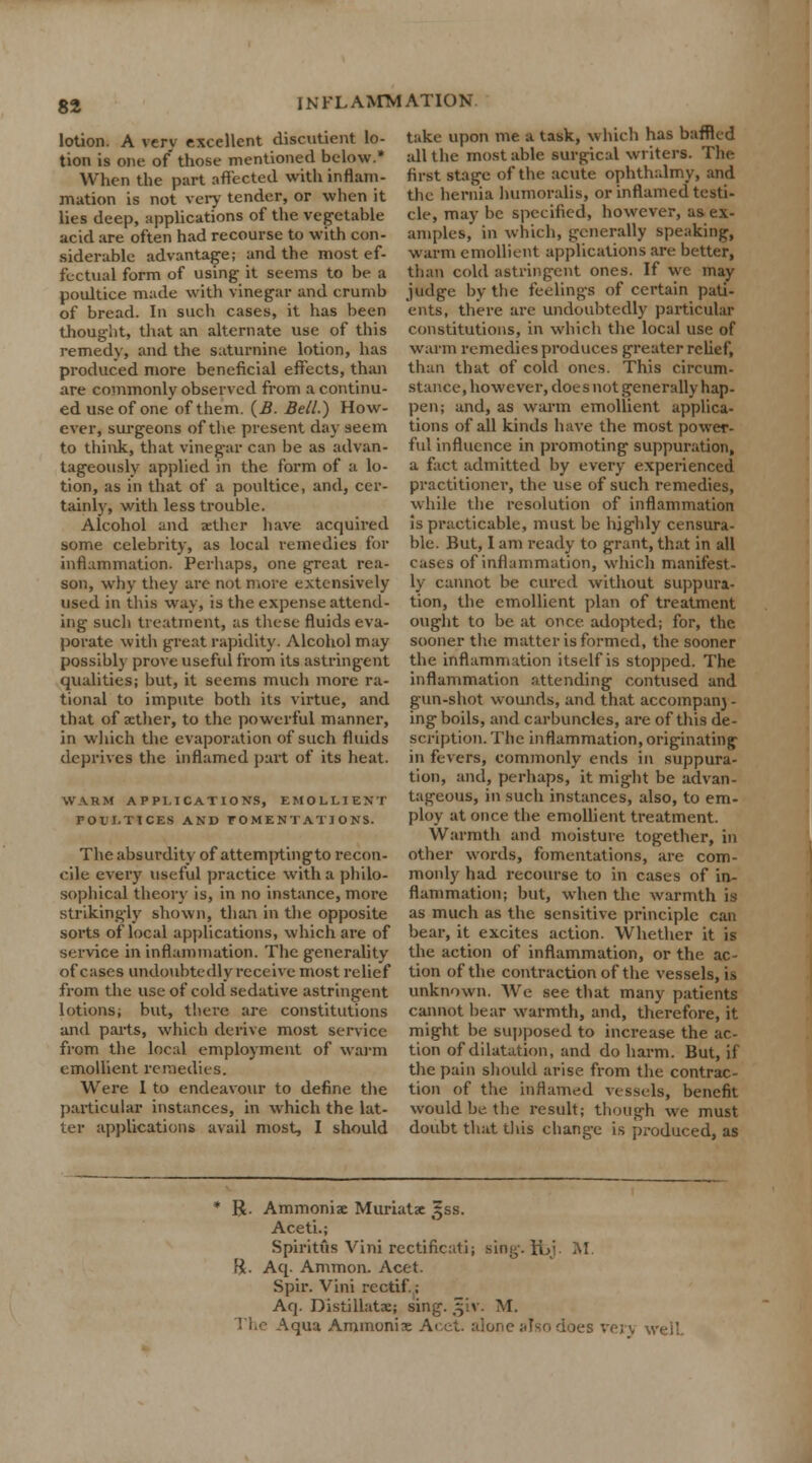 lotion. A very excellent discutient lo- tion is one of those mentioned below.* When the part affected with inflam- mation is not very tender, or when it lies deep, applications of the vegetable acid are often had recourse to with con- siderable advantage; and the most ef- fectual form of using it seems to be a poultice made with vinegar and crumb of bread. In such cases, it has been thought, that an alternate use of this remedy, and the saturnine lotion, has produced more beneficial effects, than are commonly observed from a continu- ed use of one of them. (£. Bell.) How- ever, surgeons of the present day seem to think, that vinegar can be as advan- tageously applied in the form of a lo- tion, as in that of a poultice, and, cer- tainly, with less trouble. Alcohol and aether have acquired some celebrity, as local remedies for inflammation. Perhaps, one great rea- son, why they are not more extensively used in this way, is the expense attend- ing such treatment, as these fluids eva- porate with great rapidity. Alcohol may possibly prove useful from its astringent qualities; but, it seems much more ra- tional to impute both its virtue, and that of aether, to the powerful manner, in which the evaporation of such fluids deprives the inflamed part of its heat. WARM APPLICATIONS, EMOLLIENT POULTICES AND FOMENTATIONS. The absurdity of attemptingto recon- cile every useful practice with a philo- sophical theory is, in no instance, more strikingly shown, than in the opposite sorts of local applications, which are of service in inflammation. The generality of cases undoubtedly receive most relief from the use of cold sedative astringent lotions; but, there are constitutions and parts, which derive most service from the local employment of warm emollient remedies. Were I to endeavour to define the particular instances, in which the lat- ter applications avail most, I should take upon me a task, which has baffled all the most able surgical writers. The first stage of the acute ophthalmy, and the hernia humoralis, or inflamed testi- cle, may be specified, however, as ex- amples, in which, generally speaking, warm emollient applications are better, than cold astringent ones. If we may judge by the feelings of certain pati- ents, there are undoubtedly particular constitutions, in which the local use of warm remedies produces greater relief, than that of cold ones. This circum- stance, however, does not generally hap- pen; and, as warm emollient applica- tions of all kinds have the most power- ful influence in promoting suppuration, a fact admitted by every experienced practitioner, the use of such remedies, while the resolution of inflammation is practicable, must be highly censura- ble. But, I am ready to grant, that in all cases of inflammation, which manifest- ly cannot be cured without suppura- tion, the emollient plan of treatment ought to be at once adopted; for, the sooner the matter is formed, the sooner the inflammation itself is stopped. The inflammation attending contused and gun-shot wounds, and that accompan) - ing boils, and carbuncles, are of this de- scription. The inflammation, originating in fevers, commonly ends in suppura- tion, and, perhaps, it might be advan- tageous, in such instances, also, to em- ploy at once the emollient treatment. Warmth and moisture together, in other words, fomentations, are com- monly had recourse to in cases of in- flammation; but, when the warmth is as much as the sensitive principle can bear, it excites action. Whether it is the action of inflammation, or the ac- tion of the contraction of the vessels, is unknown. We see that many patients cannot bear warmth, and, therefore, it might be supposed to increase the ac- tion of dilatation, and do harm. But, if the pain should arise from the contrac- tion of the inflamed vessels, benefit would be the result; though we must doubt that this change is produced, as * R. Ammonia Muriatae ^ss. Aceti.; Spiritiis Vini rectificati; sing.ft>j. M. ft. Aq. Ammon. Acet. Spir. Vini rectif.; Aq. Distillatac; sing. §iv. M. The Aqua Ammonix Acet. alone also does verv well
