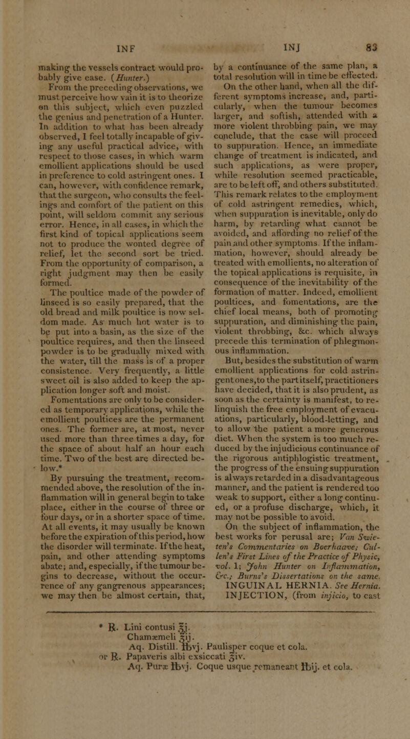 making1 the vessels contract would pro- bably give ease. (Hunter.) From the preceding observations, we must perceive how vain it is to theorize en this subject, which even puzzled the genius and penetration of a Hunter. In addition to what has been already observed, I feel totally incapable of giv- ing- any useful practical advice, with respect to those cases, in which warm emollient applications should be used in preference to cold astringent ones. I can, however, with confidence remark, that the surgeon, who consults the feel- ings and comfort of the patient on this point, will seldom commit any serious error. Hence, in all cases, in which the first kind of topical applications seem not to produce the wonted degree of relief, let the second sort be tried. From the opportunity of comparison, a right judgment may then be easily formed. The poultice made of the powder of linseed is so easily prepared, that the old bread and milk poultice is now sel- dom made. As' much hot water is to be put into a basin, as the size of the poultice requires, and then the linseed powder is to be gradually mixed with the water, till the mass is of a proper consistence. Very frequently, a little sweet oil is also added to keep the ap- plication longer soft and moist. Fomentations are only to be consider- ed as temporary applications, while the emollient poultices are the permanent ones. The former are, at most, never used more than three times a day, for the space of about half an hour each time. Two of the best are directed be- low.* By pursuing the treatment, recom- mended above, the resolution of the in- flammation will in general begin to take place, either in the course of three or four days, or in a shorter space of time. At all events, it may usually be known before the expiration of this period, how the disorder will terminate. If the heat, pain, and other attending symptoms abate; and, especially, if the tumour be- gins to decrease, without the occur- rence of any gangrenous appearances; we may then be almost certain, that, by a continuance of the same plan, a total resolution will in time be effected. On the other hand, when all the dif- ferent symptoms increase, and, parti- cularly, ' when the tumour becomes larger, and softish, attended with a more violent throbbing pain, we may conclude, that the case will proceed to suppuration. Hence, an immediate change of treatment is indicated, and such applications, as were proper, while resolution seemed practicable, are to be left off, and others substituted. This remark relates to the employment of cold astringent remedies, which, when suppuration is inevitable, only do harm, by retarding what cannot be avoided, and affording no relief of the pain and other symptoms If the inflam- mation, however, should already be treated with emollients, no alteration of the topical applications is requisite, in consequence of the inevitability of the formation of matter. Indeed, emollient poultices, and fomentations, are the chief local means, both of promoting suppuration, and diminishing the pain, violent throbbing, &c. which always precede this termination of phlegmon- ous inflammation. But, besides the substitution of warm emollient applications for cold astrin- gent ones, to the partitself, practitioners have decided, that it is also prudent, as soon as the certainty is manifest, to re- linquish the free employment of evacu- ations, particularly, blood-letting, and to allow the patient a more generous diet. When the system is too much re- duced by the injudicious continuance of the rigorous antiphlogistic treatment, the progress of the ensuingsuppuration is always retarded in a disadvantageous manner, and the patient is rendered too weak to support, either a long continu- ed, or a profuse discharge, which, it may not be possible to avoid. On the subject of inflammation, the best works for perusal are; Van Siuie- ten's Commentaries on Boerhawue; Cut- ten's First Lines of the Practice of Physic, tot. 1; jfohn Hunter on Iif animation, CfC.f Bums's Dissertations on the same. INGUINAL HERNIA. See Hernia. INJECTION, (from injkio, to cast * R. Lini contusi ^j. Chamaemcli 5ij. Aq. Distill, lbvj. Paulisper coque et cola, or R. Papaveris albi exsiccati giv. Aq. Purx Ifevj. Coque usque remaneant ftij. et cola.