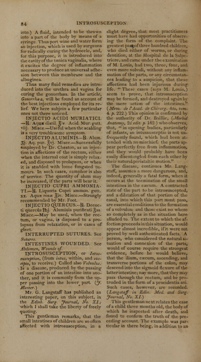 into.) A fluid, intended to be thrown info a part of the body by means of a syringe. Thus port wine and water form an injection, which is used by surgeons for radically curing the hydrocele, and, for this purpose, it is introduced into the cavity of the tunica vaginalis, where it excites the degree of inflammation necessary to produce an universal adhe- sion between this membrane and the albuginea. Thus many fluid remedies are intro- duced into the urethra and vagina for curing the gonorrhoea. In the article, Gonorrhoea, will be found an account of the best injections employed for its re- lief. We here subjoin a few particular ones not there noticed. INJECTIO ACIDI MURIATICI. —R. Aquae distil, ^iv Acid. Mur. gutt. viij. Misce.—Useful when the scalding is a very troublesome symptom. INJECTIO ALUMiNIS-R. Alum. 3j- Aq. pur. ^vj. Misce.—Successfully employed by Dr. Cheston, as an injec- tion in affections of the rectum, either when the internal coat is simply relax- ed, and disposed to prolapsus, or when it is studded with loose fungated tu- mours. In such cases, camphor is also of service. The quantity of alum may be increased, if the parts will bear it. INJECTIO CUPRI AMMONIA. TI.—R. Liquoris Cupri ammon. gutt. xx. Aquae rosae j|iv. Misce.—Strongly recommended by Mr. Foot. INJECTIO OJJERCUS.-R. Decoc- ti qiiercuslhj. Alumiuis purificati gss. Misce.—May be used, when the rec- tum, or vagina, i» disposed to a pro- lapsus from relaxation, or in cases of gleet. INTERRUPTED SUTURES. See Sutures. INTESTINES WOUNDED. See Abdomen, Wounds of. INTROSUSCEPTION, or Intus- susception, (from intus, within, and sus- cipio, to receive.) Called also Volvulus. Is a disease, produced by the passing of one portion of an intestine into ano- ther, and it is commonly from the up- per passing into the lower^ part. (y. Hunter.) Mr. G. Langstaff has published an interesting paper, on this subject, in the Edinb. Surg, yournal, No. XI,- which I shall take the liberty of freely quoting. This gentleman remarks, that the small intestines of children are so often affected with introsusception, in a slight degree, that most practitioners must have had opportunities of observ- ing the form of the complaint. The greatest pa»t;ofthree hundred children, who died either of worms, or during dentition, at the Hospital de la S triere, and came under the examination of M. Louis, had two, three, four, and even more volvuli, without any inflam- mation of the parts, or any circumstan- ces leading to a suspicion, that I affections had been injurious during life.  These cases (s.iys M. Louis,) seem to prove, that introsusception may be formed, and destroyed again by the mere action of the intestines. (Mem. de VAcad, de Chirurg. 4-to, torn. 4./>. 222.) This opinion is confirmed bj the authority of Dr. Baillie, (.Morbid Anatomy, 2d edit, p 162.) who observes, that,  in opening bodies, particularly of infants, an intussusceptio is not un- frequently found, which had been at- tended with no mischief; the parts ap- pear perfectly free from inflammation, and they would probably have been easily disentangled from each other by their natural peristaltic motion. The disease, continues Mr. Lang- staff, assumes a more dangerous, and, indeed, generally a fatal form, when it occurs at the termination of the small intestines in the excum. A contracted state of the part to be introsuscepted, and a dilatation of that portion of the canal, into which this part must pass, are essential conditions to the formation of a volvulus; and those exist no where so completely as in the situation here alluded to. The extent to which the af- fection proceeds in this situation, would appear almost incredible, if it were not proved by well authenticated facts. A person, who considered the natural si- tuation and connexion of the parts, would of course require the strongest evidence, before he would believe, that the ilium, caecum, ascending, and transverse portions of the colon, may descend into the sigmoid flexure of the latter intestine; nay more, that they may- pass through the rectum, and be pro- truded in the form of a procidentia ani. Such cases, however, are recorded. (Langstaff in Edin. Med. and Surg. Journal, No. XI) This gentleman next relates the case of a child three months old, the body of which he inspected after death, and found to confirm the truth of the pre- ceding account. The example was par- ticular in there being, in addition to an