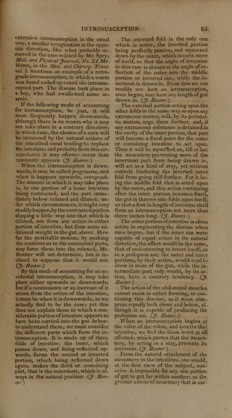 extensive introsusception in the usual way, a smaller invagination in the oppo- site direction, like what probably oc- curred in the case related by Mr. Spry; Med. and Physical Journal, No. XI. Mr. Home, in the Med. and Chirurg. Trans, vol. 1. mentions an example of a retro- grade introsusception, in which a worm was found coiled up round the introsus- cepted part. The disease took place in a boy, who had swallowed some ar- senic. If the following mode of accounting for introsusception, be just, it will most frequently happen downwards, although there is no reason why it may not take place in a contrary direction; in which case, the chance of a cure will be increased by the natural actions of the intestinal canal tending to replace the intestine; and probably from this cir- cumstance it may oftener occur than commonly appears. (J. Hunter.) When the introsusception is down- wards, it may be called progressive, and when it happens upwards, retrograde. The manner in which it may take place is, by one portion of a loose intestine being contracted, and the part imme- diately below relaxed and dilated; un- der which circumstances, it might very readily happen,by the contracted portion slipping a little way into that which is dilated, not from any action in either portion of intestine, but from some ad- ditional weight in the gut above. How far the peristaltic motion, by pushing the contents on to the contracted parts, may force these into the relaxed, Mr. Hunter will not determine, but is in- clined to suppose that it would not. (J. Hunter.) By this mode of accounting- for an ac- cidental introsusception, it may take place either upwards or downwards; but if a continuance or an increase of it arises from the action of the intestine, itmust be when it is downwards, as we actually find to be the case; yet this does not explain those in which a con- siderable portion of intestine appears to have been carried into the gut below: to understand these, we must consider the different parts which form the in- trosusception. It is made up of three folds of intestine; the inner, which passes down, and being reflected up- wards, forms the second or inverted portion, which being reflected down again, makes the third or containing part, that is the outermost, which is al- ways in the natural position. (J. Hun- ter) The outward fold is the only one which is active, the inverted portion being perfectly passive, and squeezed down by the outer, which inverts more of itself, so that the angle of inversion in this case is always at the angle of re- flection of the outer into the middle portion or inverted one, while the in- nermost is drawn in. From this we can readily see how an introsusception, once begun, may have any length of gut drawn in. (J. Hunter.) The external portion acting upon the other folds in the same way as upon any extraneous matter, will, by its peristal- tic motion, urge them further; and, if any extraneous substance is detained in the cavity of the inner portion, that part will become a fixed point for the outer or containing intestine to act upon. Thus it will be squeezed on, till at last the mesentery preventing more of the innermost part from being drawn in, will act as a kind of stay, yet without entirely hindering the inverted outer fold from going still further. For it be- ing the middle fold that is acted upon by the outer, and this action continuing after the inner portion becomes fixed, the gut is thrown into folds upon itself; so that a foot in length of intestine shall form an introsusception not more than three inches long. {J. Hunter.) The outer portion of intestine is alone active in augmenting the disease when once begun; but if the inner one were capable of equal action in its natural direction, the effect would be the same, that of endeavouring to invert itself, as in a prolapsus anij the outer and inner portions, by their action, would tend to draw in more of the gut, while the in • termediate part only would, by its ac- tion, have a contrary tendency. (J. Hunter.) The action of the abdominal muscles cannot assist in either forming, or con- tinuing this disease, as it must com- press equally both above and below, al- though it is capable of producing the prolapsus ani. (J. Hunter.) When an introsusception begins at the valve of the colon, and inverts that intestine, we find the ilium is not at all affected; which proves that the mesen- tery, by acting as a stay, prevents its inversion. (J. Hunter.) From the natural attachment of the mesentery to the intestines, one would, at the first view of the subject, con- ceive it impossible for any one portion of gut to get far within another; as the greater extent of mesentery that is car-