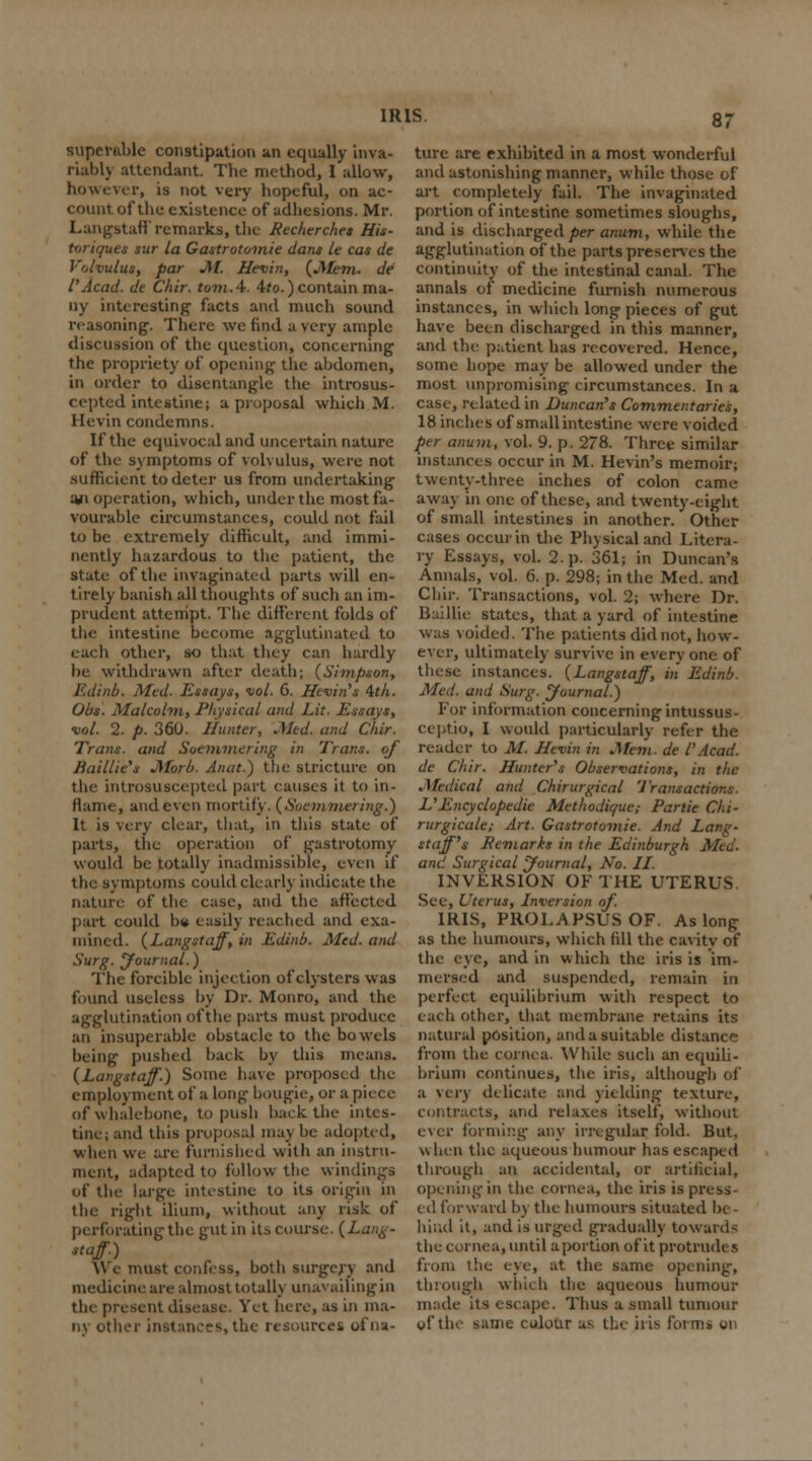 SUperable constipation an equally inva- riably attendant. The method, 1 allow, however, is not very hopeful, on ac- count of the existence of adhesions. Mr. Langstaff* remarks, the liecherches His- toriques sur la Gastrotomie dans le cas de Volvulus, par M. Hevin, (Mem. de I'Acad, de Chir. torn. 4. 4to.) contain ma- ny interesting facts and much sound reasoning. There we find a very ample discussion of the question, concerning the propriety of opening the abdomen, in order to disentangle the introsus- ccpted intestine; a proposal which M. Hevin condemns. If the equivocal and uncertain nature of the symptoms of volvulus, were not sufficient to deter us from undertaking aii operation, which, under the most fa- vourable circumstances, could not fail to be extremely difficult, and immi- nently hazardous to the patient, the state of the invaginated parts will en- tirely banish all thoughts of such an im- prudent attempt. The different folds of the intestine become agglutinated to each other, so that they can hardly be withdrawn after death; (Simpson, Edinb. Med. Essays, vol. 6. Hevin's 4th. Obs. Malcolm, Physical and Lit. Essays, vol. 2. p. 360. Hunter, Med. and Chir. Trans, and Soemmering in Trans, of Raillie's Morb. An at.) the stricture on the introsuscepted part causes it to in- flame, and even mortify. (Soemmering.) It is very clear, that, in this state of parts, the operation of gastrotomy would be totally inadmissible, even if the symptoms could clearly indicate the nature of the ease, and the affected part could h« easily reached and exa- mined. (Langstaff, in Edinb. Med. and Surg. Journal.) The forcible injection of clysters was found useless by Dr. Monro, and the agglutination of the parts must produce an insuperable obstacle to the bowels being pushed back by this means. (Langstaff.) Some have proposed Un- employment of a long bougie, or a piece of whalebone, to push back the intes- tine; and this proposal ma\ be adopted, when we are furnished with an instru- ment, adapted to follow the windings of the large intestine to its origin in the right ilium, without any risk of perforating the gut in its course. (Lang- staff) \\ e must confess, both surgery and medicine are almost totally unavailing in the present disease. Yet here, as in ma- ny other instances, the resources of na- ture are exhibited in a most wonderful and astonishing manner, while those of art completely fail. The invaginated portion of intestine sometimes sloughs, and is discharged per anum, while the agglutination of the parts preserves the continuity of the intestinal canal. The annals of medicine furnish numerous instances, in which long pieces of gut have been discharged in this manner, and the patient has recovered. Hence, some hope may be allowed under the most unpromising circumstances. In a case, related in Duncan's Commentaries, 18 inches of small intestine were voided per anum, vol. 9. p. 278. Three similar instances occur in M. Hevin's memoir; twenty-three inches of colon came away in one of these, and twenty-eight of small intestines in another. Other cases occur in the Physical and Litera- ry Essays, vol. 2. p. 361; in Duncan's Annals, vol. 6. p. 298; in the Med. and Chir. Transactions, vol. 2; where Dr. Baillie states, that a yard of intestine was voided. The patients did not, how- ever, ultimately survive in everyone of these instances. (Langstaff, in Edinb. Med. and Surg. Journal.) For information concerning intussus- ceptio, I would particularly refer the reader to M. Hevin in Mem. de l'Acad, de Chir. Hunter's Observations, in the .Medical and Chirurgical Transactions. L'Encyclopedic Methodique; Parlie Chi- rurgicale; Art. Gastrotomie. And Lang- staff's Eemarks in the Edinburgh Med. and Surgical Journal, No. II. INVERSION OF THE UTERUS. See, Uterus, Inversion of. IRIS, PROLAPSUS OF. As long as the humours, which fill the cavity of the eye, and in which the iris is im- mersed and suspended, remain in perfect equilibrium with respect to each other, that membrane retains its natural position, and a suitable distance from the cornea. While such an equili- brium continues, the iris, although of a very delicate and Yielding texture, contracts, and relaxes itself, without ever forming any irregular, fold. But, when the aqueous humour has escaped through an accidental, or artificial, opening in the cornea, the iris is press- ed forward by the humours situated be- hind it, and is urged gradually towards the cornea, until a portion of it protrudes from the eye, at the same opening, tin ough which the aqueous humour made its escape. Thus a small tumour wf the same colour as the iris forms on