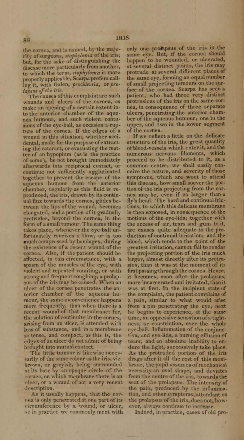 the cornea, anil is named, by the majo- rity of surgeons, staphyloma of the iris; but, for the sake of distinguishing the disease more particularly from another, to which the term, staphyloma is more properly applicable, Scarpa prefers call- ing it, with Galen, procidentia, or pro- lapsus of the iris. The causes of this complaint are such wounds and ulcers of the cornea, as make an opening of a certain extent in- to the anterior chamber of the aque- ous humour, and such violent contu- sions of the eye-ball, as occasion a rup- ture of the cornea. If the edges of a wound in this situation, whether acci- dental, made for the purpose of extract- ing the cataract, or evacuating the mat- ter of an hypopium (as is the practice of some), be not brought immediately afterwards into reciprocal contact, or continue not sufficiently agglutinated together to prevent the escape of the aqueous humour from the anterior chamber, regularly as this fluid is re- produced; the iris, drawn by its contin- ual flux towards the cornea, glides be- tween the lips of the wound, becomes elongated, and a portion of it gradually protrudes, beyond the cornea, in the form of a small tumour. The same thing takes place, whenever the eye-ball un- fortunately receives a blow, or is too much compressed by bandages, during the existence of a recent wound of the cornea. Also, if the patient should be affected, in this circumstance, with a spasm of the muscles of the eye, with ' iolent and repeated vomiting, or with strong and frequent coughing, a prolap- sus of the iris may be caused. When an ulcer of the cornea penetrates the an- rerior chamber of the aqueous hu- mour, the same inconvenience happens more frequently, than when there is a recent wound, of that membrane; for, the solution of continuity in the cornea, arising from an ulcer, is attended with loss of substance, and in a membrane so tense, and compact, as this is, the edges of an ulcer do not admit of being brought into mutual contact. The little tumour is likewise neces- sarily of the same colour as the iris, vi /. hrown, or greyish, being surrounded r»t its base by an opaque circle of the cornea, on which membrane there is an nicer, or a wound of not a very recent description. As it usually happens, that the cor- nea is only penetrated at one part of its I ircumference by a wound, or ulcer, practice we i ommonly meet with only one prolapsus of the iris in the same eve. But, if the cornea should happen to be wounded, or ulcerated, at several distinct points, the iris may protrude at several different places of the same eye, forming an equal number of small projecting tumours on the sur- face of the cornea. Scarpa has seen a patient, who had three very distinct protrusions of the iris on the same cor- nea, in consequence of three separate ulcers, penetrating the anterior cham- ber of the aqueous humour; one in the upper, and two in the lower segment of the cornea. If we reflect a little on the delicate structure of the iris, the great quantity of blood-vessels which enter it, and the numerous nervous filaments, which proceed to be distributed to it, as a common centre; we shall easily con- ceive the nature, and severity of those symptoms, which are wont to attend this disease, how small soever the por- tion of the iris projecting from the cor- nea may be, even if no larger than a fly's head. The hard and continual fric- tions, to which this delicate membrane is then exposed, in consequence of the motions of the eye-lids; together with the access of air, tears and gum to it, are causes quite adequate to the pro- duction of continual irritation; and the blood, which tends to the point of the greatest irritation, cannot fail to render the projecting portion of the iris much larger, almost directly after its protru- sion, than it was at the moment of its first passing through the cornea. Hence, it becomes, soon after the prolapsus, more incarcerated and irritated, than it was at first. In the incipient state of the complaint, the patient complains of a pain, similar to what would arise from a pin penetrating the eye; next he begins to experience, at the same time, an oppressive sensation of a tight- ness, or constriction, over the whole eye-ball. Inflammation of the conjunc- tiva, and eye-lids, a burning effusion of tears, and an absolute inability to en- dure the light, successively take place. As the protruded portion of the iris drags after it all the rest of this mem- brane, the pupil assumes of mechanical necessity an oval shape, and deviates from the centre of the iris, towards the scat of the prolapsus. The intensity of the pain, produced by the inflamma- tion, and other symptoms, attendant on the prolapsus of the iris, does not, how- ever, always continue to increase. Indeed, in practice, cases of old pro-