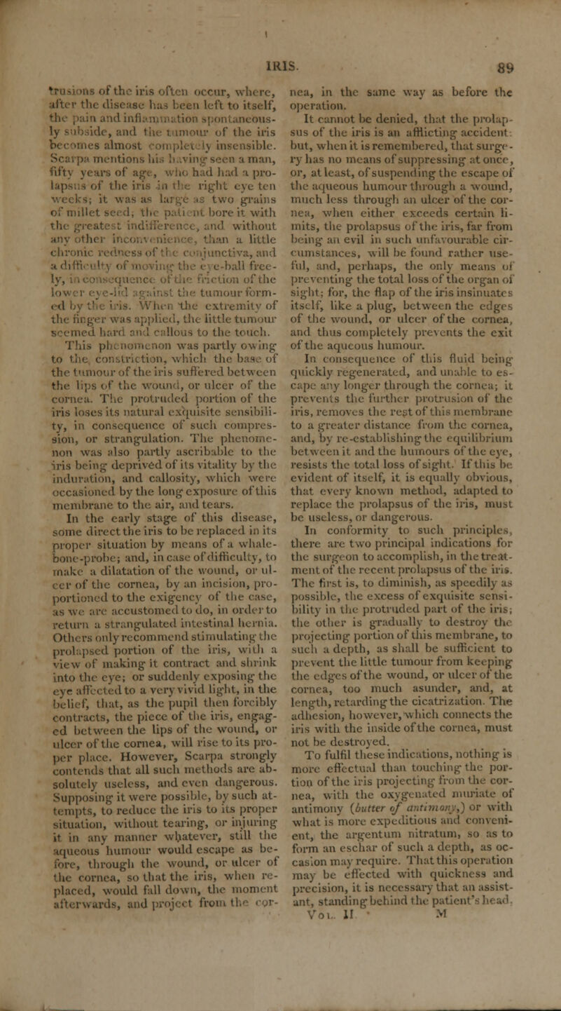 □ occur, where, after the disease I ft to itself, k ons- ide, and the t imour of the iris lea almost isible. I man, fiftj years of as d had a pro- I of the in hi eye ten two grains of mill bore it with nd without little a, and c-ball frce- of the nour form- the extremity of . the tittle tumour us to the touch. This pi . nom< non was partly owing1 . in, which the b the tumour of the iris suffered between the lips of the wound, or ulcer of the cornea. The protruded portion of the iris loses its natural exquisite scnsibili- consequence of such compres- sion, or strangulation. The pheti non was also partly ascribable to the iris being deprived of its vitality by the induration, and callosity, which were occasioned by the long exposure of this membrane to the. air, and tears. In the early stage of this disease, some direct the iris to be replaced in its proper situation by means of a whale- bone-probe; and, in case of difficulty, to make a dilatation of the wound, or ul- cer of the cornea, by an incision, pro- portioned to the exigency of the ease, as we are accustomed to do, in order to return a strangulated intestinal hernia. Others only recommend stimulating the prolapsed portion of the iris, with a view of making it contract and shrink into the eye; or suddenly exposing the d to a very vivid light, in the i', that, as the pupil then forcibly contracts, the piece of the iris, engag- ed between the lips of the wound, or ulcer of the cornea, will rise to its pro- per place. However, Scarpa strongly contends that all such methods are ab- solutely useless, and even dangerous. Supposing it were possible, by such at- tempts, to reduce the iris to its proper ion, without tearing, or injuring it in any manner whatever, still the aqueous humour would escape as be- through the wound, or ulcer of ornea, so that the iris, whei placed, would fall down, the moment nurds, and project from the cor- nea, in the same way as before the operation. It cannot be denied, that the prolap- sus of the iris is an afflicting accident but, when it is remembered, that surge - ry has no means of suppressing at once, or, at least, of suspending the escape of the aqueous humour through a wound, much less through an ulcer of the cor- nea, when either exceeds certain li- mits, the prolapsus of the iris, far from being an evil in such unfavourable cir- cumstances, will he found rather use fill, and, perhaps, the only means of preventing the total loss of the organ of sight; for, the flap of the irisinsin' itself, like a plug, between the i of the wound, or ulcer of the cornea, and thus completely prevents the exit of the aqueous humour. In consequence of this fluid being quickly regenerated, and unable b any longer through the cornea; ii prevents the further protrusion of the iris, removes the rest of this membrane to a greater distance from tin: cornea, and, by re-establishing the equilibrium between it and the humours of the eye, resists the total loss of sight. If this be evident of itself, it is equally otn that every known method, adapted to replace the prolapsus of the iris, must be useless, or dangerous. In conformity to such principles there are two principal indications for the surgeon to accomplish, in the treat- ment of the recent prolapsus of the iris. The first is, to diminish, as speedil} as possible, the excess of exquisite sensi- bility in the protruded part of the iris; the other is gradually to destroy thi projecting portion of this membrane, to such a depth, as shall be sufficient to prevent the little tumour from keeping the edges of the wound, or ulcer of the cornea, too much asunder, and, at length, retarding the cicatrization. The adhesion, however, which connects the iris with the inside of the cornea, must not be destroyed. To fulfil these indications, nothing is more effectual than touching the por- tion of the iris projecting from the cor- nea, with the oxygenated muriate of antimony (butter of am with what is more expeditious and conveni- ent, the argentum nitratum, so as to form an eschar of such a depth, as oc- casion may require. That this operation may be effected with quickness and precision, it is necessary that an assist- ant, standing behind 1 he pati H ' M