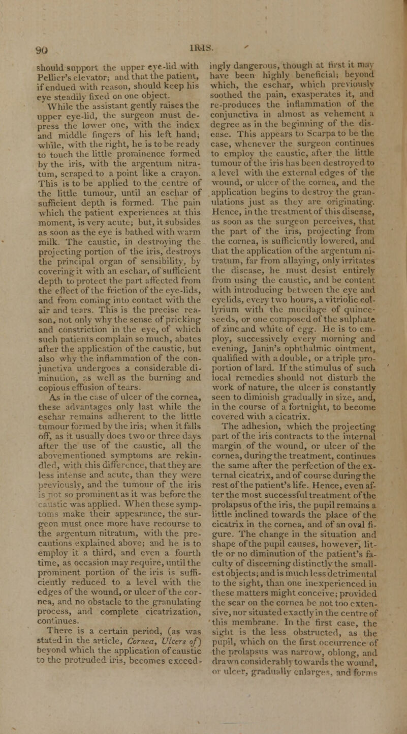 should support the upper eye-lid with Peltier's elevator; and that the patient, if endued with reason, should keep his eve steadily fixed on one object. ' While the assistant gently raises the upper eye-lid, the surgeon must de- press the lower one, with the index and middle fingers of his left hand; while, with the right, he is to be ready to touch the little prominence formed by the iris, with the argentum nitra- tum, scraped to a point like a crayon. This is to be applied to the centre of the little tumour, until an eschar of sufficient depth is formed. The pain which the patient experiences at this moment, is very acute; but, it subsides as soon as the eye is bathed with warm milk. The caustic, in destroying the projecting portion of the iris, destroys the principal organ of sensibility, by covering it with an eschar, of sufficient depth to protect the part affected from the effect of the friction of the eye-lids, and from coming into contact with the air and tears. This is the precise- rea- son, not only why the sense of pricking and constriction in the eye, of which such patients complain so much, abates after the application of the caustic, but also why the inflammation of the con- junctiva undergoes a considerable di- minution, as well as the burning and copious effusion of tears. As in the c;ise of ulcer of the cornea, these advantages only last while the eschar remains adherent to the little tumour formed by the iris; when it falls off, as it usually does two or three days after the use of the caustic, all the abovementioned symptoms are rekin- dled, with this difference, that they are less intense and acute, than they were nsly, and the tumour of the iris so prominent as it was before the tic was applied. When these symp- toms make their appearance, the sur- geon must once more have recourse to the argentum nitratum, with the pre- cautions explained above; and he is to employ it a third, and even a fourth time, as occasion may require, until the prominent portion of the iris is suffi- ciently reduced to a level with the edges of the wound, or ulcer of the cor- nea, and no obstacle to the granulating process, and complete cicatrization, continues. There is a certain period, (as was stated in the article, Cornea, Ulcers of) beyond which the application of caustic to the protruded iris, becomes exceed- ingly dangerous, though at first il have been highly beneficial) I which, the eschar, which previously soothed the pain, exasperates it, and re-produces the inflammation of the conjunctiva in almost as vehement a degree as in the beginning of the dis- ease. This appears to Scarpa to be the case, whenever the surgeon continues to employ the caustic, after the Little tumour of the iris lias been destroy ed to a level with the external edges of the wound, or ulcer of the cornea, and the application begins to destroy the gran- ulations just as they are originating. Hence, in the treatment of this disease, as soon as the surgeon perceives, that the part of the iris, projecting from the cornea, is sufficiently lowered, and that the application of the argentum ni- tratum, far from allaying, only irritates the disease, he must desist entirely from using the caustic, and be content with introducing between the eye and eyelids, every two hours, a vitriolic col- lyrium with the mucilage of quince- seeds, or one composed of the sulphate of zinc and white of egg. He is to em- ploy, successively every morning and evening, Janin's ophthalmic ointment, qualified with a double, or a triple pro- portion of lard. If the stimulus of such local remedies should not disturb the work of nature, the ulcer is constantly seen totliminisli gradually in size, and, in the course of a fortnight, to become co\ ered with a cicatrix. The adhesion, which the projecting part of the iris contracts to the internal margin of the wound, or ulcer of the cornea, during the treatment, continues the same after the perfection of the ex- ternal cicatrix, and of course during the rest of the patient's life. Hence, even af- ter the most successful treatment of the prolapsus of the iris, the pupil remains a little inclined towards the place of the cicatrix in the cornea, and of an oval fi- gure. The change in the situation and shape of the pupil causes, however, lit- tle or no diminution of the patient's fa- culty of discerning distinctly the small- est objects; and is much less detrimental to the sight, than one inexperienced in these matters might conceive; provided the scar on the cornea be not too exten- sive, nor situated exactly in the centre of this membrane. In the first case, the sight is the less obstructed, as the pupil, which on the first occurrence of the prolapsus was narrow, oblong, and drawn considerably towards the wound, 01 ulcer, gradually enlarge^ and