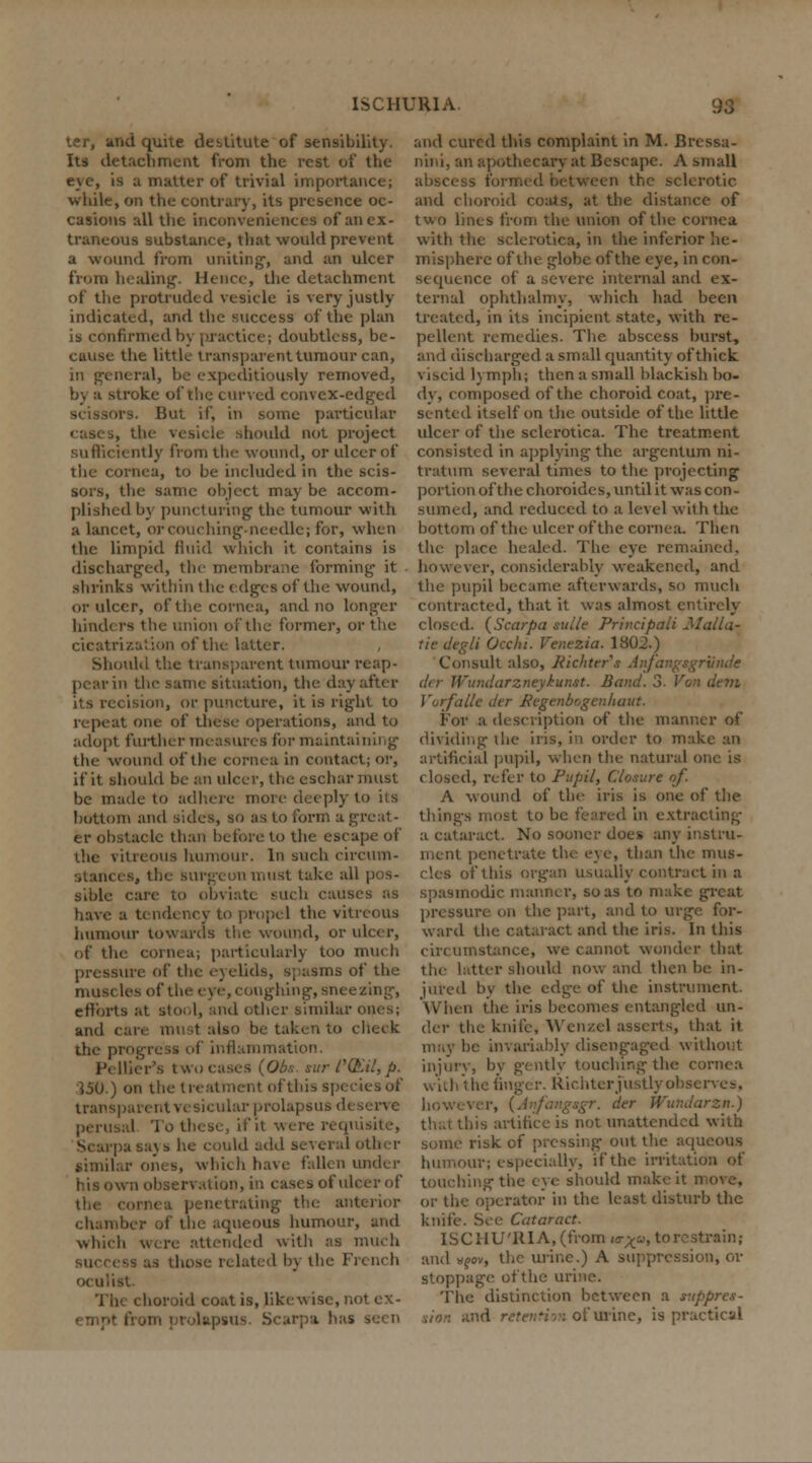 ter, and quite destitute of sensibility. Its detachment from the rest of the eye, is u matter of trivial importance; while, on the contrary, its presence oc- casions all the inconveniences of an ex- traneous substance, that would prevent a wound from uniting-, and an ulcer from healing. Hence, the detachment of the protruded vesicle is very justly indicated, and the success of the plan is confirmed by practice; doubtless, be- cause the little transparent tumour can, in general, be expeditiously removed, b) a siroke of the curved convex-edged scissors. But if, in some particular cases, the mid not project sufficiently from the wound, or ulcer of the cornea, to be included in the scis- sors, the same object may be accom- plished by puncturing the tumour with a lancet, orcouching-needle; for, when the limpid fluid which it contains is discharged, the membrane forming it .shrinks within the edges of the wound, or ulcer, of the cornea, and no longer hinders the union of the former, or the cicatrization of the latter. Should the transparent tumour reap- pear in the same situation, the day after its recision, or puncture, it is right to repeat one of these operations, and to adopt further measures for maint^ the wound of the cornea in contact; or, if it should be an ulcer, the eschar must be made to adhere more deeply to its bottom and sides, so as to form a greal - er obstacle than before to the escape of the vitreous humour. In such circum- stances, tlie surgeon must take al siblc care to obviate such causes as have a tendency to propel the vitreous humour towards the wound, or ulcer, of the cornea; particularly too much pressure of the eyelids, spasms of the muscles of I ughing, sneezing, efforts at stool, and other similar ones; and i ilso be taken to cheek the progre is of inflammation. Pellier's two cases (Obs. sur CQ'.il, p. }50.) on the treatment of this species of trans] ular prolapsus di perusal To these, it' it were requisite, Scarpa says he could add sever:. I .similar ones, which have fallen under his own observation, in cases of ulcer of . penetrating the anterior chamber of the aqueous humour, and which \v>re attended with as much those related by the French choroid coat is, likewise, not cx- . usu'- Scarpa has seen and cured this complaint in M. Bressa- nini, an apothecary at Bescape. A small abscess torn rotic and choroid coats, at the distance of two lines from the union of the cornea with the sclerotica, in the inferior he- misphere of the globe of the eye, in con- sequence of a severe internal and ex- ternal ophthalmy, which had been treated, in its incipient state, with re- pellent remedies. The abscess burst, and discharged a small quantity of thick. viscid lymph; then a small blackish bo- dy, composed of the choroid coat, pre- sented itself on the outside of the little ulcer of the sclerotica. The treatment consisted in applying the argentum ni- tratum several times to the projecting portion of the choroides, until it was con- sumed, and reduced to a level with the bottom of the ulcer of the cornea. Then the place healed. The eye remained. irer, considerably weakened, and the pupil became afterwards, so much contracted, that it was almost entirely closed. {Scarpa sulle Principal! Alalia- tie degli Occlu. Ventzia. Itf02.) Consult also, Richters Anfangsgrunde der Wundarzneykunst. Band. 3. Von dem VorfaUe der Pegenbogcnhaut. For a description of the manner of dividing the iris, in order to make an artificial pupil, when the natural o i, refer to Pupil, Closure of. A wound of the iris is one of the things most to be feared in extracting a cataract. No sooner does any instru- ment penetrate the eye, than the mus- cles of this organ usually contract in a spasmodic manner, so as to make great pressure on the part, and to urg ward the cataract and the iris. In this circumstance, we cannot wonder that the hitter should now and then be in- jured by the edge of the instrument. When the iris becomes entangled un- der the knife, Wenzel asserts, that it may be invariably disengaged without injury, by gently touching the cornea with the finger. Richter justly observes. der Wundarzm.) bis artifice is not unattended with some risk of pressing- out the aqueous ir; especially, if the irritation of touching the eye should make it move, or the operator in the least disturb the knife. See Cataract. ISCHU'llIA, (from <o-^«, to restrain; and wfov, the urine.) A suppression, or stoppage of the urine. The distinction between a suppres- : of urine, is practical