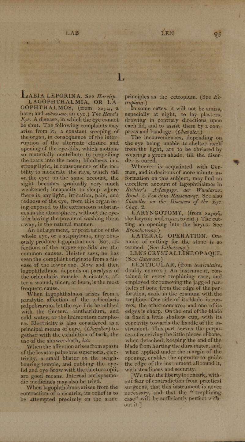 \u LiABIA LEPORINA. See Harelip. LAGOPHTHALMIA, OR LA- GOPHTHALMOS, (from x«j*f, a liare; and o$$ak/u.oc, an eye.) 77ie Hare's Eye. A disease, in which the eye cannot be shut. The following complaints may arise from it; a constant weeping1 of the organ, in consequence of the inter- ruption of the alternate closure and opening of the eye-lids, which motions so materially contribute to propelling the tears into the nose; blindness in a Strong light, inconsequence of the ina- bility to moderate the rays, which fall on the eye; on the same account, the sight becomes gradually very much weakened; incapacity to sleep where there ia any light; irritation, pain, and redness of the eye, from this organ be- ing exposed to the extraneous substan- ces in the atmosphere, without tin lids having the power of washing them away, in the natural manner. An enlargement, or protrusion of the whole eye, or a staphyloma, may obvi- ously produce lagophthalmos. Bui, af- fections of the upper eye-lids ai common causes. Heister savs, he has seen the complaint originate from a dis- of the lower one. Now and then lagophthalmos depends on paralysis of the orbicularis muscle. A cicatrix, af- ter a wound, ulcer, or burn, is the most frequent cause. When lagophthalmos arises from a paralytic affection of the orbicularis palpebrarum, let the eye lids be rubbed with the tinctura cantharidum, and cold water, or the linimentum campho- rs. Electricity is also considered as a principal means of cure, (Chandler) to- gether with the exhibition of bark, the use of the shower-bath, &c. When the affection arises from spasm of the levator palpebral superioris, elec- tricity, a small blister on the neigh- bouring temple, and rubbing the eye- lid and eve-brow with the tinctura opii, are good means. Internal antispasmo- dic medicines may also be tried. When lagophthalmos arises from the contraction of a cicatrix, its relief is to atempted precisely on the principles as the ectropium. (See tr opium.) In some cases, it will not be amiss, especially at night, to lay plasters, drawing in contrary directions upon each lid, and to assist them by a com- press and bandage. {Chandler.) The inconveniences, depending on the eye being unable to shelter itself from the light, are to be obviated by wearing a green shade, till the disor- der is cured. ft Whoever is acquainted with Ger- man, and is desirous of more minute in- formation on this subject, may find an excellent account of lagophthalmos in Jiichter's Anjangsgr. der Wundarnz. Band. 2. Von dem Hassenauge. See also Chandler on the Diseases of the Eye. Chap. 2. LARYNGOTOMY, (from \u?vyl, the larynx; and t<./j.w, to cut.) The cut- ting an opening into the larynx. See Bronchotomy.) LATERAL OPERATION. One mode of cutting for the stone is so termed. (See Lithotomy.) I.ENS CRYSTALLINE OPAQUE. (See Cataract.) LENTICULAR, (from lenticulaire, doubly convex.) An instrument, con- tained in every trephining case, and employed for removing the jagged par- >f bone from the edge of the per- foration, made in the cranium with the trephine. One side of its blade is con- vex, the other concave; and one of its edges is sharp. On the end ofthe blade is lixed a little shallow cup, with its concavity towards the handle of the in- strument. This part serves the purpo- ses of receiving the little pieces of bone, when detached, keeping the end ofthe blade from hurting the dura mater, and, when applied under the margin of the opening, enables the operator to guide the edge ofthe instrument all round it, with steadiness and security. [We take the liberty to remark, with- out fear of contradiction from practical surgeons, that this instrument is never, - rv, and that the trephining case will be suftVu nth perfect with out it.]