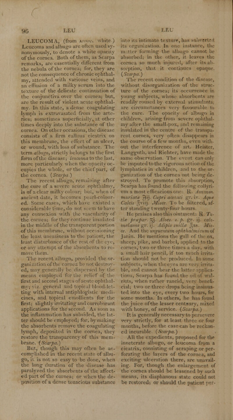 9G LEU LEUCOMA, (from a Leucoma and albugo arc often used sy- nonymously, to denote a white opacity ofthe cornea. Both of them, as Scarpa remarks, are essentially different from the nebula of the cornea; for, they are not the consequence of chronic ophthal- my, attended with varicose veins, and an effusion of a milky serum into the texture of the delicate continuation of the conjunctiva over the cornea; but, are the result of violent acute ophthal- ray. In this state, a dense coagulating lymph is extravasated from the arte- ries; sometimes superficially, at other times deeply into the substance of the cornea. On other occasions, the disease consists of a firm callous cicatrix on this membrane, the effect of an ulcer, or wound, with loss of substance. The term albugo, strictly belongs to the first form ofthe disc asej leucoma to the last, more particularly when the opacity oc- cupies the whole, or the chief part, of the cornea. (Scarpa) The recent albugo, remaining after the cure of a severe acute, ophthalmy, is of a clear milky colour; but, when of ancient date, it becomes pearl-colour- ed. Some cases, which have existed a considerable time, do not sc em to hai e anv connexion with the vascularity of the cornea; for they continue insulated in the middle ofthe transparent portion of this membrane, without occasioning the least uneasiness to the. patient, the least disturbance of tl. or any attempt ofthe absorbents to re- move them. The recent albugo, provided the or- ganization ofthe cornea be not d< ed, may generally be dispersed by the means employed for the relief first and second stages of acute ophthal- my; viz. general and topical blood-let- ting with internal antiphlogistic medi- cines, and topical emollients for the first; slightly irritating1 and corroborant applications for the second. As soon as the inflammation has subsided, the 1 li- ter should be employed; for, by making the absorbents remove the coagulating lymph, deposited in the cornea, they restore the transparency of this mem- brane. {Scarpa.) But, though this may often be ac- complished in the recent slate of albu- go, it is not so easy to be done, v. hen the long duration of the disease lias paralyzed the absorbents ofthe affect- ed part ofthe cornea; or when the de- position of a dense tenacious substance LF.L into its intimate texture, hafi its organization. In one instanci forming the albugo cannot be absorbed; in the other, it leaves the cornea so much injured, after i sorption, that it continues opaque, {Scarpa.) The recent condition of the di - without disorganization of the struc- ture of the cornea; its occurrence in young subjects, whose absorbents arc readily roused by external stinm are circumstance* very favo the cure. The opacity of albugo in children, arising from severe ophthal- my after the small-pox, and remai insulated in the centre of the transpa- rent cornea, very often disappears in the course of a few months, even with. out the interference of ait. Heister, Langguth, and Richter, have made the. same observation. Tl;' n only be imputed to the vigorous action ofthe lymphatics in children, and to the or- ganization of the cornea not being de- stroyed. To promote this absorption, Scarpa has found the i illyri- nm a most efficacious i nmon. muriatic J}ij. Cupri actiaii gr. iv. Aqua Cakis §viij. Jtfiece. To be filtered, af- ter standing- twenty-four hours He praises also this ointment: R. Tu- ti<e prapar. ,^j. Aloes, s. p. gr. ij. calo- meianot gr. ij. Adipis suilla ce. And the unguentumophthalmieumot Janin. He mentions the gall of th sheep, pike, and barbel, applied to the cornea, two or three times a day, with U hair pencil, if too much irrita- tion should not.be produced. Ill subjects, when 1 h ble, and cannot bear the latter applica- . Scarpa has found the nuts, when rather rancid, very benefi- cial; two or three drops being insinua- ted into the eye, every two houi some months. In others, he has found the juice ofthe lesser centaury, mixed with honey, of service. (Scarpa.) It is generally necessary to persevere very strictly, for at least three or four months, before the case can be reckon- ed incurable. (Scarpa.) All the expedients, proposed for the inveterate albugo, or leucoma from a cicatrix, consisting of scraping or per- forating the layers of the cornea, and exciting ulceration there, are unavail- ing. For, though the enlargcm the cornea should be lessened by such means, its diaphanous state could not be restored; or shotdd the patient