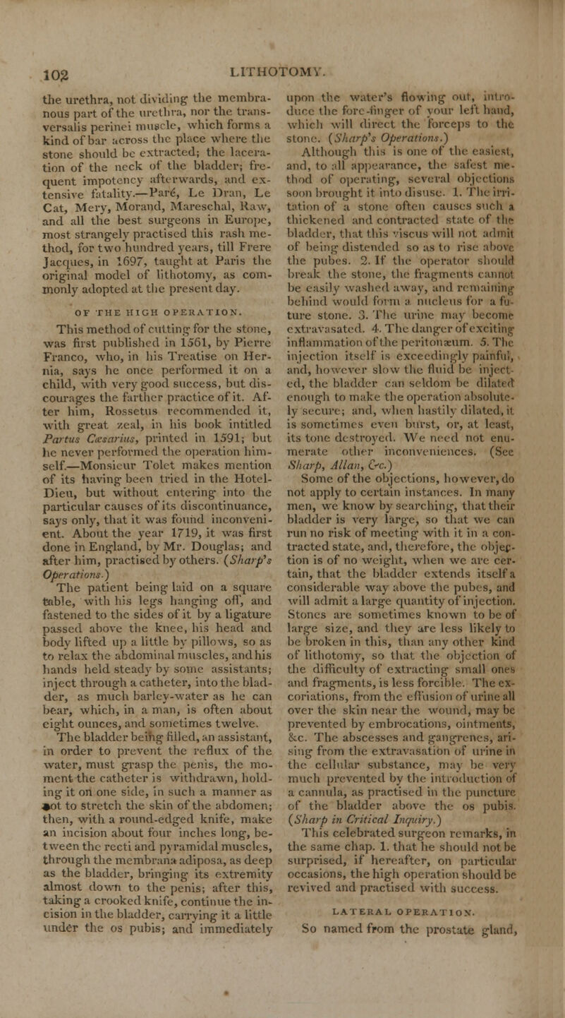 the urethra, not dividing the membra- nous part of the urethra, nor the trans- versals perinei muscle, which forms a kind of bar across the place where tlie stone should be extracted; the lacera- tion of the neck of the bladder; fre- quent impotency afterwards, and ex- tensive fatality.—Pare, Le Dran, Le Cat, Mery, Morand, Mareschal, Raw, and all the best surgeons in Europe, most strangely practised this rash me- thod, for two hundred years, till Frere Jacques, in 1697, taught at Paris the original model of lithotomy, as com- monly adopted at the present day. OF THE HIGH OPERATION. This method of cutting for the stone, was fust published in 1561, by Pierre Franco, who, in his Treatise on Her- nia, says he once performed it on a child, with very g-ood success, but dis- courages the farther practice of it. Af- ter him, Rossetus recommended it, with great zeal, in his book intitled Partus Cxsarius, printed in 1591; but lie never performed the operation him- self.—Monsieur Tolet makes mention of its having been tried in the Hotcl- Dieu, but without entering into the particular causes of its discontinuance, says only, that it was found inconveni- ent. About the year 1719, it was first done in England, by Mr. Douglas; and after him, practised by others. (Sharp's Operations) The patient being laid on a square table, with his legs hanging off, and fastened to the sides of it by a ligature passed above the knee, his head and body lifted up a little by pillows, so as to relax the abdominal muscles, and his hands held steady by some assistants; inject through a catheter, into the blad- der, as much barley-water as he can bear, which, in a man, is often about eight ounces, and sometimes twelve. The bladder being filled, an assistant, in order to prevent the reflux of the water, must grasp the penis, the mo- ment the catheter is withdrawn, hold- ing it on one side, in such a manner as ♦ot to stretch the skin of the abdomen; then, with a round-edged knife, make an incision about four inches long, be- tween the recti and pyramidal muscles, through the membrana adiposa, as deep as the bladder, bringing its extremity almost down to the penis; after this, talcing a crooked knife, continue the in- cision in the bladder, carrying it a little under the os pubis; and immediately upon the water's flowing out, intro- duce the fore-finger of your left hand, which will direct the forceps to the stone. (Sharp's Operations.) Although this is one of the easiest, and, to all appearance, the safest me- thod of operating, several objections soon brought it into disuse. 1. The irri- tation of a stone often causes such a thickened and contracted state of the bladder, that this vtscus will not admit of being distended so as to rise above the pubea. 2. If the operator should break the stone, the fragments cannot be easily washed away, and remaining behind would form a nucleus for a fij tare stone. 3. The urine may becoinfc extravasated. 4. The danger of exciting inflammation of the peritoneum. 5. The injection itself is exceedingly painful, and, however slow the fluid be inject ed, the bladder can seldom be dilah it enough to make the operation absolute- ly secure; and, when hastily dilated.it is sometimes even burst, or, at least, its tone destroyed. We need not enu- merate other inconveniences. (See Sharp, Allan, &c.) Some of the objections, however, do not apply to certain instances. In many men, we know by searching, that their bladder is very large, so that we can run no risk of meeting with it in a con- tracted state, and, therefore, the objec- tion is of no weight, when we are cer- tain, that the bladder extends itself a considerable way above the pubes, and will admit a large quantity of injection. Stones are sometimes known to be of large size, and they are less likely to be broken in this, than any other kind of lithotomy, so that the objection of the difficulty of extracting small ones and fragments, is less forcible. The ex- coriations, from the effusion of urine all over the skin near the wound, may be prevented by embrocations, ointments, 8cc. The abscesses and gangrenes, ari- sing from the extravasation of urine in the cellular substance, may be very much prevented by the introduction of a cannula, as practised in the puncture of the bladder above the os pubis. (Sharp in Critical Inc/uiry.) This celebrated surgeon remarks, in the same chap. 1. that he should not be surprised, if hereafter, on particular occasions, the high operation should be revived and practised with success. LATERAL OPERATION'. So named from the prostate gland,