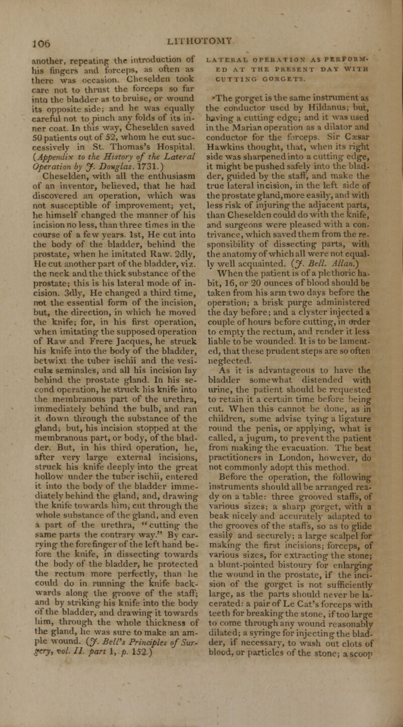 another, repeating the introduction of his fingers and forceps, as often as there was occasion. Cheselden took care not to thrust the forceps so far into the bladder as to bruise, or wound its opposite side; and he was equally careful not to pinch any folds of its in- ner coat. In this way, Cheselden saved 50 patients out of 52, whom he cut suc- cessively in St. Thomas's Hospital. {Appendix to the History of the Lateral Operation by y. Douglas. 1731.) Cheselden, with all the enthusiasm of an inventor, believed, that he had discovered an operation, which was not susceptible of improvement; yet, he himself changed the manner of his incision no less, than three times in the course of a few years. 1st, He cut into the body of the bladder, behind the prostate, when he imitated Raw. 2dly, He cut another part of the bladder, viz. the neck and the thick substance of the prostate; this is his lateral mode of in- cision. 3dly, He changed a third time, not the essential form of the incision, but, the direction, in which he moved the knife; for, in his first operation, when imitating the supposed operation of Raw and Frere Jacques, he struck his knife into the body of the bladder, betwixt the tuber ischii and the vesi- culx seminales, and all his incision lay behind the prostate gland. In his se- cond operation, he struck his knife into ihe membranous part of the urethra, immediately behind the bulb, and ran it down through the substance of the gland; but, his incision stopped at the membranous part, or body, of the blad- der. But, in his third operation, he, after very large external incisions, struck his knife deeply into the great hollow under the tuber ischii, entered it into the body of the bladder imme- diately behind the gland, and, drawing the knite towards him, cut through the whole substance of the gland, and even a part of the urethra, cutting the same parts the contrary way. Bv car- rying the forefinger of the left hand be- fore the knife, in dissecting towards the body of the bladder, he protected the rectum more perfectly, than he could do in running the knife back- wards along the groove of the staff; and by striking his knife into the body of the bladder, and drawing it towards him, through the whole thickness of the gland, he was sure to make an am- ple wound. (J. Bell's Principles of Sur- gery, vol. II. part I, p. 152) LATERAL OPERATION AS PERFORM- ED AT THE PRESENT DAY Willi CUTTING GORGETS. •The gorget is the same instrument as the conductor used by Hildanus; but, luiving a cutting edge; and it was used in the Marian operation as a dilator and conductor for the forceps. Sir Caesar Hawkins thought, that, when its right side was sharpenedinto a cutting edge, it might be pushed safely into the blad- der, guided by the staff', and make the true lateral incision, in the left side of the prostate gland,more easily, and with less risk of injuring the adjacent parts, than Cheselden could do with the knife, and surgeons were pleased with a con- trivance, which saved them from the re- sponsibility of dissecting parts, with the anatomy of which all were not equal- ly well acquainted, (y. Bell. Allan.) When the patient is of a plethoric ha- bit, 16, or 20 ounces of blood should be taken from his arm two days before the operation; a brisk purge administered the day before; and a clyster injected a couple of hours before cutting, in Order to empty the rectum, and render it less liable to be wounded. It is to be lament- ed, that these prudent steps are so often neglected. As it is advantageous to have the bladder somewhat distended with urine, the patient should be requested to retain it a certain time before being cut. When this cannot be done, as in children, some advise tying a ligature round the penis, or applying, what is called, a jugum, to prevent the patient from making the evacuation. The best practitioners in London, however, do not commonly adopt this method. Before the operation, the following instruments should all be arranged rea- dy on a table: three grooved staffs, of various sizes; a sharp gorget, with a beak nicely and accurately adapted to the grooves of the staffs, so as to glide easily and securely; a large scalpel for making the first incisions; forceps, of various sizes, for extracting the stone; a blunt-pointed bistoury for enlarging the wound in the prostate, if the inci- sion of the gorget is not sufficiently large, as the parts should never be la- cerated: a pair of Le Cat's forceps with teeth for breaking the stone, if too large to come through any wound reasonably dilated; a syringe for injecting the blad- der, if necessary, to wash out clots of blood, or particles of the stone; a scoop