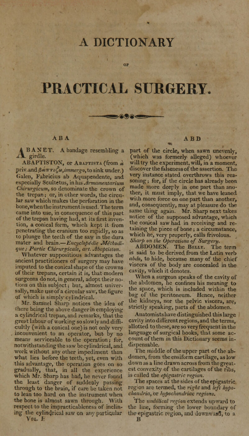 A DICTIONARY PRACTICAL SURGERY. >®®e< ABA A BANET. A bandage resembling a ii girdle. ABAPTISTON, or Abaptista (from » priv.&nd(2cc7rTi£a>yimmerjro, to sink under.) Galen, Fabricius ab Aquapendente, and especially Scuitetus, in his Jlrmamentarium Chirurgicum, so denominate the crown of the trepan; or, in other words, the circu- lar saw which makes the perforation in the bone,\vhentheinstrumentisused. The term came into use, in consequence of this part of the trepan having had, at its first inven- tion, a conical form, which kept it from penetrating the cranium too rapidly, so as to plunge the. teeth of the saw in the dura mater and brain.—Ency dope'die Mtlhodi- que; Partie Chirurgicale, art. Abaptislon. Whatever suppositious advantages the ancient practitioners of surgery may have imputed to the conical shape of the crowns of their trepans, certain it is, that modern surgeons do not, in general, adopt their no- tions on this subject; but, almost univer- sally, make useof a circular saw, the figure of which is simply cylindrical. Mr. Samuel Sharp notices the idea of (here being the above danger in employing a cylindrical trepan, and remarks, that the great labour of working so slowly and diffi- cultly (with a conical one) is not only very inconvenient to an operator, but by no mean? serviceable to the operation; for, notwithstanding the saw be cylindrical, and work without any other impediment than what lies before the teeth, yet, even with this advantage, the operation goes on so gradually, that, in all the experience which Mr. Sharp has had, he never found the least danger of suddenly passing through to the brain, if care be taken not to lean too hard on the instrument when the bone is almost sawn through. With respect to the impracticableness of inclin- ing the cylindrical saw on any particular Vol. I: ABD part of the circle, when sawn unevenly, (which was formerly alleged) whoever will try the experiment, will, in a moment, discover the falseness of the assertion. The very instance stated overthrows this rea- soning ; for, if the circle has already been made more deeply in one part than ano- ther, it must imply, that we have leaned with more force on one part than another, and, consequently, may at pleasure do the same thing again. Mr. Sharp next takes notice of the supposed advantage, which the conical saw had in receiving and re- taining the piece of bone; a circumstance, which he, very properly, calls frivolous. Sharp on the Operations of Surgery. ABDOMEN. The Belly. The term is said to be derived from the Latin verb abdo, to hide, because many of the chief viscera of the body are concealed in the cavity, which it denotes. When a surgeon speaks of the cavity of the abdomen, he confines his meaning to the space, which is included within the bag of the peritoneum. Hence, neither the kidneys, nor the pelvic viscera, are, strictly speaking, parts of the abdomen. Anatomists have distinguished this large cavity into different regions, and the terms, allotted to these, are so very frequent in the language of surgical books, that some ac- count of them in this Dictionary seems in- dispensable. The middle of the upper part of the ab- domen, from the ensiform cartilage, as low down as a line drawn across from the great- est convexity of the cartilages of the ribs, is called the epigastric region. The spaces at the sides of the epigastric. region are termed, the right and left hypo- chondria, or hypochondriac regions. The umbilical region extends upward to the line, forming the lower boundary of the epigastric region, and dowmvanfl, to a B