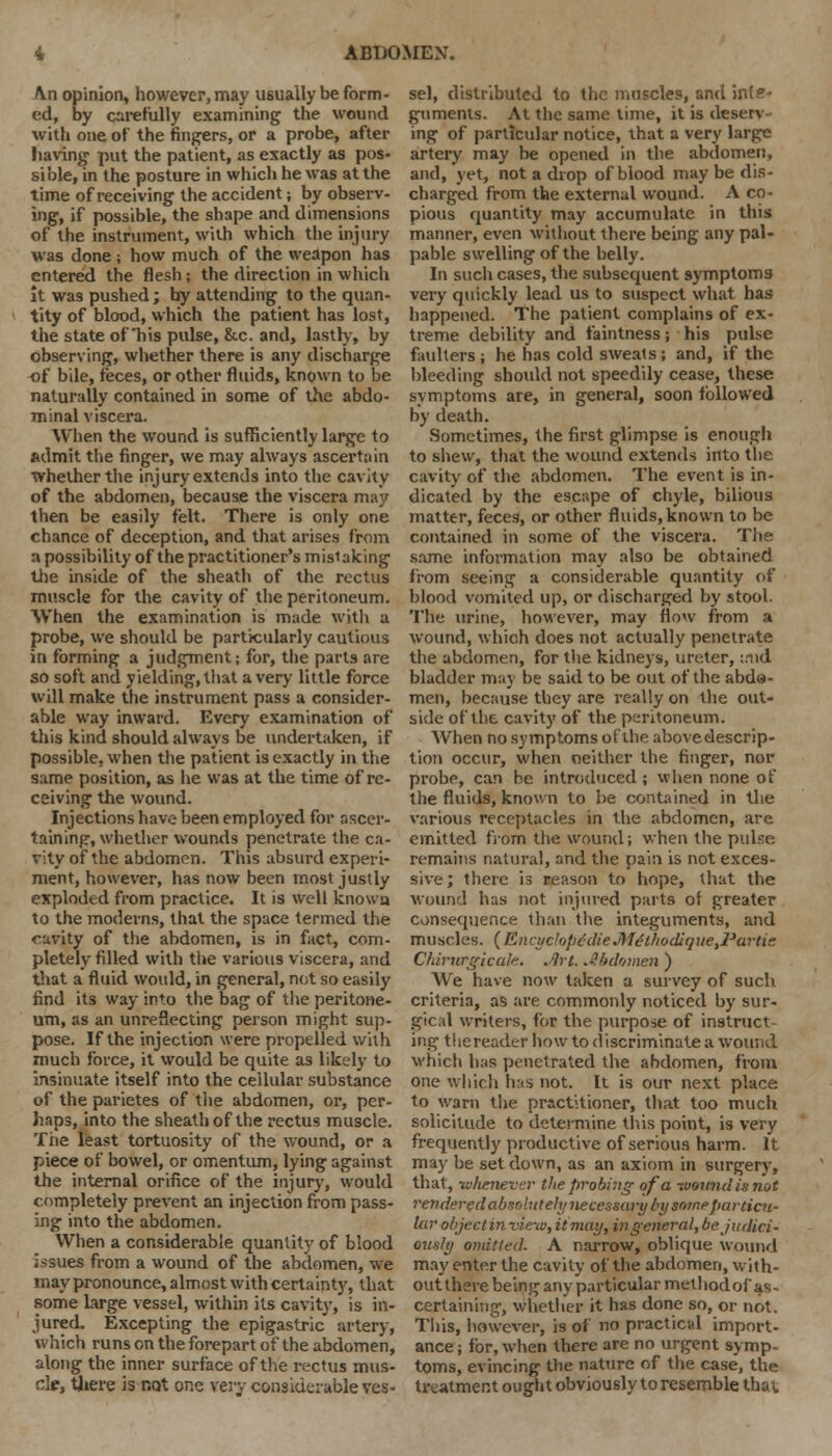 An opinion, however, may usually be form- ed, by carefully examining the wound with one of the fingers, or a probe, after having- put the patient, as exactly as pos- sible, in the posture in which he was at the time of receiving the accident; by observ- ing, if possible, the shape and dimensions of the instrument, with which the injury was done ; how much of the weapon has entered the flesh; the direction in which it was pushed ; by attending to the quan- tity of blood, which the patient has lost, the state of'his pulse, &c. and, lastly, by observing, whether there is any discharge of bile, feces, or other fluids, known to be naturally contained in some of the abdo- minal viscera. When the wound is sufficiently large to admit the finger, we may always ascertain whether the injury extends into the cavity of the abdomen, because the viscera may then be easily felt. There is only one chance of deception, and that arises from a possibility of the practitioner's mistaking the inside of the sheath of the rectus muscle for the cavity of the peritoneum. When the examination is made with u probe, we should be particularly cautious in forming a judgment; for, the parts are so soft and yielding, that a very little force will make the instrument pass a consider- able way inward. Every examination of this kind should always be undertaken, if possible, when the patient is exactly in the same position, as he was at the time of re- ceiving the wound. Injections have been employed for ascer- taining, whether wounds penetrate the ca- vity of the abdomen. This absurd experi- ment, however, has now been most justly exploded from practice. It is well known to the moderns, that the space termed the cavity of the abdomen, is in fact, com- pletely filled with the various viscera, and that a fluid would, in general, not so easily find its way into the bag of the peritone- um, as an unreflecting person might sup- pose. If the injection were propelled with much force, it would be quite as likely to insinuate itself into the cellular substance of the parietes of the abdomen, or, per- haps, into the sheath of the rectus muscle. The least tortuosity of the wound, or a piece of bowel, or omentum, lying against the internal orifice of the injury, would completely prevent an injection from pass- ing into the abdomen. When a considerable quantity of blood issues from a wound of the abdomen, we may pronounce, almost with certainty, that some large vessel, within its cavity, is in- jured. Excepting the epigastric artery, which runs on the forepart of the abdomen, along the inner surface of the rectus mus- cle, there is not one very considerable ves- sel, distributed to the muscles, and inls- guments. At the same time, it is deserv- ing of particular notice, that a very large artery may be opened in the abdomen, and, yet, not a drop of blood may be dis- charged from the external wound. A co- pious quantity may accumulate in this manner, even without there being any pal- pable swelling of the belly. In such cases, the svibsequent symptoms very quickly lead us to suspect what, has happened. The patient complains of ex- treme debility and faintness j his pulse faulters ; he has cold sweats; and, if the bleeding should not speedily cease, these symptoms are, in general, soon followed by death. Sometimes, the first glimpse is enough to shew, that the wound extends into the cavity of the abdomen. The event is in- dicated by the escape of chyle, bilious matter, feces, or other fluids, known to be contained in some of the viscera. The same information may also be obtained from seeing a considerable quantity of blood vomited up, or discharged by stool. The urine, however, may flow from a wound, which does not actually penetrate the abdomen, for the kidneys, ureter, :.iid bladder may be said to be out of the abdo- men, because they are really on the out- side of the cavity of the peritoneum. When no symptoms of the above descrip- tion occur, when neither the finger, nor probe, can be introduced ; when none of the fluids, known to be contained in the various receptacles in the abdomen, are emitted from the wound; when the pulse remains natural, and the pain is not exces- sive; there is reason to hope, that the wound has not injured parts of greater consequence than the integuments, and muscles. (EncyclopedicM£thodiqiie,Partie Cldrurgicak. .Art. J.bdumen ) We have now taken a survey of such criteria, as are commonly noticed by sur- gical writers, for the purpose of instruct ing thereader how to discriminate a wound which has penetrated the abdomen, from one which has not. It is our next place to warn the practitioner, that too much solicitude to determine this point, is very frequently productive of serious harm. It may be set down, as an axiom in surgery, that, -whenever the probing of a wound is not rendered absolutely necessary by some particu- lar object in view, it may, in general, be judici- ously omitted. A narrow, oblique wound may enter the cavity of the abdomen, with- out there being any particular method of as- certaining, whether it has done so, or not. This, however, is of no practical import- ance ; for, when there are no urgent symp- toms, evincing the nature of the case, the treatment ought obviously to resemble that.