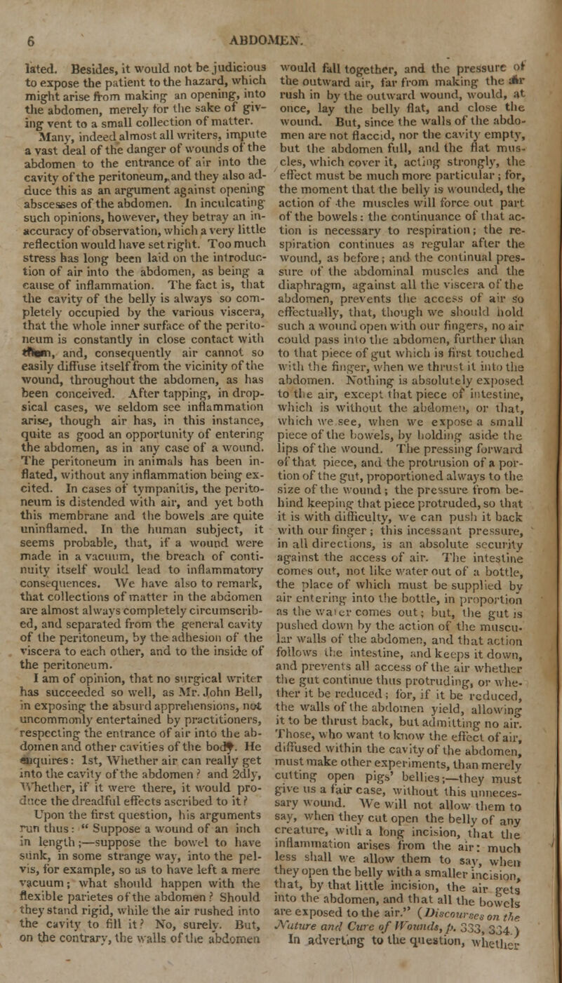 lated. Besides, it would not be judicious to expose the patient to the hazard, which might arise from making- an opening, into the abdomen, merely tor the sake of giv- ing vent to a small collection of matter. Many, indeed almost all writers, impute a vast deal of the danger of wounds of the abdomen to the entrance of air into the cavity of the peritoneum,, and they also ad- duce this as an argument against opening abscesses of the abdomen. In inculcating such opinions, however, they betray an in- accuracy of observation, which a very little reflection would have set right. Too much stress has long been laid on die introduc- tion of air into the abdomen, as being a cause of inflammation. The fact is, that the cavity of the belly is always so com- pletely occupied by the various viscera, that the whole inner surface of the perito- neum is constantly in close contact with tfili, and, consequently air cannot so easily diffuse itself from the vicinity of the wound, throughout the abdomen, as has been conceived. After tapping, in drop- sical cases, we seldom see inflammation arise, though air has, in this instance, quite as good an opportunity of entering the abdomen, as in any case of a wound. The peritoneum in animals has been in- flated, without any inflammation being ex- cited. In cases of tympanitis, the perito- neum is distended with air, and yet both this membrane and the bowels are quite uninflamed. In the human subject, it seems probable, that, if a wound were made in a vacuum, the breach of conti- nuity itself would lead to inflammatory consequences. We have also to remark, that collections of matter in the abdomen are almost always completely circumscrib- ed, and separated from the general cavity of the peritoneum, by the adhesion of the viscera to each other, and to the inside of the peritoneum. I am of opinion, that no surgical writer has succeeded so well, as Mr. John Bell, in exposing the absurd apprehensions, not uncommonly entertained by practitioners, respecting the entrance of air into the ab- domen and other cavities of the body. He enquires: 1st, Whether air can really get into the cavity of the abdomen ? and 2dly, Whether, if it were there, it would pro- duce the dreadful effects ascribed to it f Upon the first question, his arguments run thus: •' Suppose a wound of an inch in length;—suppose the bowel to have sunk, in some strange way, into the pel- vis, for example, so as to have left a mere vacuum; what should happen with the flexible parietes of the abdomen? Should they stand rigid, while the air rushed into the cavity to fill it ? No, surely. But, on the contrary, the walls of the abdomen would fall together, and the pressure of- the outward air, far from making the dkr rush in by the outward wound, would, at once, lay the belly flat, and close the wound. But, since the walls of the abdo- men are not flaccid, nor the cavity empty, but the abdomen full, and the flat mus- cles, which cover it, acting strongly, the effect must be much more particular ; for, the moment that the belly is wounded, the action of the muscles will force out part of the bowels: the continuance of that ac- tion is necessary to respiration; the re- spiration continues as regular after the wound, as before; and the continual pres- sure of the abdominal muscles and the diaphragm, against all the viscera of the abdomen, prevents the access of air so effectually, that, though we should hold such a wound open with our fingers, no air could pass into the abdomen, further than to that piece of gut which is first touched with the finger, when we thrust it into the abdomen. Nothing is absolutely exposed to the air, except that piece of intestine, which is without the abdomen, or that, which we see, when we expose a small piece of the bowels, by holding aside the lips of the wound. The pressing forward of that piece, and the protrusion of a por- tion of the gut, proportioned always to the size of the wound; the pressure from be- hind keeping that piece protruded, so that it is with difficulty, vve can push it back with our finger ; this incessant pressure, in all directions, is an absolute security against the access of air. The intestine comes out, not like water out of a bottle, the place of which must be supplied by air entering into the bottle, in proportion as the wafer comes out; but, the gut is pushed down by the action of the muscu- lar walls of the abdomen, and that action follows it:e intestine, and keeps it down, and prevents all access of the air whether the gut continue thus protruding, or whe- ther it be reduced; for, if it be reduced, the walls of the abdomen yield, allowing it to be thrust back, but admitting no air. Those, who want to know the effect of air, diffused within the cavity of the abdomen) must make other experiments, than merely cutting open pigs' bellies-,—they must give us a fair case, without this unneces- sary wound. We will not allow them to say, when they cut open the belly of any creature, with a long incision, that the inflammation arises from the air: much less shall we allow them to say, when they open the belly with a smaller incision that, by that little incision, the air gets into the abdomen, and that all the bowels are exposed to the air. (Discourses on t^e Nature and Cure of Wounds, p. 333, 334 ) In adverting to the question, whether