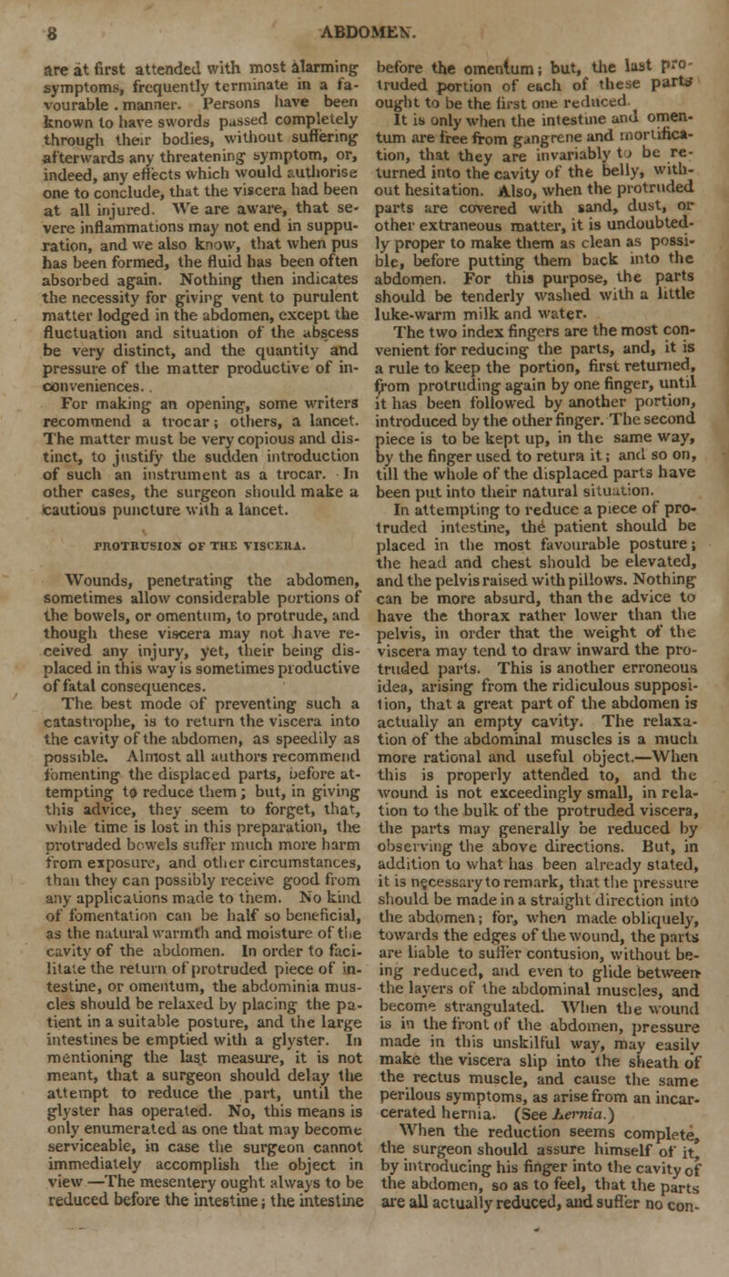 are at first attended with most alarming symptoms, frequently terminate in a fa- vourable . manner. Persons have been known to have swords passed completely through their bodies, without suffering afterwards any threatening symptom, or, indeed, any effects which would authorise one to conclude, that the viscera had been at all injured. We are aware, that se- vere inflammations may not end in suppu- ration, and we also know, that when pus has been formed, the fluid has been often absorbed again. Nothing then indicates the necessity for giving vent to purulent matter lodged in the abdomen, except the fluctuation and situation of the abs.cess be very distinct, and the quantity and pressure of the matter productive of in- conveniences. . For making an opening, some writers recommend a trocar; others, a lancet. The matter must be very copious and dis- tinct, to justify the sudden introduction of such an instrument as a trocar. In other cases, the surgeon should make a Cautious puncture with a lancet. PROTRUSION OF THE VISCERA. Wounds, penetrating the abdomen, sometimes allow considerable portions of the bowels, or omentum, to protrude, and though these viscera may not have re- ceived any injury, yet, their being dis- placed in this way is sometimes productive of fatal consequences. The best mode of preventing such a catastrophe, is to return the viscera into the cavity of the abdomen, as speedily as possible. Almost all authors recommend fomenting the displaced parts, before at- tempting to reduce them; but, in giving this advice, they seem to forget, that, while time is lost in this preparation, the protruded bowels suffer much more harm from exposure, and other circumstances, than they can possibly receive good from any applications made to them. No kind of fomentation can be half so beneficial, as the natural warmth and moisture of the cavity of the abdomen. In order to faci- litate the return of protruded piece of in- testine, or omentum, the abdominia mus- cles should be relaxed by placing the pa- tient in a suitable posture, and the large intestines be emptied with a glyster. In mentioning the last measure, it is not meant, that a surgeon should delay the attempt to reduce the part, until the glyster has operated. No, this means is only enumerated as one that may become serviceable, in case the surgeon cannot immediately accomplish the object in view —The mesentery ought always to be reduced before the intestine; the intestine before the omentum; but, the lust pro- truded portion of each of these part* ought to be the first one reduced. It is only when the intestine and omen- tum are free from gangrene and mortifica- tion, that they are invariably to be re- turned into the cavity of the belly, with- out hesitation. Also, when the protruded parts are covered with sand, dust, or other extraneous matter, it is undoubted- ly proper to make them as clean as possi- ble, before putting them back into the abdomen. For this purpose, the parts should be tenderly washed with a little luke-warm milk and water. The two index fingers are the most con- venient for reducing the parts, and, it is a rule to keep the portion, first returned, from protruding again by one finger, until it has been followed by another portion, introduced by the other finger. The second piece is to be kept up, in the same way, by the finger used to return it; and so on, till the whole of the displaced parts have been put into their natural situation. In attempting to reduce a piece of pro- truded intestine, the patient should be placed in the most favourable posture; the head and chest should be elevated, and the pelvis raised with pillows. Nothing can be more absurd, than the advice to have the thorax rather lower than the pelvis, in order that the weight of the viscera may tend to draw inward the pro- truded parts. This is another erroneous idea, arising from the ridiculous supposi- tion, that a great part of the abdomen is actually an empty cavity. The relaxa- tion of the abdominal muscles is a much more rational and useful object.—When this is properly attended to, and the wound is not exceedingly small, in rela- tion to the bulk of the protruded viscera, the parts may generally be reduced by observing the above directions. But, in addition to what has been already stated, it is necessary to remark, that the pressure should be made in a straight direction into the abdomen; for, when made obliquely, towards the edges of the wound, the parts are liable to suffer contusion, without be- ing reduced, and even to glide between- the layers of the abdominal muscles, and become strangulated. When the wound is in the front of the abdomen, pressure made in this unskilful way, may easilv make the viscera slip into the sheath of the rectus muscle, and cause the same perilous symptoms, as arise from an incar- cerated hernia. (See hernia.) When the reduction seems complete, the surgeon should assure himself of it* by introducing his finger into the cavity of the abdomen, so as to feel, that the parts are all actually reduced, and suffer no con-