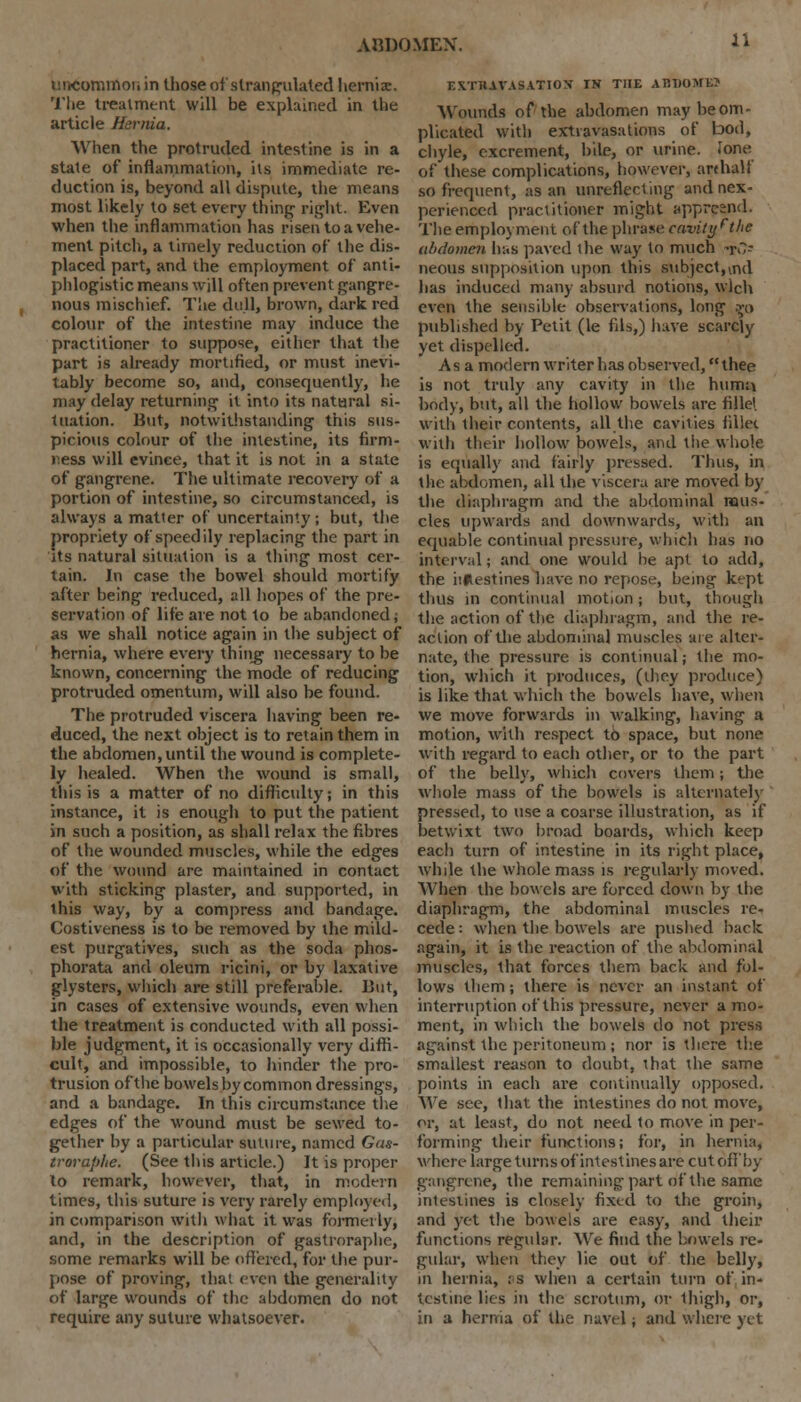 uncommon in those of strangulated hernia:. '1'lie treatment will be explained in the article Hernia. When the protruded intestine is in a state of inflammation, its immediate re- duction is, beyond all dispute, the means most likely to set every thing right. Even when the inflammation has risen to a vehe- ment pitch, a timely reduction of the dis- placed part, and the employment of anti- phlogistic means will often prevent gangre- nous mischief. The dull, brown, dark red colour of the intestine may induce the practitioner to suppose, either that the part is already mortified, or must inevi- tably become so, and, consequently, he may delay returning it into its natural si- tuation. But, notwithstanding this sus- picious colour of the intestine, its firm- jiess will evince, that it is not in a state of gangrene. The ultimate recovery of a portion of intestine, so circumstanced, is always a matter of uncertainty ; but, the propriety of speed ily replacing the part in its natural situation is a thing most cer- tain. In case the bowel should mortify after being reduced, all hopes of the pre- servation of life are not to be abandoned; as we shall notice again in the subject of hernia, where every thiiig necessary to be known, concerning the mode of reducing protruded omentum, will also be found. The protruded viscera having been re- duced, the next object is to retain them in the abdomen, until the wound is complete- ly healed. When the wound is small, this is a matter of no difficulty; in this instance, it is enough to put the patient in such a position, as shall relax the fibres of the wounded muscles, while the edges of the wound are maintained in contact with sticking plaster, and supported, in ihis way, by a compress and bandage. Costiveness is to be removed by the mild- est purgatives, such as the soda phos- phorata and oleum ricini, or by laxative glysters, which are still preferable. But, in cases of extensive wounds, even when the treatment is conducted with all possi- ble judgment, it is occasionally very diffi- cult, and impossible, to hinder the pro- trusion of the bowels by common dressings, and a bandage. In this circumstance the edges of the wound must be sewed to- gether by a particular suture, named Gas- troraphe. (See this article.) It is proper to remark, however, that, in modern times, this suture is very rarely employed, in comparison with what it was formerly, and, in the description of gastroraphe, some remarks will be offered, for the pur- pose of proving, that even the generality of large wounds of the abdomen do not require any suture whatsoever. r.XTHAVASATION IN THE A B1>0 ME? Wounds of the abdomen maybeom- plicated with extravasations of bod, chyle, excrement, bile, or urine, lone of these complications, however, an half so frequent, as an unreflecting and nex- perieneed practitioner might appresnd. The employment of the phrase cavity ft he abdomen has paved the way to much to- neous supposition upon this subject,vnd has induced many absurd notions, wlch even the sensible observations, long m published by Petit (le fils,) have scarcly yet dispelled. Asa modern writer has observed, thee is not truly any cavity in the humu body, but, all the hollow bowels are fillel with their contents, all the cavities fillet with their hollow bowels, and the whole is equally and fairly pressed. Thus, in the abdomen, all the viscera are moved by the diaphragm and the abdominal mus- cles upwards and downwards, with an equable continual pressure, which has no interval; and one would be apt to add, the iiflestines have no repose, being kept thus in continual motion ; but, though the action of the diaphragm, and the re- action of the abdominal muscles are alter- nate, the pressure is continual; the mo- tion, which it produces, (they produce) is like that which the bowels have, when we move forwards in walking, having a motion, with respect to space, but none with regard to each other, or to the part of the belly, which covers them; the whole mass of the bowels is alternately pressed, to use a coarse illustration, as if betwixt two broad boards, which keep each turn of intestine in its right place, while the whole mass is regularly moved. When the bowels are forced down by the diaphragm, the abdominal muscles re- cede : when the bowels are pushed back again, it is the reaction of the abdominal muscles, that forces them back and fol- lows them; there is never an instant of interruption of this pressure, never a mo- ment, in which the bowels do not press against the peritoneum ; nor is there the smallest reason to doubt, that the same points in each are continually opposed. We see, that the intestines do not. move, or, at least, do not need to move in per- forming their functions; for, in hernia, where large turns of intestines are cut off'by gangrene, the remaining part of the same intestines is closely fixed to the groin, and yet the bowels are easy, and their functions regular. We find the bowels re- gular, when they lie out of the belly, in hernia, as when a certain turn of in- testine lies in the scrotum, or thigh, or, in a hernia of the navel; and where yet